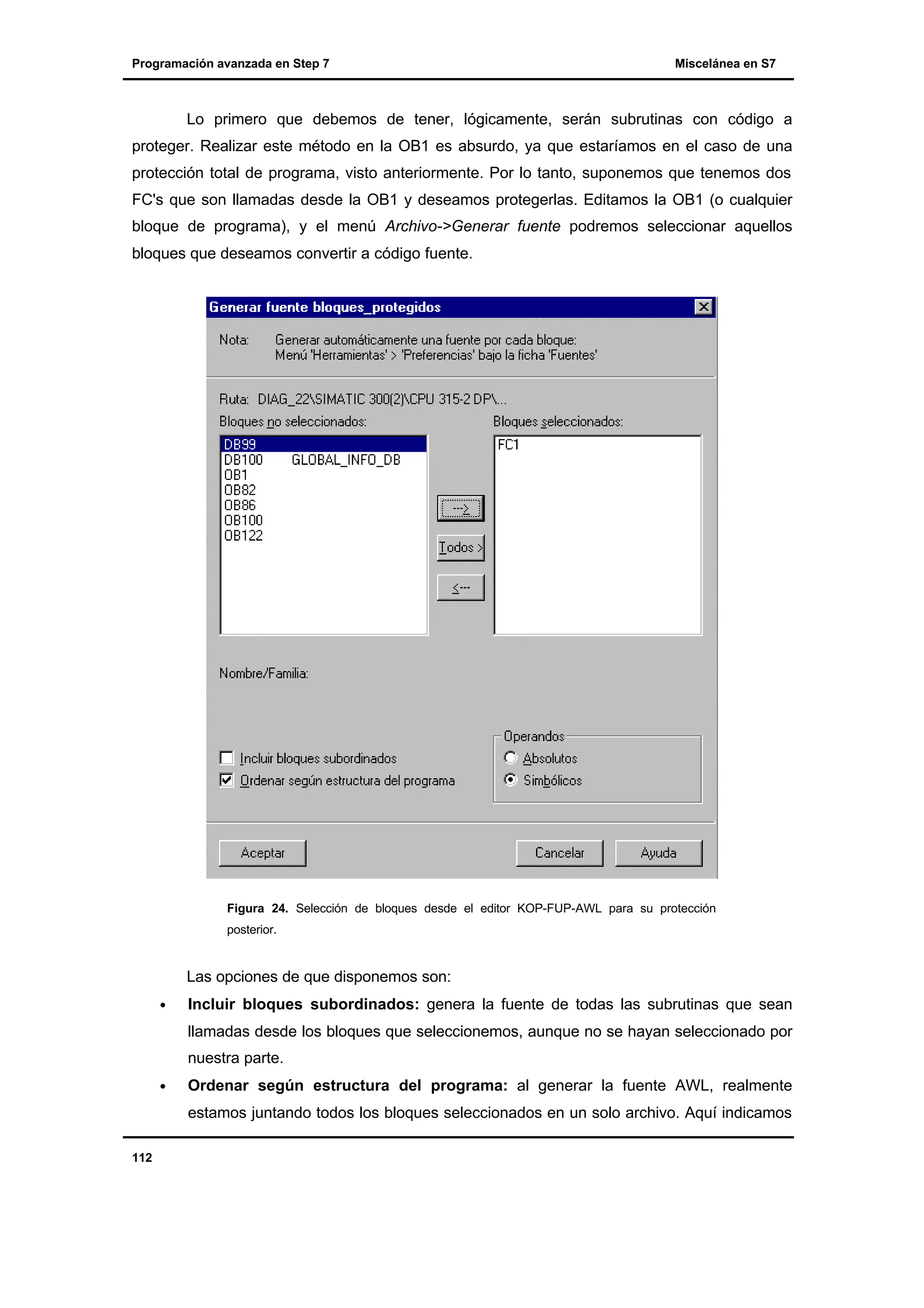 Programación avanzada en Step 7

Miscelánea en S7

Lo primero que debemos de tener, lógicamente, serán subrutinas con código a
proteger. Realizar este método en la OB1 es absurdo, ya que estaríamos en el caso de una
protección total de programa, visto anteriormente. Por lo tanto, suponemos que tenemos dos
FC's que son llamadas desde la OB1 y deseamos protegerlas. Editamos la OB1 (o cualquier
bloque de programa), y el menú Archivo->Generar fuente podremos seleccionar aquellos
bloques que deseamos convertir a código fuente.

Figura 24. Selección de bloques desde el editor KOP-FUP-AWL para su protección
posterior.

Las opciones de que disponemos son:
•

Incluir bloques subordinados: genera la fuente de todas las subrutinas que sean
llamadas desde los bloques que seleccionemos, aunque no se hayan seleccionado por
nuestra parte.

•

Ordenar según estructura del programa: al generar la fuente AWL, realmente
estamos juntando todos los bloques seleccionados en un solo archivo. Aquí indicamos

112

 