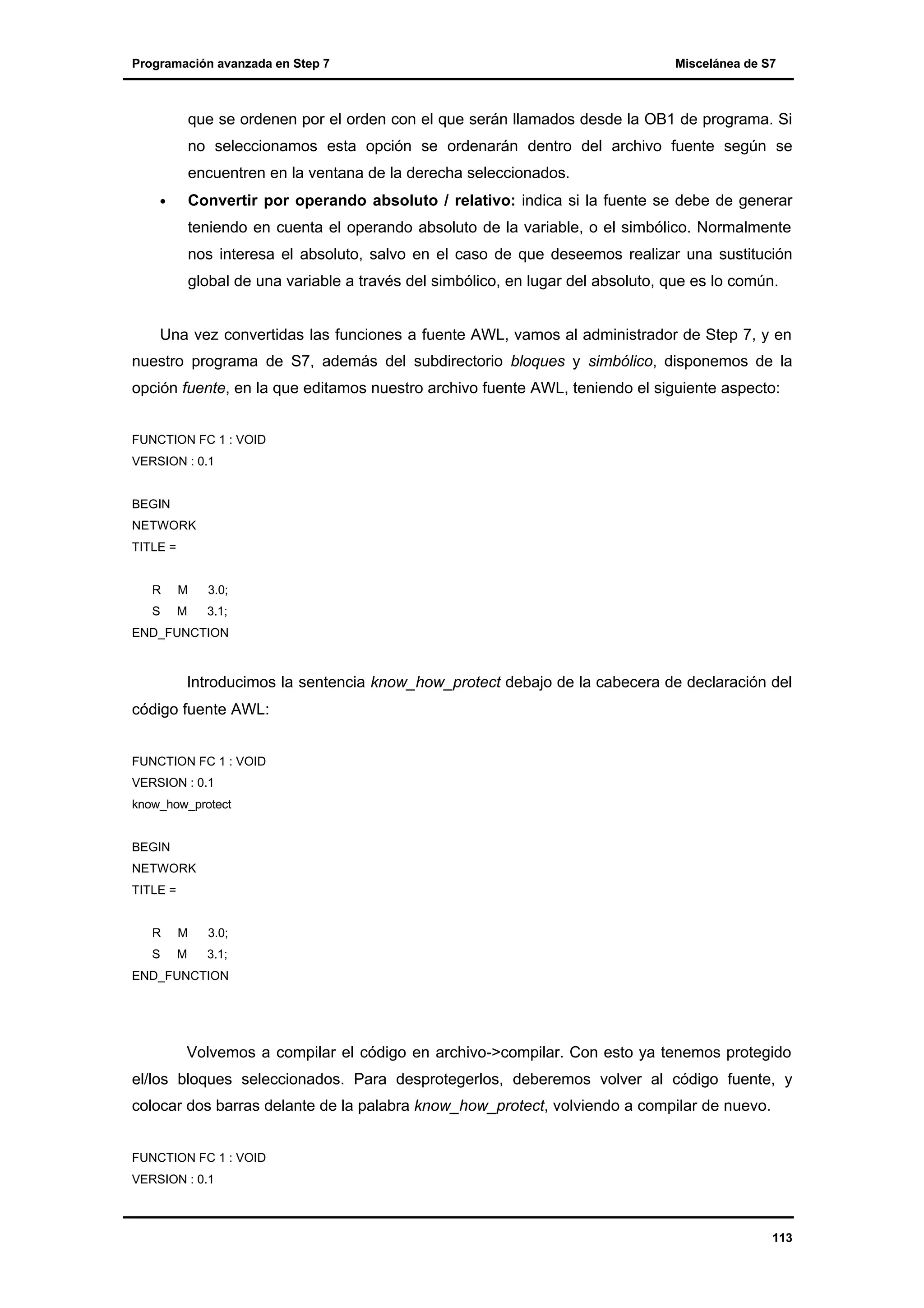 Programación avanzada en Step 7

Miscelánea de S7

que se ordenen por el orden con el que serán llamados desde la OB1 de programa. Si
no seleccionamos esta opción se ordenarán dentro del archivo fuente según se
encuentren en la ventana de la derecha seleccionados.
•

Convertir por operando absoluto / relativo: indica si la fuente se debe de generar
teniendo en cuenta el operando absoluto de la variable, o el simbólico. Normalmente
nos interesa el absoluto, salvo en el caso de que deseemos realizar una sustitución
global de una variable a través del simbólico, en lugar del absoluto, que es lo común.

Una vez convertidas las funciones a fuente AWL, vamos al administrador de Step 7, y en
nuestro programa de S7, además del subdirectorio bloques y simbólico, disponemos de la
opción fuente, en la que editamos nuestro archivo fuente AWL, teniendo el siguiente aspecto:
FUNCTION FC 1 : VOID
VERSION : 0.1

BEGIN
NETWORK
TITLE =

R

M

3.0;

S

M

3.1;

END_FUNCTION

Introducimos la sentencia know_how_protect debajo de la cabecera de declaración del
código fuente AWL:
FUNCTION FC 1 : VOID
VERSION : 0.1
know_how_protect

BEGIN
NETWORK
TITLE =

R

M

3.0;

S

M

3.1;

END_FUNCTION

Volvemos a compilar el código en archivo->compilar. Con esto ya tenemos protegido
el/los bloques seleccionados. Para desprotegerlos, deberemos volver al código fuente, y
colocar dos barras delante de la palabra know_how_protect, volviendo a compilar de nuevo.
FUNCTION FC 1 : VOID
VERSION : 0.1

113

 