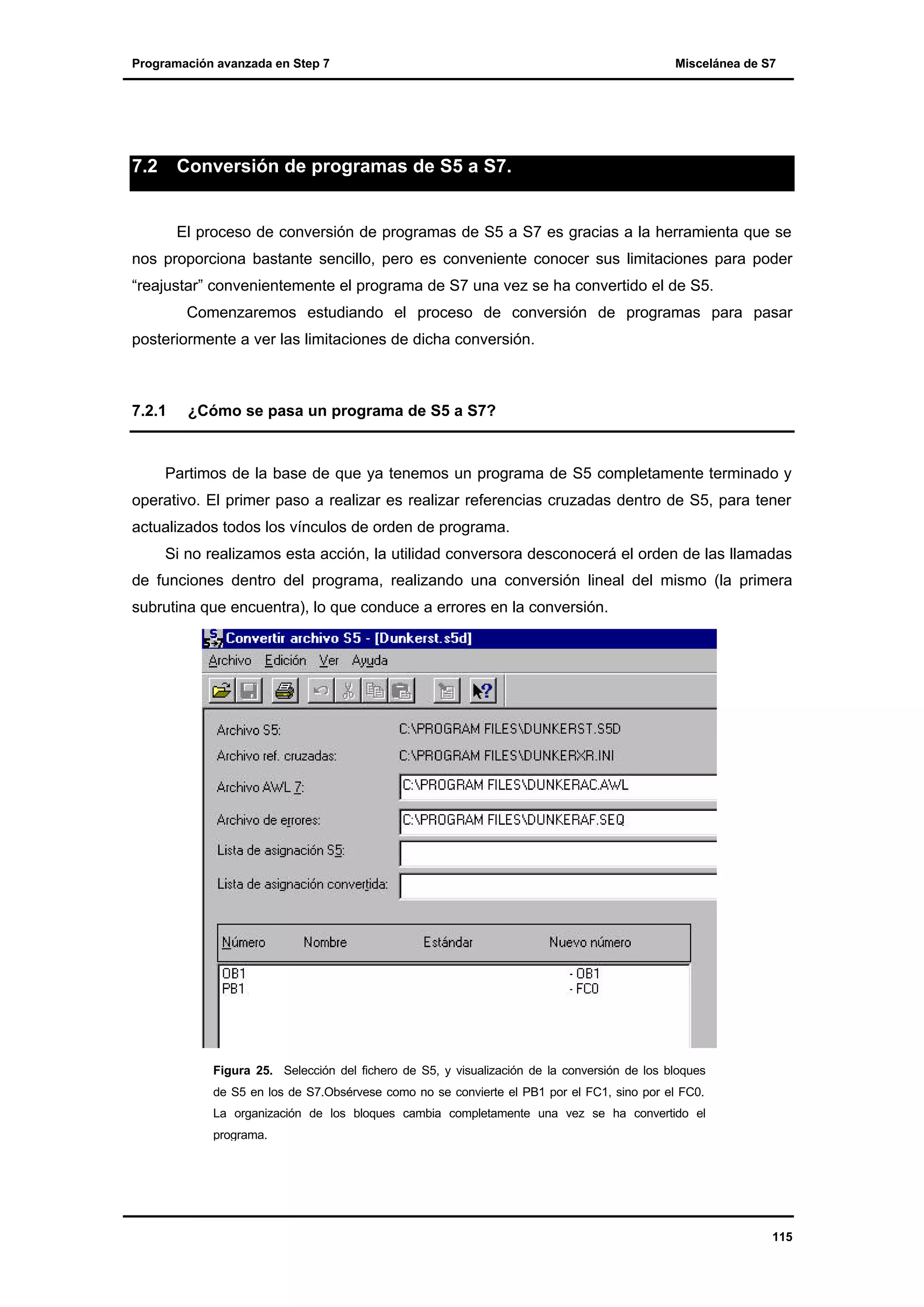 Programación avanzada en Step 7

7.2

Miscelánea de S7

Conversión de programas de S5 a S7.

El proceso de conversión de programas de S5 a S7 es gracias a la herramienta que se
nos proporciona bastante sencillo, pero es conveniente conocer sus limitaciones para poder
“reajustar” convenientemente el programa de S7 una vez se ha convertido el de S5.
Comenzaremos estudiando el proceso de conversión de programas para pasar
posteriormente a ver las limitaciones de dicha conversión.

7.2.1

¿Cómo se pasa un programa de S5 a S7?

Partimos de la base de que ya tenemos un programa de S5 completamente terminado y
operativo. El primer paso a realizar es realizar referencias cruzadas dentro de S5, para tener
actualizados todos los vínculos de orden de programa.
Si no realizamos esta acción, la utilidad conversora desconocerá el orden de las llamadas
de funciones dentro del programa, realizando una conversión lineal del mismo (la primera
subrutina que encuentra), lo que conduce a errores en la conversión.

Figura 25. Selección del fichero de S5, y visualización de la conversión de los bloques
de S5 en los de S7.Obsérvese como no se convierte el PB1 por el FC1, sino por el FC0.
La organización de los bloques cambia completamente una vez se ha convertido el
programa.

115

 