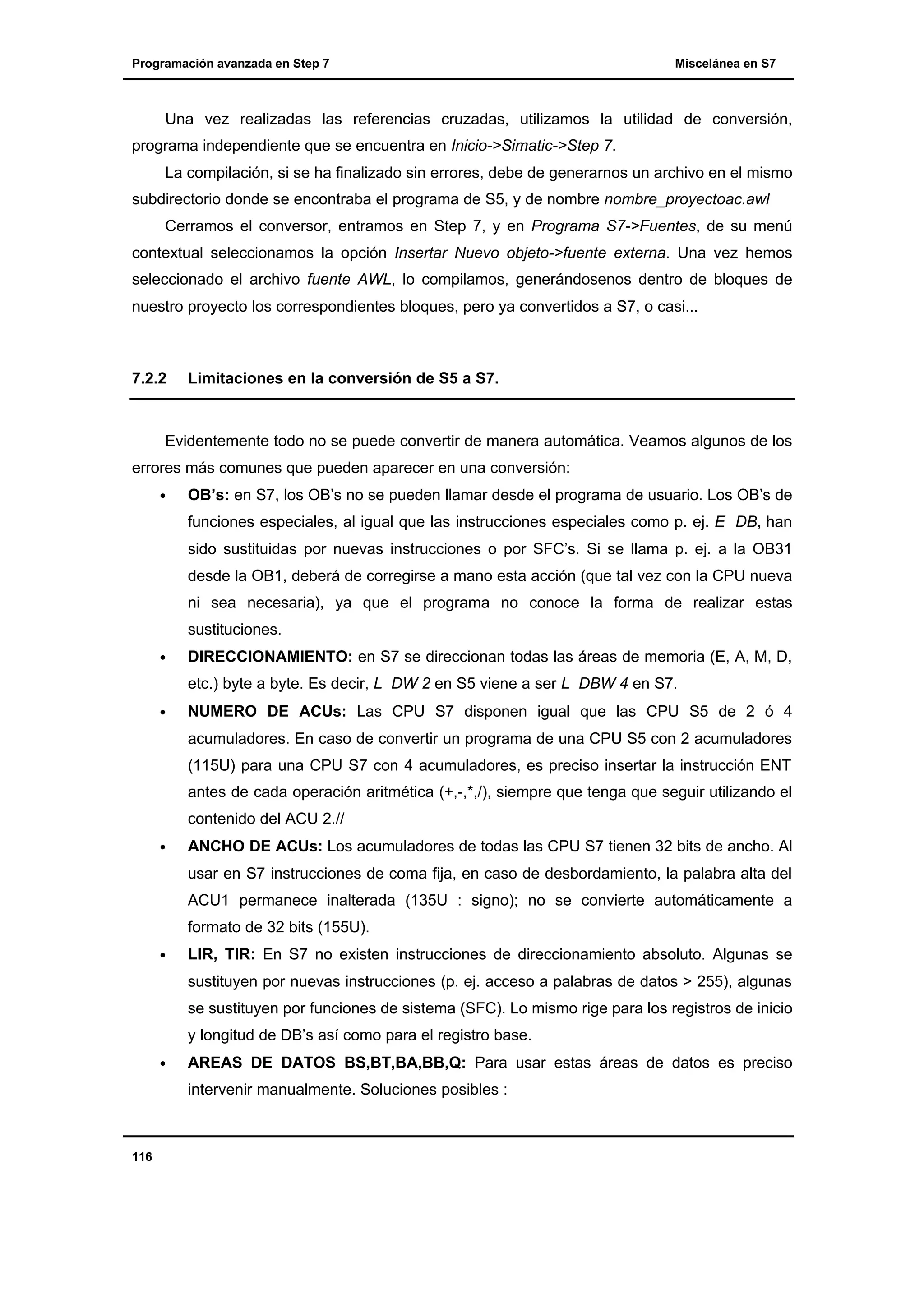 Programación avanzada en Step 7

Miscelánea en S7

Una vez realizadas las referencias cruzadas, utilizamos la utilidad de conversión,
programa independiente que se encuentra en Inicio->Simatic->Step 7.
La compilación, si se ha finalizado sin errores, debe de generarnos un archivo en el mismo
subdirectorio donde se encontraba el programa de S5, y de nombre nombre_proyectoac.awl
Cerramos el conversor, entramos en Step 7, y en Programa S7->Fuentes, de su menú
contextual seleccionamos la opción Insertar Nuevo objeto->fuente externa. Una vez hemos
seleccionado el archivo fuente AWL, lo compilamos, generándosenos dentro de bloques de
nuestro proyecto los correspondientes bloques, pero ya convertidos a S7, o casi...

7.2.2

Limitaciones en la conversión de S5 a S7.

Evidentemente todo no se puede convertir de manera automática. Veamos algunos de los
errores más comunes que pueden aparecer en una conversión:
•

OB’s: en S7, los OB’s no se pueden llamar desde el programa de usuario. Los OB’s de
funciones especiales, al igual que las instrucciones especiales como p. ej. E DB, han
sido sustituidas por nuevas instrucciones o por SFC’s. Si se llama p. ej. a la OB31
desde la OB1, deberá de corregirse a mano esta acción (que tal vez con la CPU nueva
ni sea necesaria), ya que el programa no conoce la forma de realizar estas
sustituciones.

•

DIRECCIONAMIENTO: en S7 se direccionan todas las áreas de memoria (E, A, M, D,
etc.) byte a byte. Es decir, L DW 2 en S5 viene a ser L DBW 4 en S7.

•

NUMERO DE ACUs: Las CPU S7 disponen igual que las CPU S5 de 2 ó 4
acumuladores. En caso de convertir un programa de una CPU S5 con 2 acumuladores
(115U) para una CPU S7 con 4 acumuladores, es preciso insertar la instrucción ENT
antes de cada operación aritmética (+,-,*,/), siempre que tenga que seguir utilizando el
contenido del ACU 2.//

•

ANCHO DE ACUs: Los acumuladores de todas las CPU S7 tienen 32 bits de ancho. Al
usar en S7 instrucciones de coma fija, en caso de desbordamiento, la palabra alta del
ACU1 permanece inalterada (135U : signo); no se convierte automáticamente a
formato de 32 bits (155U).

•

LIR, TIR: En S7 no existen instrucciones de direccionamiento absoluto. Algunas se
sustituyen por nuevas instrucciones (p. ej. acceso a palabras de datos > 255), algunas
se sustituyen por funciones de sistema (SFC). Lo mismo rige para los registros de inicio
y longitud de DB’s así como para el registro base.

•

AREAS DE DATOS BS,BT,BA,BB,Q: Para usar estas áreas de datos es preciso
intervenir manualmente. Soluciones posibles :

116

 
