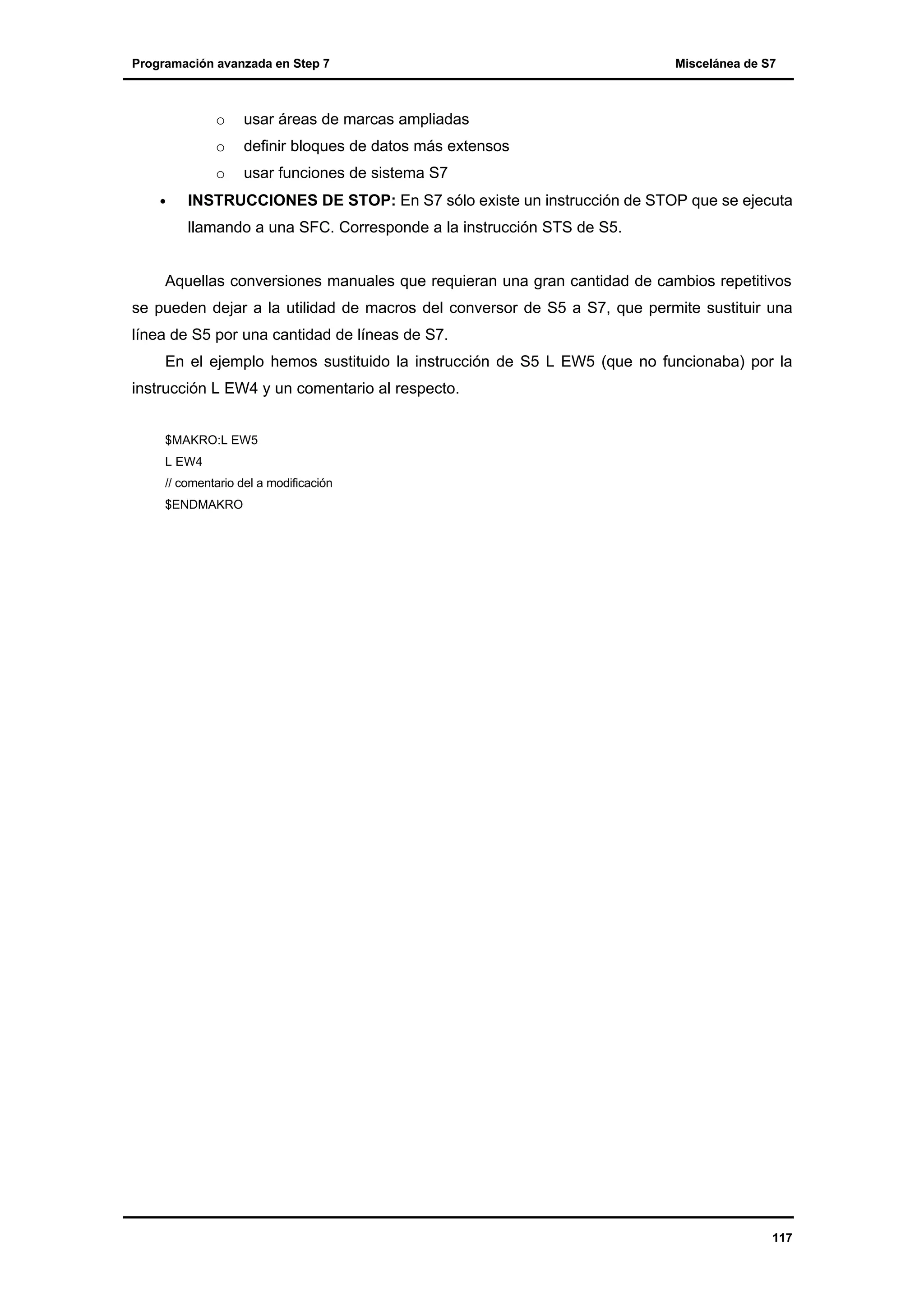 Programación avanzada en Step 7

o

definir bloques de datos más extensos

o
•

usar áreas de marcas ampliadas

o

Miscelánea de S7

usar funciones de sistema S7

INSTRUCCIONES DE STOP: En S7 sólo existe un instrucción de STOP que se ejecuta
llamando a una SFC. Corresponde a la instrucción STS de S5.

Aquellas conversiones manuales que requieran una gran cantidad de cambios repetitivos
se pueden dejar a la utilidad de macros del conversor de S5 a S7, que permite sustituir una
línea de S5 por una cantidad de líneas de S7.
En el ejemplo hemos sustituido la instrucción de S5 L EW5 (que no funcionaba) por la
instrucción L EW4 y un comentario al respecto.
$MAKRO:L EW5
L EW4
// comentario del a modificación
$ENDMAKRO

117

 