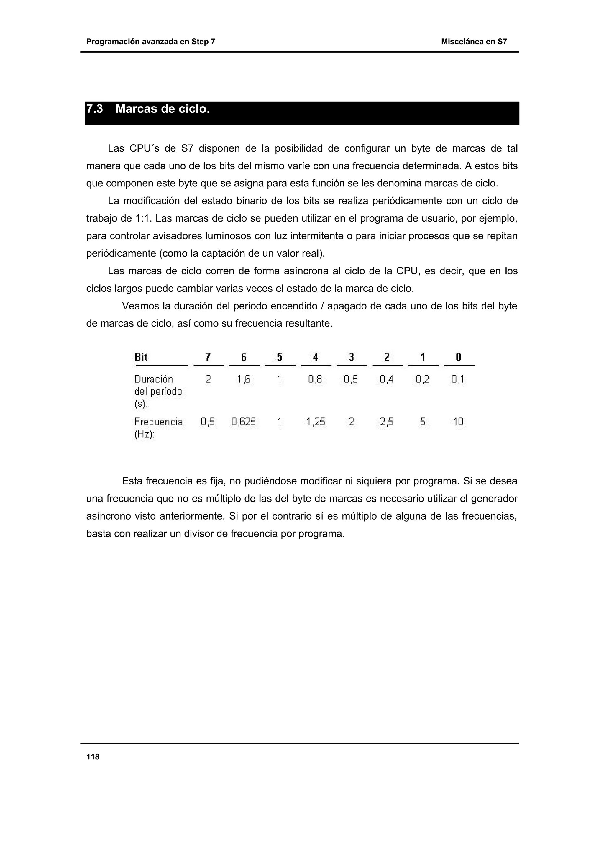Programación avanzada en Step 7

7.3

Miscelánea en S7

Marcas de ciclo.
Las CPU´s de S7 disponen de la posibilidad de configurar un byte de marcas de tal

manera que cada uno de los bits del mismo varíe con una frecuencia determinada. A estos bits
que componen este byte que se asigna para esta función se les denomina marcas de ciclo.
La modificación del estado binario de los bits se realiza periódicamente con un ciclo de
trabajo de 1:1. Las marcas de ciclo se pueden utilizar en el programa de usuario, por ejemplo,
para controlar avisadores luminosos con luz intermitente o para iniciar procesos que se repitan
periódicamente (como la captación de un valor real).
Las marcas de ciclo corren de forma asíncrona al ciclo de la CPU, es decir, que en los
ciclos largos puede cambiar varias veces el estado de la marca de ciclo.
Veamos la duración del periodo encendido / apagado de cada uno de los bits del byte
de marcas de ciclo, así como su frecuencia resultante.

Esta frecuencia es fija, no pudiéndose modificar ni siquiera por programa. Si se desea
una frecuencia que no es múltiplo de las del byte de marcas es necesario utilizar el generador
asíncrono visto anteriormente. Si por el contrario sí es múltiplo de alguna de las frecuencias,
basta con realizar un divisor de frecuencia por programa.

118

 