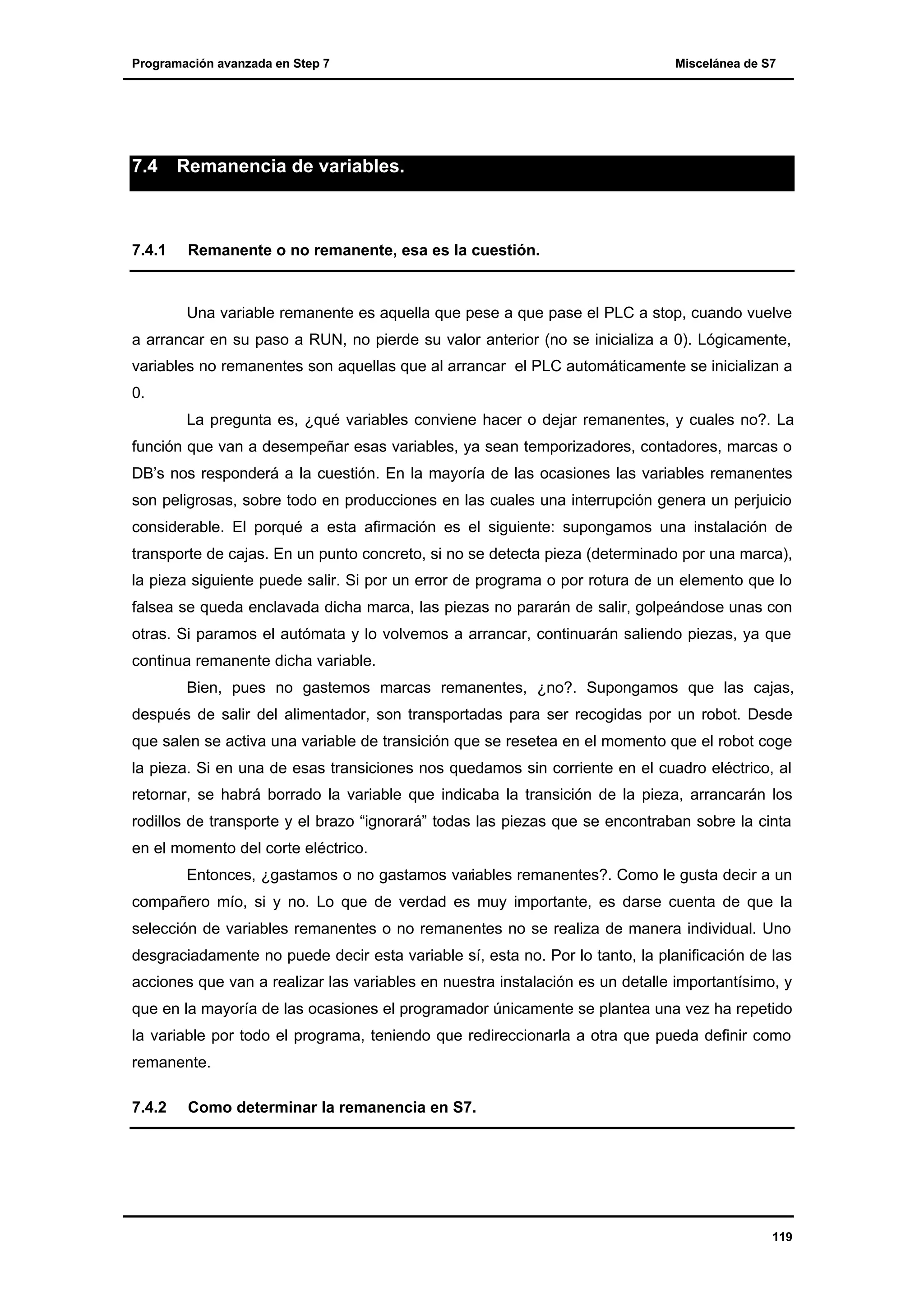 Programación avanzada en Step 7

7.4

7.4.1

Miscelánea de S7

Remanencia de variables.

Remanente o no remanente, esa es la cuestión.

Una variable remanente es aquella que pese a que pase el PLC a stop, cuando vuelve
a arrancar en su paso a RUN, no pierde su valor anterior (no se inicializa a 0). Lógicamente,
variables no remanentes son aquellas que al arrancar el PLC automáticamente se inicializan a
0.
La pregunta es, ¿qué variables conviene hacer o dejar remanentes, y cuales no?. La
función que van a desempeñar esas variables, ya sean temporizadores, contadores, marcas o
DB’s nos responderá a la cuestión. En la mayoría de las ocasiones las variables remanentes
son peligrosas, sobre todo en producciones en las cuales una interrupción genera un perjuicio
considerable. El porqué a esta afirmación es el siguiente: supongamos una instalación de
transporte de cajas. En un punto concreto, si no se detecta pieza (determinado por una marca),
la pieza siguiente puede salir. Si por un error de programa o por rotura de un elemento que lo
falsea se queda enclavada dicha marca, las piezas no pararán de salir, golpeándose unas con
otras. Si paramos el autómata y lo volvemos a arrancar, continuarán saliendo piezas, ya que
continua remanente dicha variable.
Bien, pues no gastemos marcas remanentes, ¿no?. Supongamos que las cajas,
después de salir del alimentador, son transportadas para ser recogidas por un robot. Desde
que salen se activa una variable de transición que se resetea en el momento que el robot coge
la pieza. Si en una de esas transiciones nos quedamos sin corriente en el cuadro eléctrico, al
retornar, se habrá borrado la variable que indicaba la transición de la pieza, arrancarán los
rodillos de transporte y el brazo “ignorará” todas las piezas que se encontraban sobre la cinta
en el momento del corte eléctrico.
Entonces, ¿gastamos o no gastamos variables remanentes?. Como le gusta decir a un
compañero mío, si y no. Lo que de verdad es muy importante, es darse cuenta de que la
selección de variables remanentes o no remanentes no se realiza de manera individual. Uno
desgraciadamente no puede decir esta variable sí, esta no. Por lo tanto, la planificación de las
acciones que van a realizar las variables en nuestra instalación es un detalle importantísimo, y
que en la mayoría de las ocasiones el programador únicamente se plantea una vez ha repetido
la variable por todo el programa, teniendo que redireccionarla a otra que pueda definir como
remanente.
7.4.2

Como determinar la remanencia en S7.

119

 