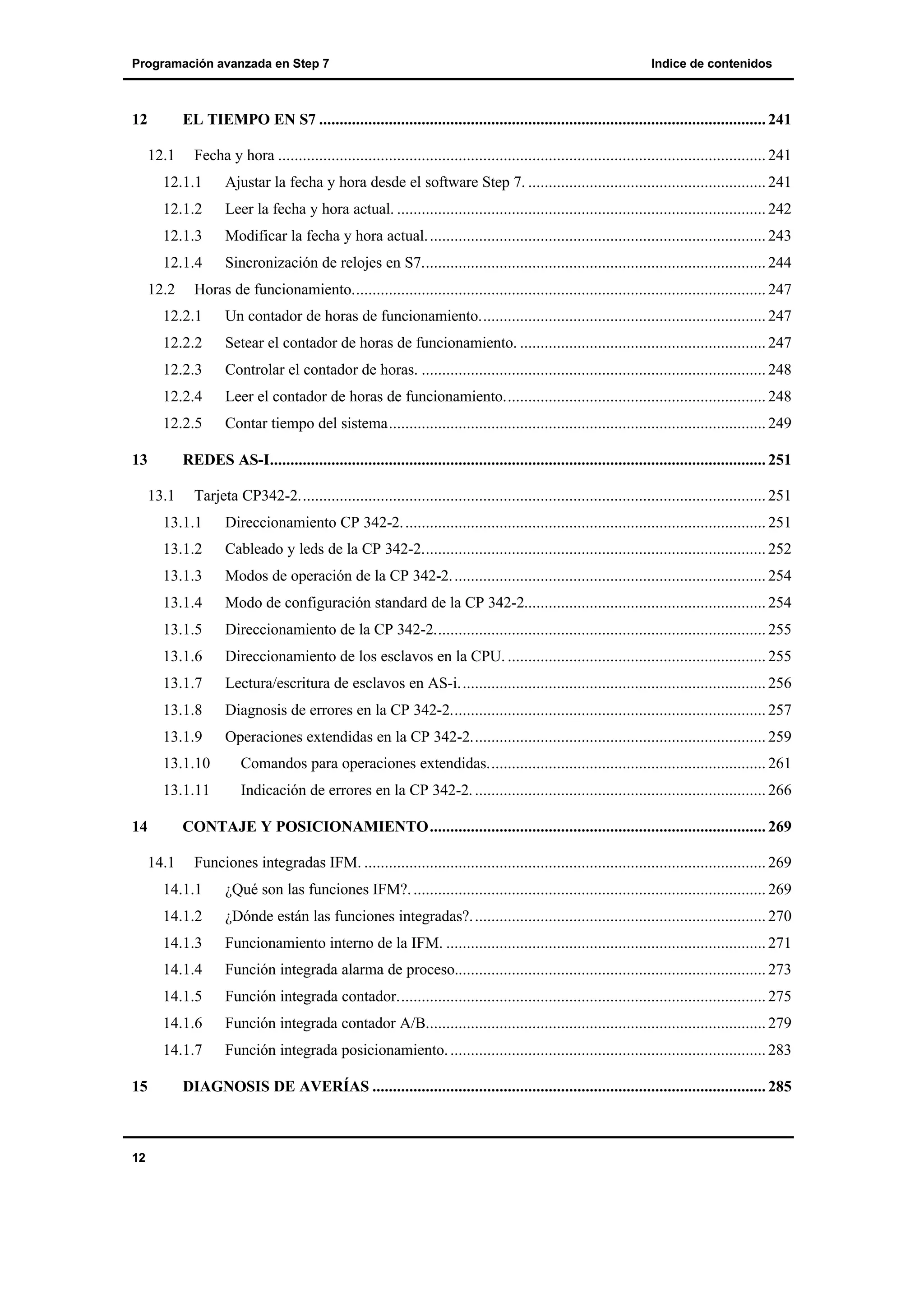 Programación avanzada en Step 7

12

Indice de contenidos

EL TIEMPO EN S7 ............................................................................................................. 241
12.1

Fecha y hora ....................................................................................................................... 241

12.1.1

Ajustar la fecha y hora desde el software Step 7. .......................................................... 241

12.1.2

Leer la fecha y hora actual. .......................................................................................... 242

12.1.3

Modificar la fecha y hora actual. .................................................................................. 243

12.1.4

Sincronización de relojes en S7.................................................................................... 244

12.2

Horas de funcionamiento..................................................................................................... 247

12.2.1

Un contador de horas de funcionamiento...................................................................... 247

12.2.2

Setear el contador de horas de funcionamiento. ............................................................ 247

12.2.3

Controlar el contador de horas. .................................................................................... 248

12.2.4

Leer el contador de horas de funcionamiento................................................................ 248

12.2.5

Contar tiempo del sistema............................................................................................ 249

13

REDES AS-I......................................................................................................................... 251
13.1

Tarjeta CP342-2.................................................................................................................. 251

13.1.1

Direccionamiento CP 342-2. ........................................................................................ 251

13.1.2

Cableado y leds de la CP 342-2.................................................................................... 252

13.1.3

Modos de operación de la CP 342-2. ............................................................................ 254

13.1.4

Modo de configuración standard de la CP 342-2........................................................... 254

13.1.5

Direccionamiento de la CP 342-2................................................................................. 255

13.1.6

Direccionamiento de los esclavos en la CPU. ............................................................... 255

13.1.7

Lectura/escritura de esclavos en AS-i........................................................................... 256

13.1.8

Diagnosis de errores en la CP 342-2............................................................................. 257

13.1.9

Operaciones extendidas en la CP 342-2........................................................................ 259

13.1.10

Comandos para operaciones extendidas.................................................................... 261

13.1.11

Indicación de errores en la CP 342-2. ....................................................................... 266

14

CONTAJE Y POSICIONAMIENTO.................................................................................. 269
14.1

Funciones integradas IFM. .................................................................................................. 269

14.1.1
14.1.2

Funcionamiento interno de la IFM. .............................................................................. 271

14.1.4

Función integrada alarma de proceso............................................................................ 273

14.1.5

Función integrada contador.......................................................................................... 275

14.1.6

Función integrada contador A/B................................................................................... 279

14.1.7

12

¿Dónde están las funciones integradas?. ....................................................................... 270

14.1.3

15

¿Qué son las funciones IFM?. ...................................................................................... 269

Función integrada posicionamiento. ............................................................................. 283

DIAGNOSIS DE AVERÍAS ................................................................................................ 285

 