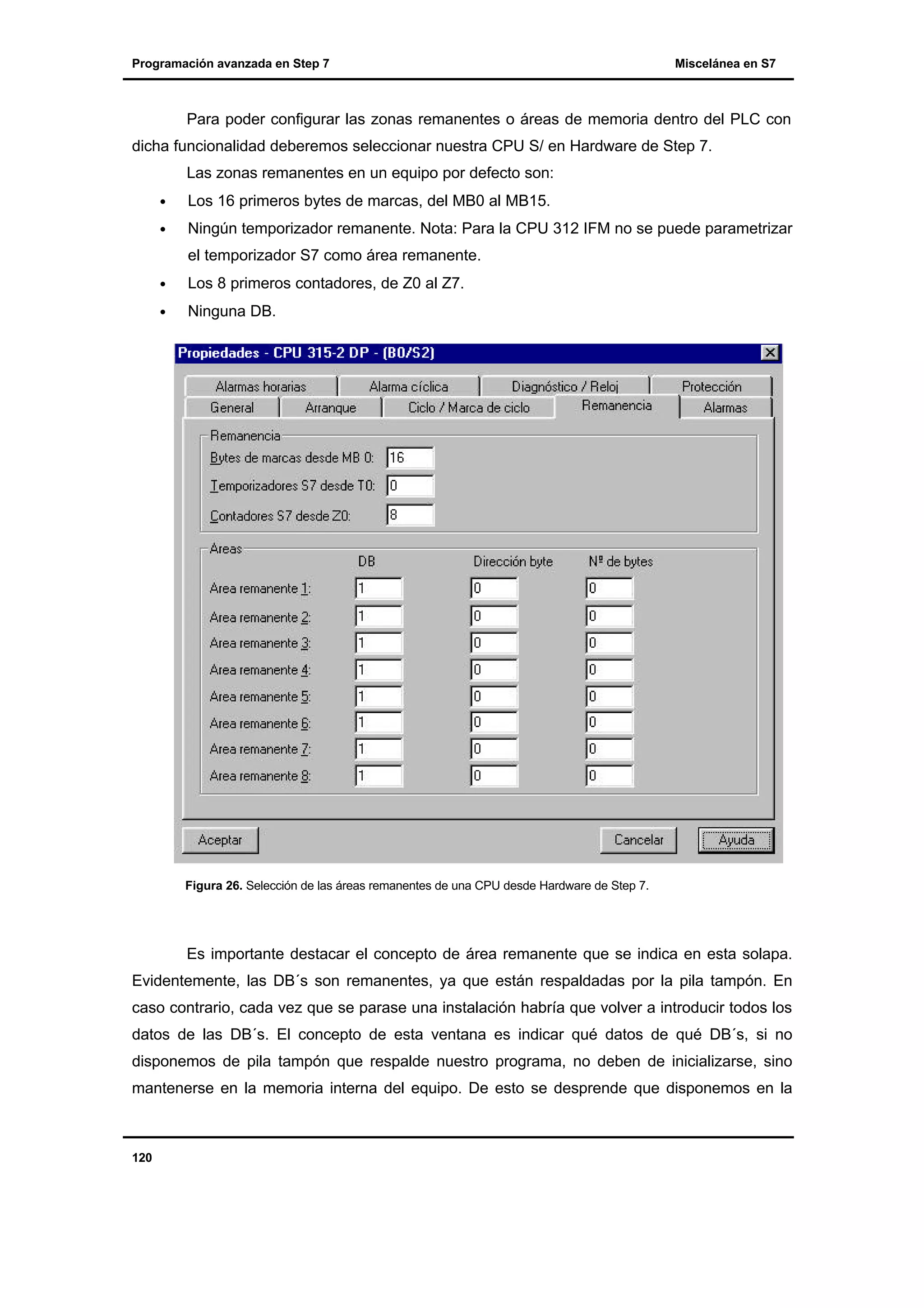 Programación avanzada en Step 7

Miscelánea en S7

Para poder configurar las zonas remanentes o áreas de memoria dentro del PLC con
dicha funcionalidad deberemos seleccionar nuestra CPU S/ en Hardware de Step 7.
Las zonas remanentes en un equipo por defecto son:
•

Los 16 primeros bytes de marcas, del MB0 al MB15.

•

Ningún temporizador remanente. Nota: Para la CPU 312 IFM no se puede parametrizar
el temporizador S7 como área remanente.

•

Los 8 primeros contadores, de Z0 al Z7.

•

Ninguna DB.

Figura 26. Selección de las áreas remanentes de una CPU desde Hardware de Step 7.

Es importante destacar el concepto de área remanente que se indica en esta solapa.
Evidentemente, las DB´s son remanentes, ya que están respaldadas por la pila tampón. En
caso contrario, cada vez que se parase una instalación habría que volver a introducir todos los
datos de las DB´s. El concepto de esta ventana es indicar qué datos de qué DB´s, si no
disponemos de pila tampón que respalde nuestro programa, no deben de inicializarse, sino
mantenerse en la memoria interna del equipo. De esto se desprende que disponemos en la

120

 
