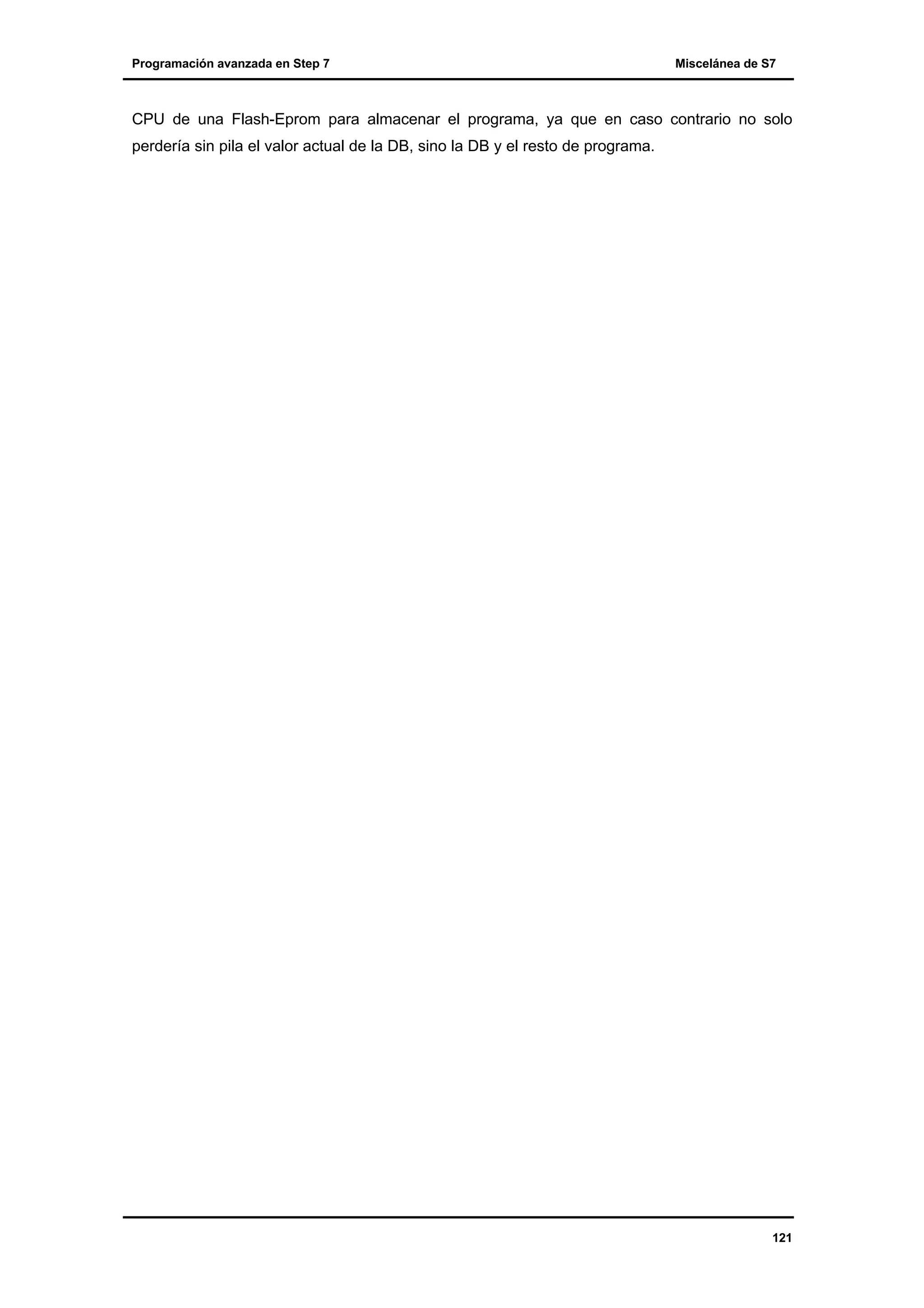 Programación avanzada en Step 7

Miscelánea de S7

CPU de una Flash-Eprom para almacenar el programa, ya que en caso contrario no solo
perdería sin pila el valor actual de la DB, sino la DB y el resto de programa.

121

 