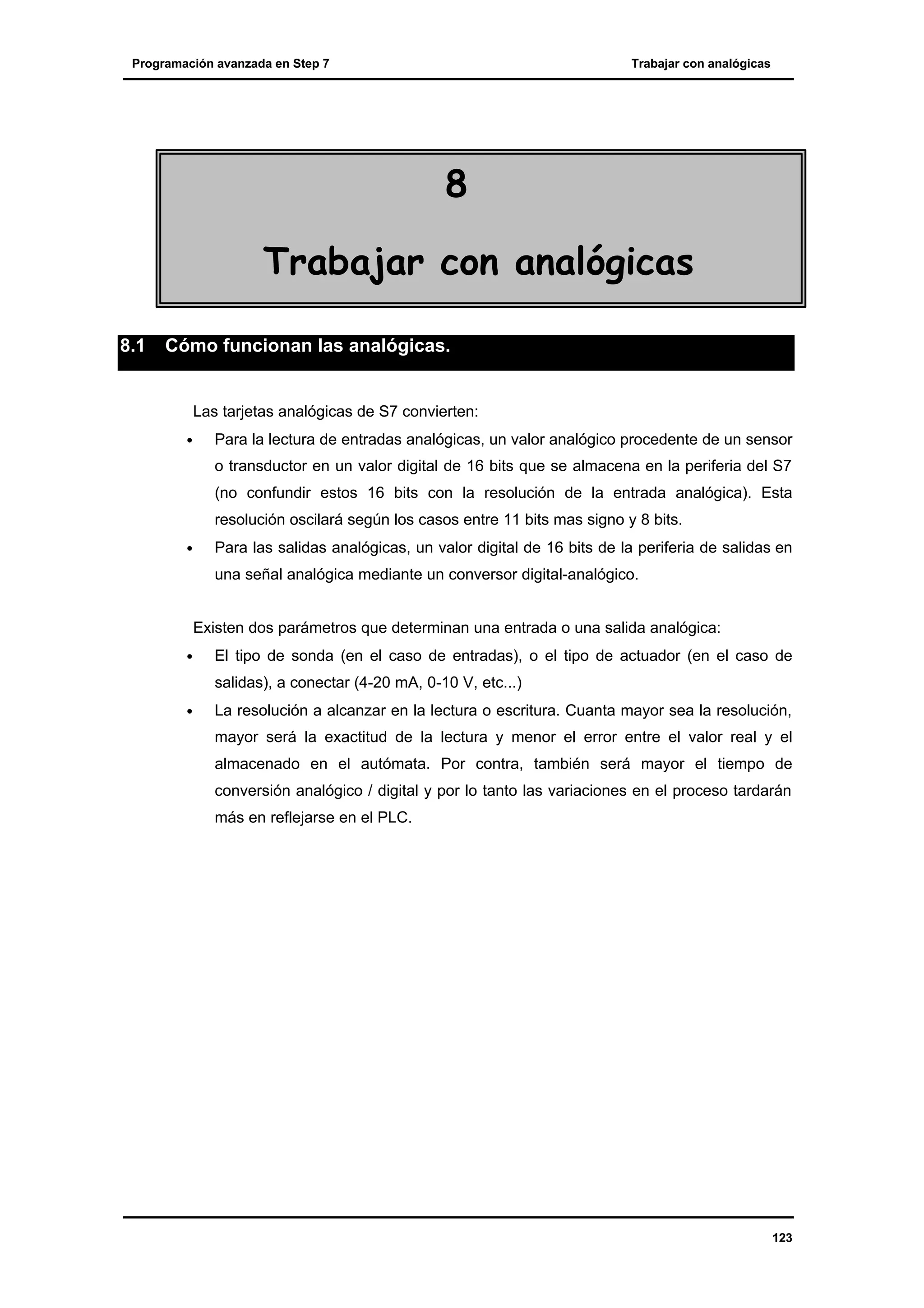 Programación avanzada en Step 7

Trabajar con analógicas

8
Trabajar con analógicas
8.1

Cómo funcionan las analógicas.

Las tarjetas analógicas de S7 convierten:
•

Para la lectura de entradas analógicas, un valor analógico procedente de un sensor
o transductor en un valor digital de 16 bits que se almacena en la periferia del S7
(no confundir estos 16 bits con la resolución de la entrada analógica). Esta
resolución oscilará según los casos entre 11 bits mas signo y 8 bits.

•

Para las salidas analógicas, un valor digital de 16 bits de la periferia de salidas en
una señal analógica mediante un conversor digital-analógico.
Existen dos parámetros que determinan una entrada o una salida analógica:

•

El tipo de sonda (en el caso de entradas), o el tipo de actuador (en el caso de
salidas), a conectar (4-20 mA, 0-10 V, etc...)

•

La resolución a alcanzar en la lectura o escritura. Cuanta mayor sea la resolución,
mayor será la exactitud de la lectura y menor el error entre el valor real y el
almacenado en el autómata. Por contra, también será mayor el tiempo de
conversión analógico / digital y por lo tanto las variaciones en el proceso tardarán
más en reflejarse en el PLC.

123

 