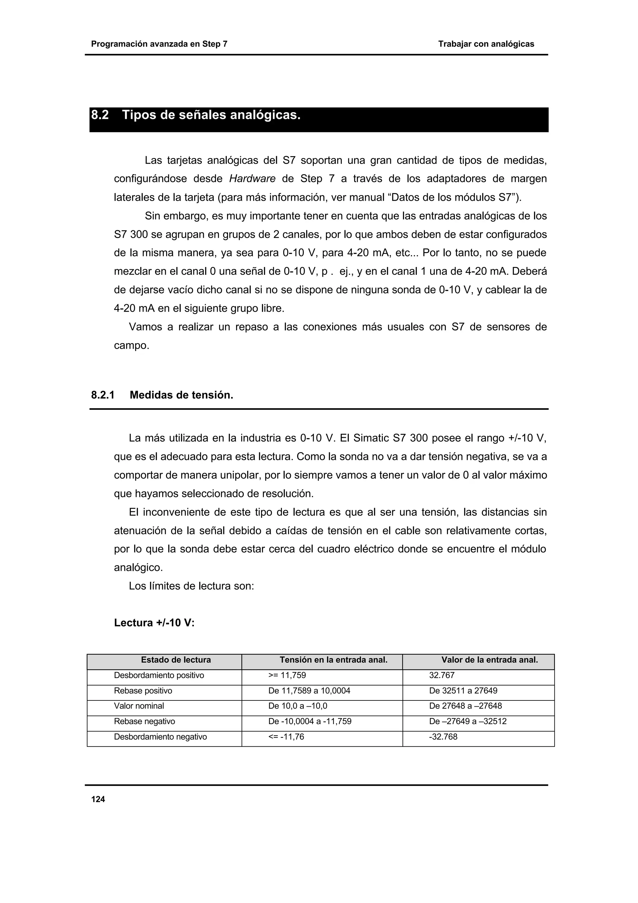 Programación avanzada en Step 7

8.2

Trabajar con analógicas

Tipos de señales analógicas.

Las tarjetas analógicas del S7 soportan una gran cantidad de tipos de medidas,
configurándose desde Hardware de Step 7 a través de los adaptadores de margen
laterales de la tarjeta (para más información, ver manual “Datos de los módulos S7”).
Sin embargo, es muy importante tener en cuenta que las entradas analógicas de los
S7 300 se agrupan en grupos de 2 canales, por lo que ambos deben de estar configurados
de la misma manera, ya sea para 0-10 V, para 4-20 mA, etc... Por lo tanto, no se puede
mezclar en el canal 0 una señal de 0-10 V, p . ej., y en el canal 1 una de 4-20 mA. Deberá
de dejarse vacío dicho canal si no se dispone de ninguna sonda de 0-10 V, y cablear la de
4-20 mA en el siguiente grupo libre.
Vamos a realizar un repaso a las conexiones más usuales con S7 de sensores de
campo.

8.2.1

Medidas de tensión.

La más utilizada en la industria es 0-10 V. El Simatic S7 300 posee el rango +/-10 V,
que es el adecuado para esta lectura. Como la sonda no va a dar tensión negativa, se va a
comportar de manera unipolar, por lo siempre vamos a tener un valor de 0 al valor máximo
que hayamos seleccionado de resolución.
El inconveniente de este tipo de lectura es que al ser una tensión, las distancias sin
atenuación de la señal debido a caídas de tensión en el cable son relativamente cortas,
por lo que la sonda debe estar cerca del cuadro eléctrico donde se encuentre el módulo
analógico.
Los límites de lectura son:
Lectura +/-10 V:

Estado de lectura

Tensión en la entrada anal.

Valor de la entrada anal.

Desbordamiento positivo

32.767

De 11,7589 a 10,0004

De 32511 a 27649

Valor nominal

De 10,0 a –10,0

De 27648 a –27648

Rebase negativo

De -10,0004 a -11,759

De –27649 a –32512

Desbordamiento negativo

124

>= 11,759

Rebase positivo

<= -11,76

-32.768

 