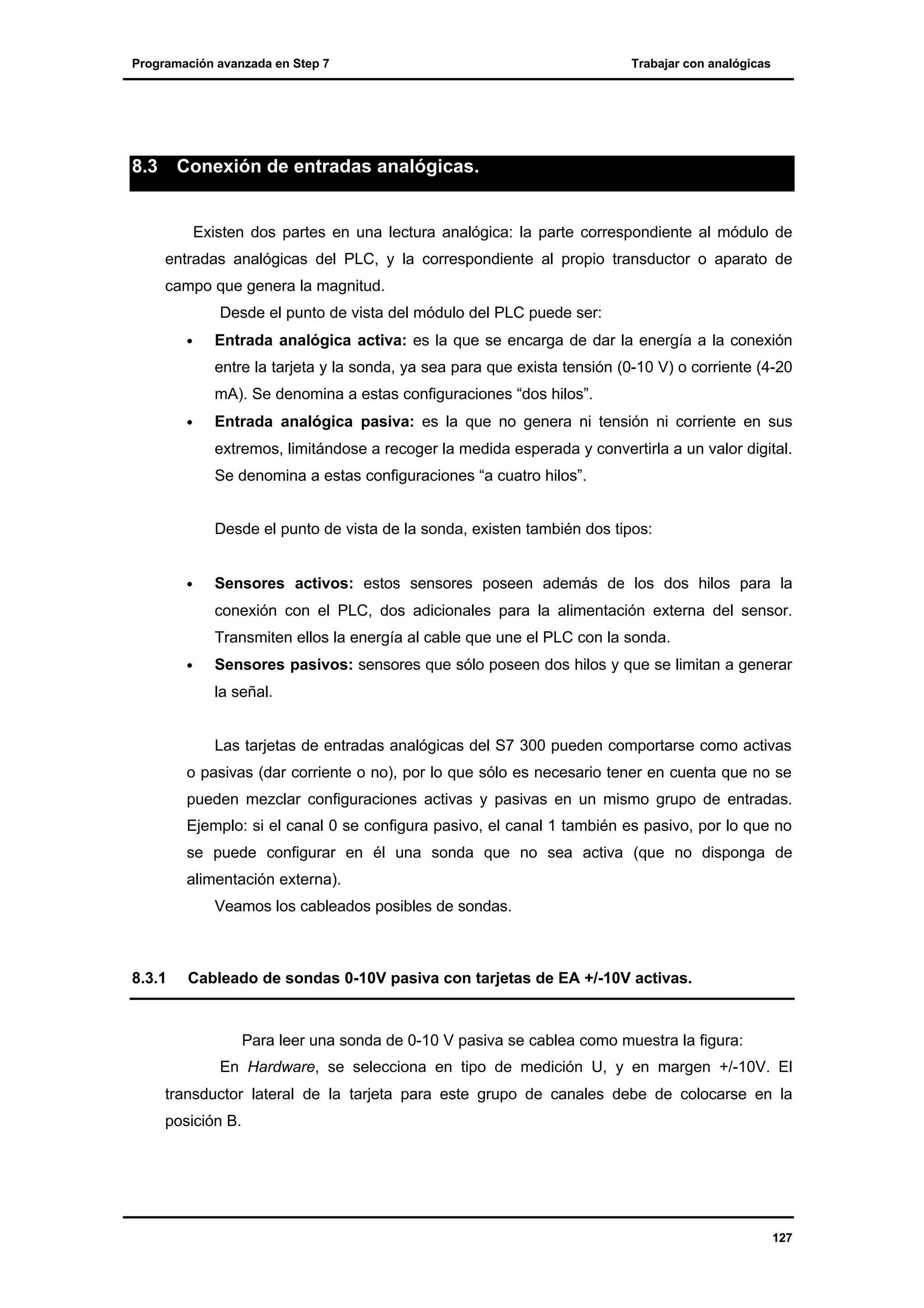 Programación avanzada en Step 7

8.3

Trabajar con analógicas

Conexión de entradas analógicas.

Existen dos partes en una lectura analógica: la parte correspondiente al módulo de
entradas analógicas del PLC, y la correspondiente al propio transductor o aparato de
campo que genera la magnitud.
Desde el punto de vista del módulo del PLC puede ser:
•

Entrada analógica activa: es la que se encarga de dar la energía a la conexión
entre la tarjeta y la sonda, ya sea para que exista tensión (0-10 V) o corriente (4-20
mA). Se denomina a estas configuraciones “dos hilos”.

•

Entrada analógica pasiva: es la que no genera ni tensión ni corriente en sus
extremos, limitándose a recoger la medida esperada y convertirla a un valor digital.
Se denomina a estas configuraciones “a cuatro hilos”.
Desde el punto de vista de la sonda, existen también dos tipos:

•

Sensores activos: estos sensores poseen además de los dos hilos para la
conexión con el PLC, dos adicionales para la alimentación externa del sensor.
Transmiten ellos la energía al cable que une el PLC con la sonda.

•

Sensores pasivos: sensores que sólo poseen dos hilos y que se limitan a generar
la señal.

Las tarjetas de entradas analógicas del S7 300 pueden comportarse como activas
o pasivas (dar corriente o no), por lo que sólo es necesario tener en cuenta que no se
pueden mezclar configuraciones activas y pasivas en un mismo grupo de entradas.
Ejemplo: si el canal 0 se configura pasivo, el canal 1 también es pasivo, por lo que no
se puede configurar en él una sonda que no sea activa (que no disponga de
alimentación externa).
Veamos los cableados posibles de sondas.

8.3.1

Cableado de sondas 0-10V pasiva con tarjetas de EA +/-10V activas.

Para leer una sonda de 0-10 V pasiva se cablea como muestra la figura:
En Hardware, se selecciona en tipo de medición U, y en margen +/-10V. El
transductor lateral de la tarjeta para este grupo de canales debe de colocarse en la
posición B.

127

 