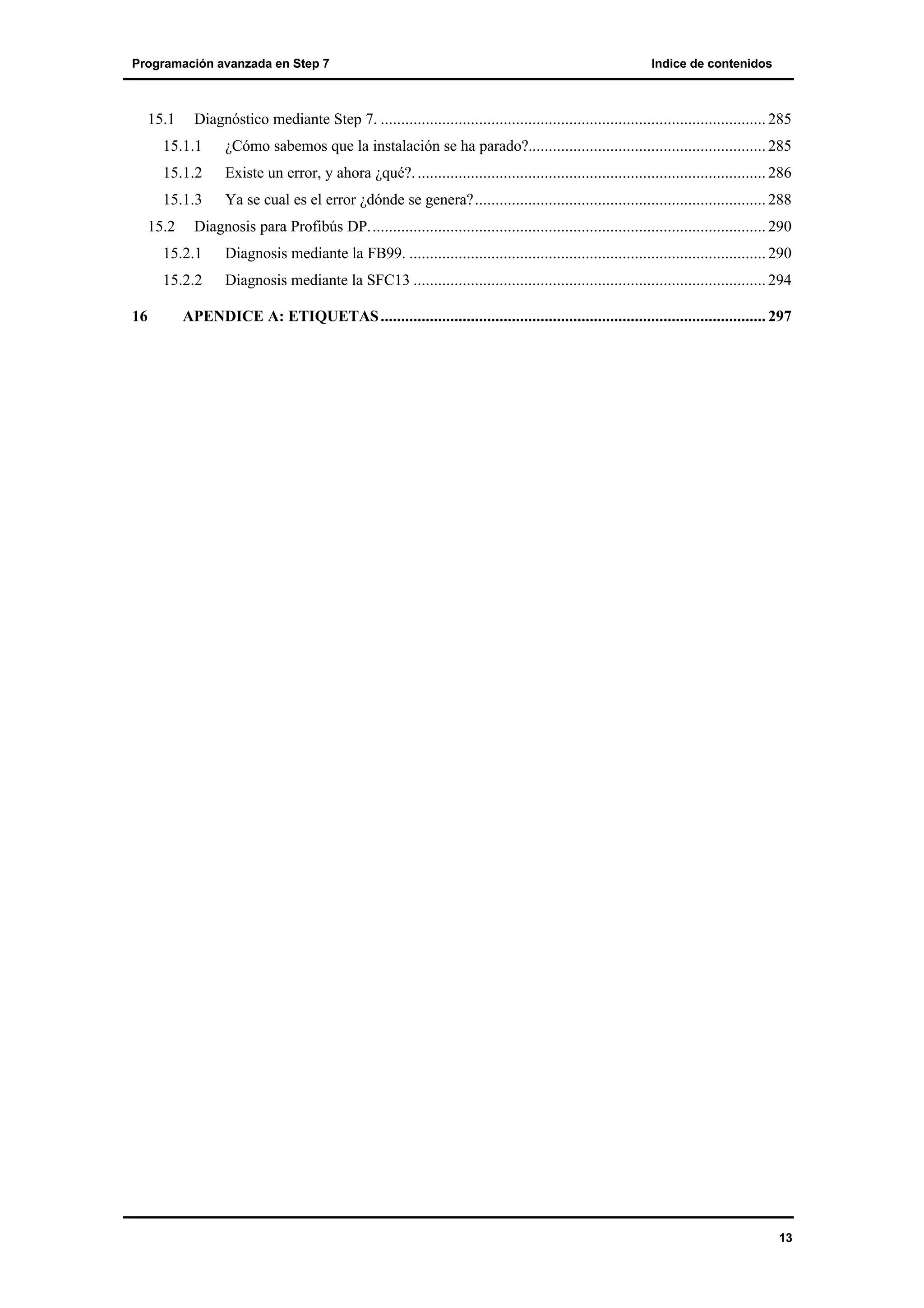 Programación avanzada en Step 7

15.1

Indice de contenidos

Diagnóstico mediante Step 7. .............................................................................................. 285

15.1.1

¿Cómo sabemos que la instalación se ha parado?.......................................................... 285

15.1.2

Existe un error, y ahora ¿qué?. ..................................................................................... 286

15.1.3

Ya se cual es el error ¿dónde se genera?....................................................................... 288

15.2

Diagnosis para Profibús DP................................................................................................. 290

15.2.1
15.2.2
16

Diagnosis mediante la FB99. ....................................................................................... 290
Diagnosis mediante la SFC13 ...................................................................................... 294

APENDICE A: ETIQUETAS .............................................................................................. 297

13

 