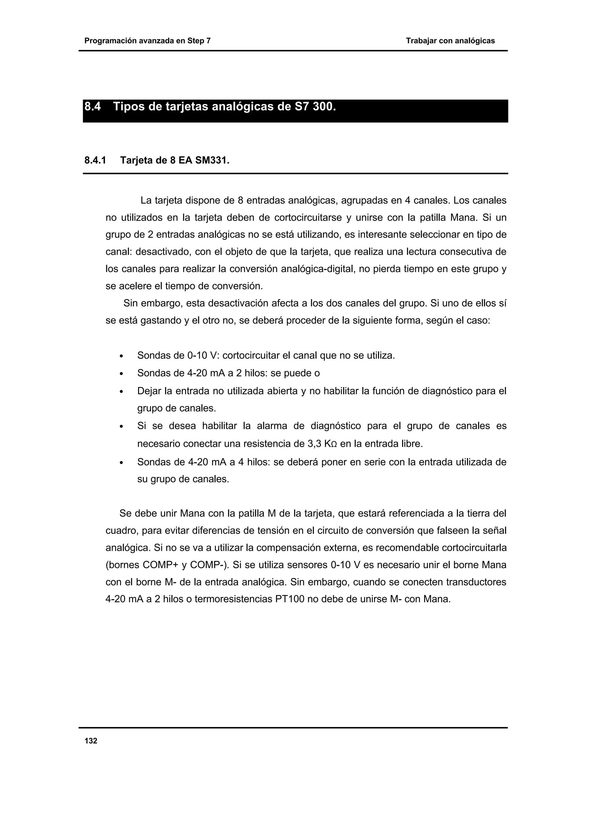 Programación avanzada en Step 7

8.4

Trabajar con analógicas

Tipos de tarjetas analógicas de S7 300.

8.4.1

Tarjeta de 8 EA SM331.

La tarjeta dispone de 8 entradas analógicas, agrupadas en 4 canales. Los canales
no utilizados en la tarjeta deben de cortocircuitarse y unirse con la patilla Mana. Si un
grupo de 2 entradas analógicas no se está utilizando, es interesante seleccionar en tipo de
canal: desactivado, con el objeto de que la tarjeta, que realiza una lectura consecutiva de
los canales para realizar la conversión analógica-digital, no pierda tiempo en este grupo y
se acelere el tiempo de conversión.
Sin embargo, esta desactivación afecta a los dos canales del grupo. Si uno de ellos sí
se está gastando y el otro no, se deberá proceder de la siguiente forma, según el caso:
•

Sondas de 0-10 V: cortocircuitar el canal que no se utiliza.

•

Sondas de 4-20 mA a 2 hilos: se puede o

•

Dejar la entrada no utilizada abierta y no habilitar la función de diagnóstico para el
grupo de canales.

•

Si se desea habilitar la alarma de diagnóstico para el grupo de canales es
necesario conectar una resistencia de 3,3 KΩ en la entrada libre.

•

Sondas de 4-20 mA a 4 hilos: se deberá poner en serie con la entrada utilizada de
su grupo de canales.

Se debe unir Mana con la patilla M de la tarjeta, que estará referenciada a la tierra del
cuadro, para evitar diferencias de tensión en el circuito de conversión que falseen la señal
analógica. Si no se va a utilizar la compensación externa, es recomendable cortocircuitarla
(bornes COMP+ y COMP-). Si se utiliza sensores 0-10 V es necesario unir el borne Mana
con el borne M- de la entrada analógica. Sin embargo, cuando se conecten transductores
4-20 mA a 2 hilos o termoresistencias PT100 no debe de unirse M- con Mana.

132

 