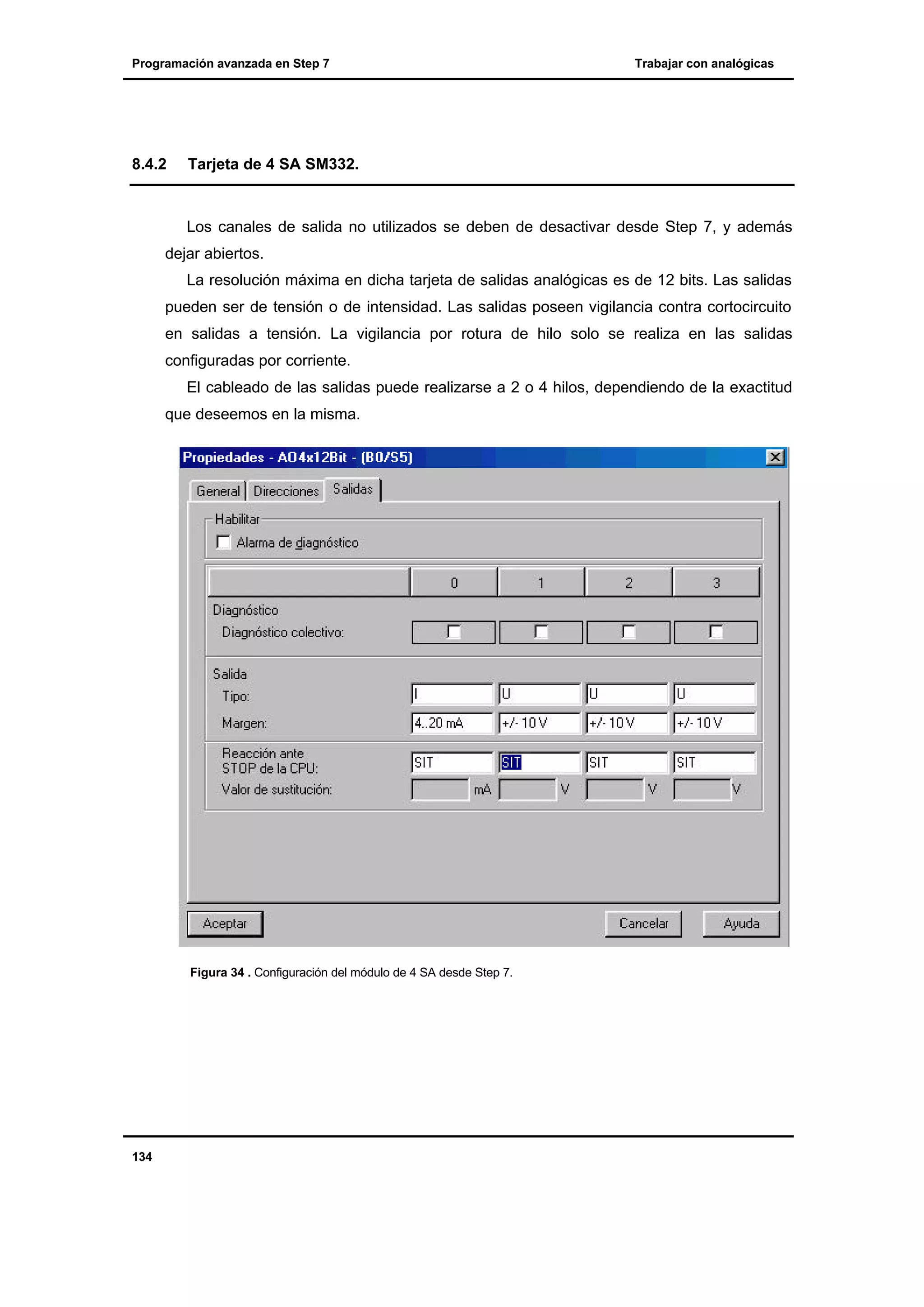 Programación avanzada en Step 7

8.4.2

Trabajar con analógicas

Tarjeta de 4 SA SM332.

Los canales de salida no utilizados se deben de desactivar desde Step 7, y además
dejar abiertos.
La resolución máxima en dicha tarjeta de salidas analógicas es de 12 bits. Las salidas
pueden ser de tensión o de intensidad. Las salidas poseen vigilancia contra cortocircuito
en salidas a tensión. La vigilancia por rotura de hilo solo se realiza en las salidas
configuradas por corriente.
El cableado de las salidas puede realizarse a 2 o 4 hilos, dependiendo de la exactitud
que deseemos en la misma.

Figura 34 . Configuración del módulo de 4 SA desde Step 7.

134

 