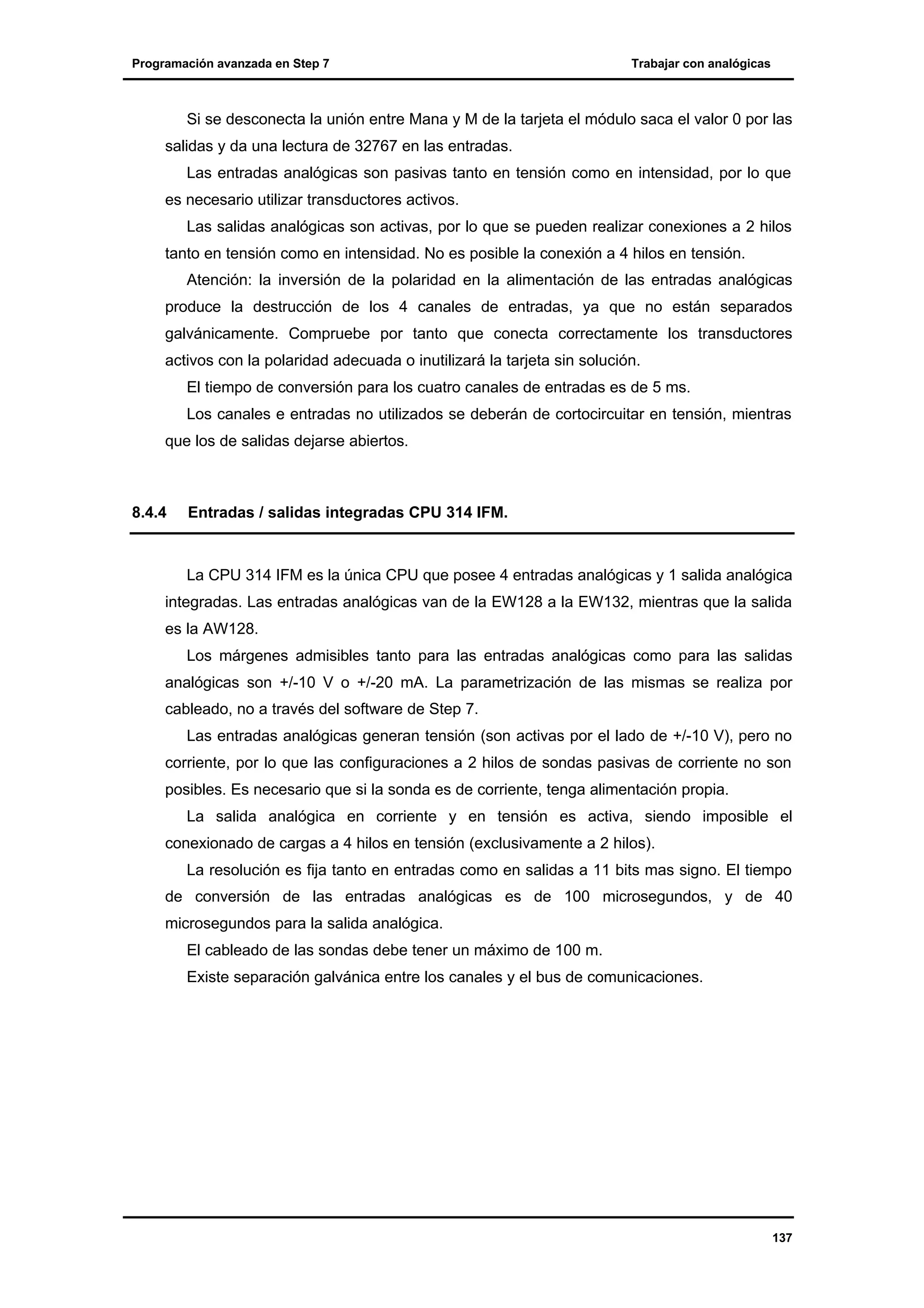 Programación avanzada en Step 7

Trabajar con analógicas

Si se desconecta la unión entre Mana y M de la tarjeta el módulo saca el valor 0 por las
salidas y da una lectura de 32767 en las entradas.
Las entradas analógicas son pasivas tanto en tensión como en intensidad, por lo que
es necesario utilizar transductores activos.
Las salidas analógicas son activas, por lo que se pueden realizar conexiones a 2 hilos
tanto en tensión como en intensidad. No es posible la conexión a 4 hilos en tensión.
Atención: la inversión de la polaridad en la alimentación de las entradas analógicas
produce la destrucción de los 4 canales de entradas, ya que no están separados
galvánicamente. Compruebe por tanto que conecta correctamente los transductores
activos con la polaridad adecuada o inutilizará la tarjeta sin solución.
El tiempo de conversión para los cuatro canales de entradas es de 5 ms.
Los canales e entradas no utilizados se deberán de cortocircuitar en tensión, mientras
que los de salidas dejarse abiertos.

8.4.4

Entradas / salidas integradas CPU 314 IFM.

La CPU 314 IFM es la única CPU que posee 4 entradas analógicas y 1 salida analógica
integradas. Las entradas analógicas van de la EW128 a la EW132, mientras que la salida
es la AW128.
Los márgenes admisibles tanto para las entradas analógicas como para las salidas
analógicas son +/-10 V o +/-20 mA. La parametrización de las mismas se realiza por
cableado, no a través del software de Step 7.
Las entradas analógicas generan tensión (son activas por el lado de +/-10 V), pero no
corriente, por lo que las configuraciones a 2 hilos de sondas pasivas de corriente no son
posibles. Es necesario que si la sonda es de corriente, tenga alimentación propia.
La salida analógica en corriente y en tensión es activa, siendo imposible el
conexionado de cargas a 4 hilos en tensión (exclusivamente a 2 hilos).
La resolución es fija tanto en entradas como en salidas a 11 bits mas signo. El tiempo
de conversión de las entradas analógicas es de 100 microsegundos, y de 40
microsegundos para la salida analógica.
El cableado de las sondas debe tener un máximo de 100 m.
Existe separación galvánica entre los canales y el bus de comunicaciones.

137

 