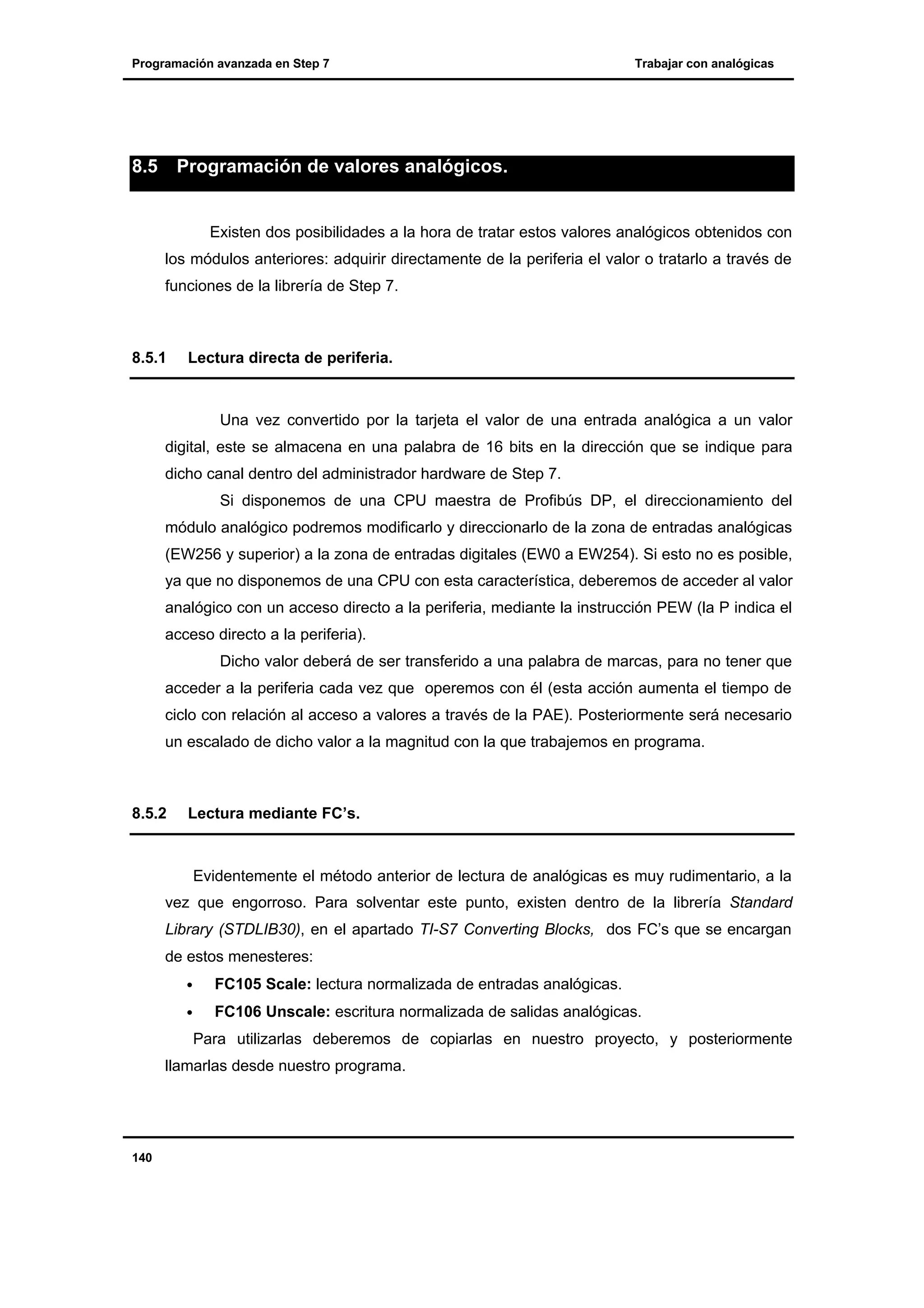 Programación avanzada en Step 7

8.5

Trabajar con analógicas

Programación de valores analógicos.

Existen dos posibilidades a la hora de tratar estos valores analógicos obtenidos con
los módulos anteriores: adquirir directamente de la periferia el valor o tratarlo a través de
funciones de la librería de Step 7.

8.5.1

Lectura directa de periferia.

Una vez convertido por la tarjeta el valor de una entrada analógica a un valor
digital, este se almacena en una palabra de 16 bits en la dirección que se indique para
dicho canal dentro del administrador hardware de Step 7.
Si disponemos de una CPU maestra de Profibús DP, el direccionamiento del
módulo analógico podremos modificarlo y direccionarlo de la zona de entradas analógicas
(EW256 y superior) a la zona de entradas digitales (EW0 a EW254). Si esto no es posible,
ya que no disponemos de una CPU con esta característica, deberemos de acceder al valor
analógico con un acceso directo a la periferia, mediante la instrucción PEW (la P indica el
acceso directo a la periferia).
Dicho valor deberá de ser transferido a una palabra de marcas, para no tener que
acceder a la periferia cada vez que operemos con él (esta acción aumenta el tiempo de
ciclo con relación al acceso a valores a través de la PAE). Posteriormente será necesario
un escalado de dicho valor a la magnitud con la que trabajemos en programa.

8.5.2

Lectura mediante FC’s.

Evidentemente el método anterior de lectura de analógicas es muy rudimentario, a la
vez que engorroso. Para solventar este punto, existen dentro de la librería Standard
Library (STDLIB30), en el apartado TI-S7 Converting Blocks, dos FC’s que se encargan
de estos menesteres:
•

FC105 Scale: lectura normalizada de entradas analógicas.

•

FC106 Unscale: escritura normalizada de salidas analógicas.
Para utilizarlas deberemos de copiarlas en nuestro proyecto, y posteriormente

llamarlas desde nuestro programa.

140

 