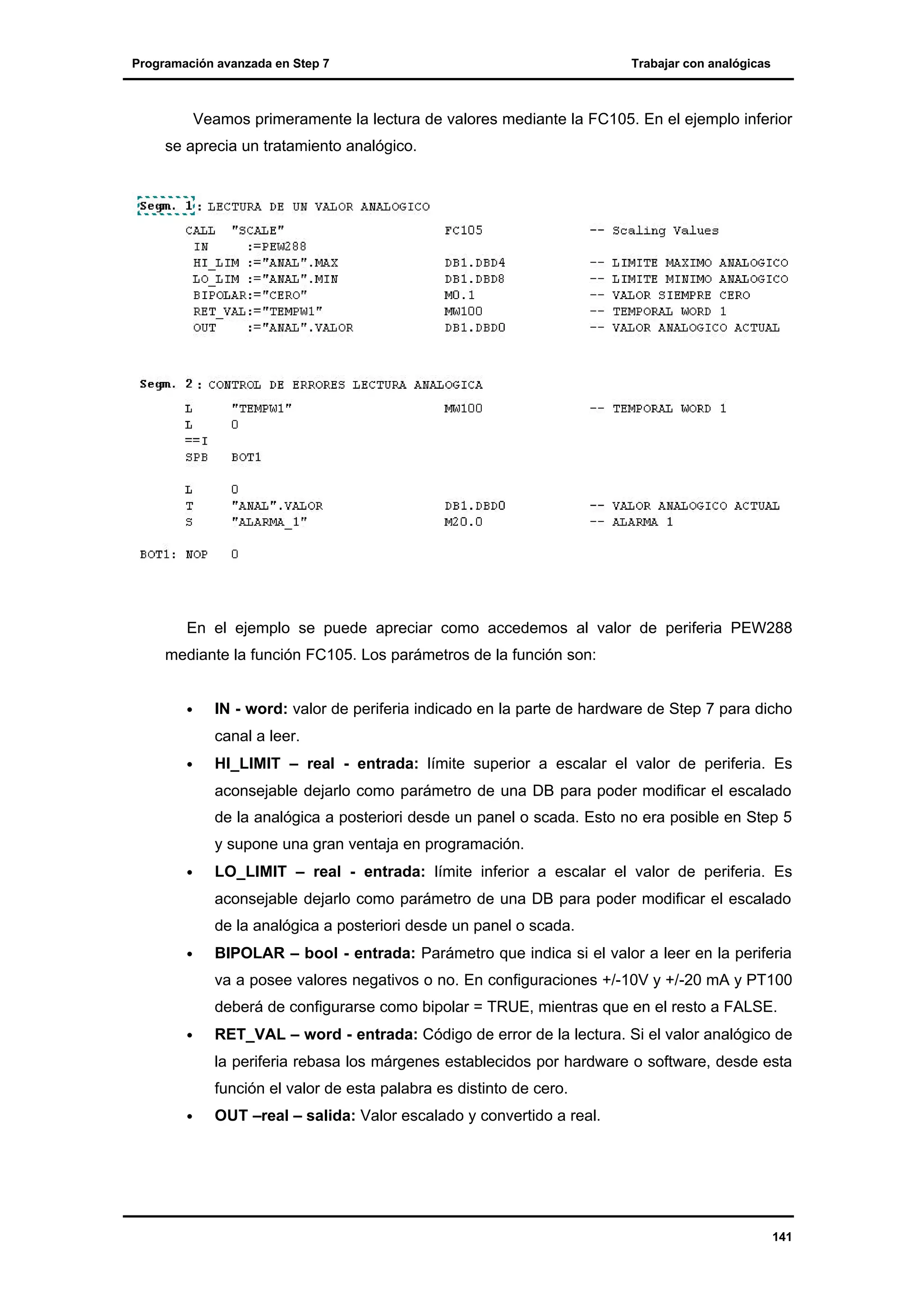 Programación avanzada en Step 7

Trabajar con analógicas

Veamos primeramente la lectura de valores mediante la FC105. En el ejemplo inferior
se aprecia un tratamiento analógico.

En el ejemplo se puede apreciar como accedemos al valor de periferia PEW288
mediante la función FC105. Los parámetros de la función son:
•

IN - word: valor de periferia indicado en la parte de hardware de Step 7 para dicho
canal a leer.

•

HI_LIMIT – real - entrada: límite superior a escalar el valor de periferia. Es
aconsejable dejarlo como parámetro de una DB para poder modificar el escalado
de la analógica a posteriori desde un panel o scada. Esto no era posible en Step 5
y supone una gran ventaja en programación.

•

LO_LIMIT – real - entrada: límite inferior a escalar el valor de periferia. Es
aconsejable dejarlo como parámetro de una DB para poder modificar el escalado
de la analógica a posteriori desde un panel o scada.

•

BIPOLAR – bool - entrada: Parámetro que indica si el valor a leer en la periferia
va a posee valores negativos o no. En configuraciones +/-10V y +/-20 mA y PT100
deberá de configurarse como bipolar = TRUE, mientras que en el resto a FALSE.

•

RET_VAL – word - entrada: Código de error de la lectura. Si el valor analógico de
la periferia rebasa los márgenes establecidos por hardware o software, desde esta
función el valor de esta palabra es distinto de cero.

•

OUT –real – salida: Valor escalado y convertido a real.

141

 
