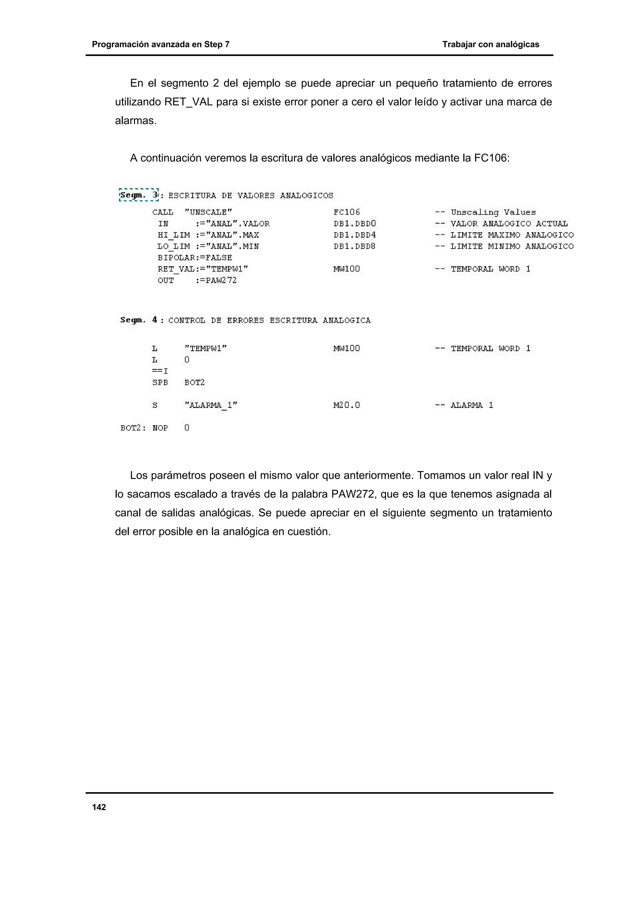 Programación avanzada en Step 7

Trabajar con analógicas

En el segmento 2 del ejemplo se puede apreciar un pequeño tratamiento de errores
utilizando RET_VAL para si existe error poner a cero el valor leído y activar una marca de
alarmas.

A continuación veremos la escritura de valores analógicos mediante la FC106:

Los parámetros poseen el mismo valor que anteriormente. Tomamos un valor real IN y
lo sacamos escalado a través de la palabra PAW272, que es la que tenemos asignada al
canal de salidas analógicas. Se puede apreciar en el siguiente segmento un tratamiento
del error posible en la analógica en cuestión.

142

 