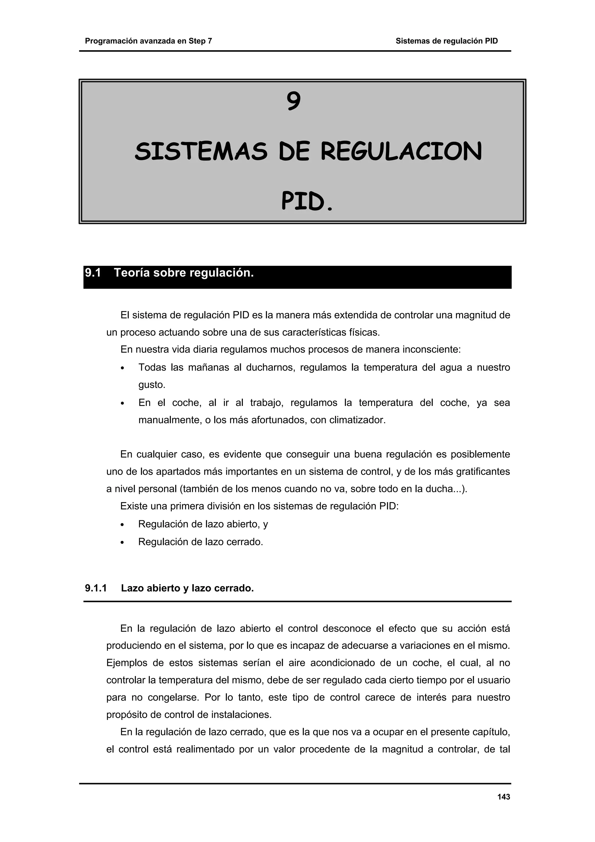 Programación avanzada en Step 7

Sistemas de regulación PID

9
SISTEMAS DE REGULACION
PID.
9.1

Teoría sobre regulación.

El sistema de regulación PID es la manera más extendida de controlar una magnitud de
un proceso actuando sobre una de sus características físicas.
En nuestra vida diaria regulamos muchos procesos de manera inconsciente:
•

Todas las mañanas al ducharnos, regulamos la temperatura del agua a nuestro
gusto.

•

En el coche, al ir al trabajo, regulamos la temperatura del coche, ya sea
manualmente, o los más afortunados, con climatizador.

En cualquier caso, es evidente que conseguir una buena regulación es posiblemente
uno de los apartados más importantes en un sistema de control, y de los más gratificantes
a nivel personal (también de los menos cuando no va, sobre todo en la ducha...).
Existe una primera división en los sistemas de regulación PID:
•
•

9.1.1

Regulación de lazo abierto, y
Regulación de lazo cerrado.

Lazo abierto y lazo cerrado.

En la regulación de lazo abierto el control desconoce el efecto que su acción está
produciendo en el sistema, por lo que es incapaz de adecuarse a variaciones en el mismo.
Ejemplos de estos sistemas serían el aire acondicionado de un coche, el cual, al no
controlar la temperatura del mismo, debe de ser regulado cada cierto tiempo por el usuario
para no congelarse. Por lo tanto, este tipo de control carece de interés para nuestro
propósito de control de instalaciones.
En la regulación de lazo cerrado, que es la que nos va a ocupar en el presente capítulo,
el control está realimentado por un valor procedente de la magnitud a controlar, de tal

143

 