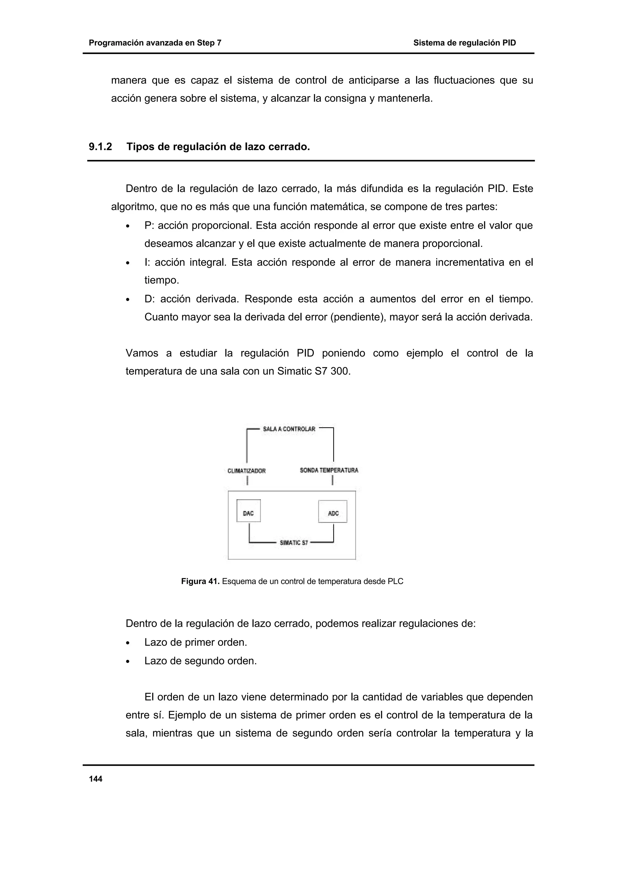 Programación avanzada en Step 7

Sistema de regulación PID

manera que es capaz el sistema de control de anticiparse a las fluctuaciones que su
acción genera sobre el sistema, y alcanzar la consigna y mantenerla.

9.1.2

Tipos de regulación de lazo cerrado.

Dentro de la regulación de lazo cerrado, la más difundida es la regulación PID. Este
algoritmo, que no es más que una función matemática, se compone de tres partes:
•

P: acción proporcional. Esta acción responde al error que existe entre el valor que
deseamos alcanzar y el que existe actualmente de manera proporcional.

•

I: acción integral. Esta acción responde al error de manera incrementativa en el
tiempo.

•

D: acción derivada. Responde esta acción a aumentos del error en el tiempo.
Cuanto mayor sea la derivada del error (pendiente), mayor será la acción derivada.

Vamos a estudiar la regulación PID poniendo como ejemplo el control de la
temperatura de una sala con un Simatic S7 300.

Figura 41. Esquema de un control de temperatura desde PLC

Dentro de la regulación de lazo cerrado, podemos realizar regulaciones de:
•

Lazo de primer orden.

•

Lazo de segundo orden.

El orden de un lazo viene determinado por la cantidad de variables que dependen
entre sí. Ejemplo de un sistema de primer orden es el control de la temperatura de la
sala, mientras que un sistema de segundo orden sería controlar la temperatura y la

144

 