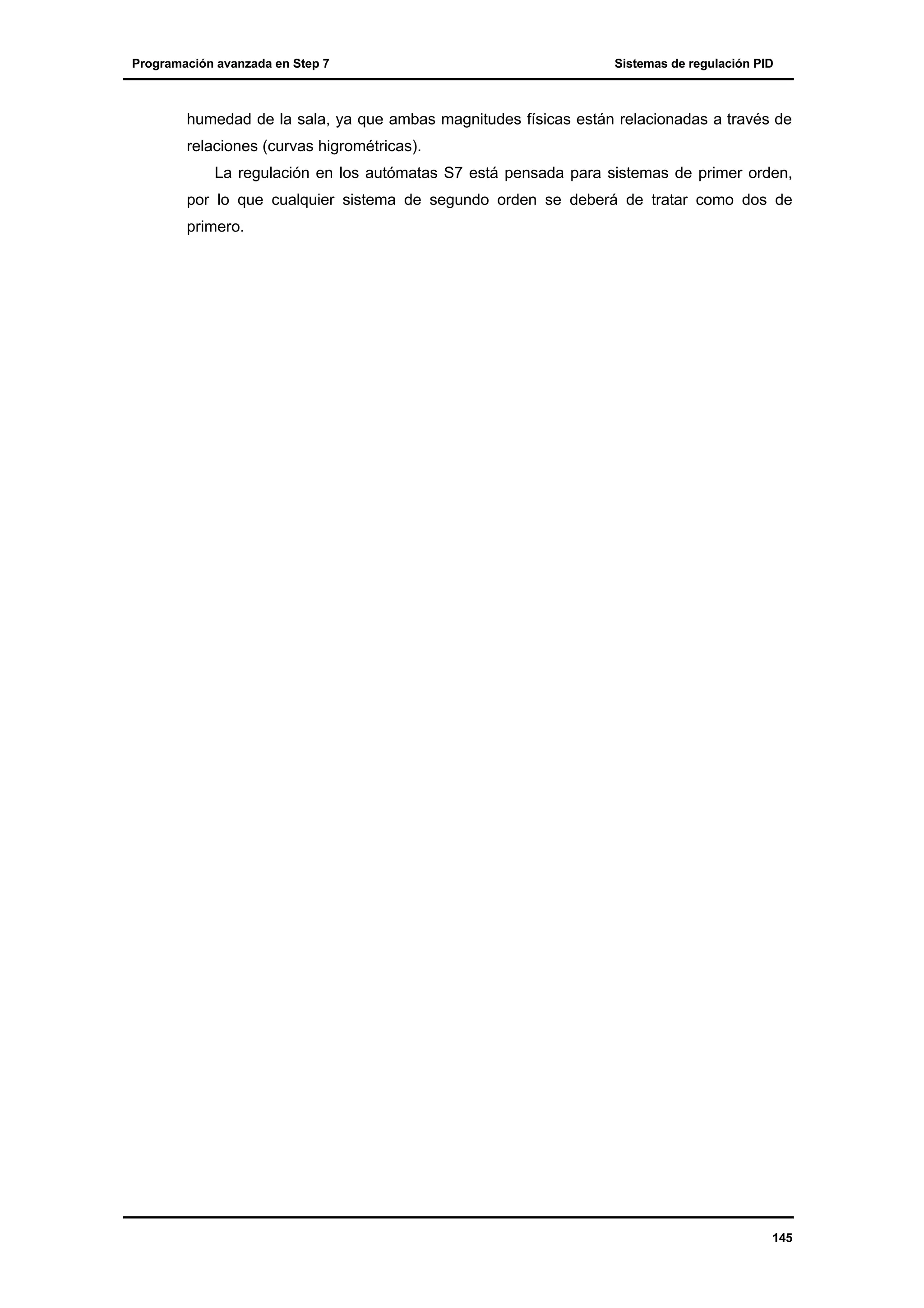 Programación avanzada en Step 7

Sistemas de regulación PID

humedad de la sala, ya que ambas magnitudes físicas están relacionadas a través de
relaciones (curvas higrométricas).
La regulación en los autómatas S7 está pensada para sistemas de primer orden,
por lo que cualquier sistema de segundo orden se deberá de tratar como dos de
primero.

145

 