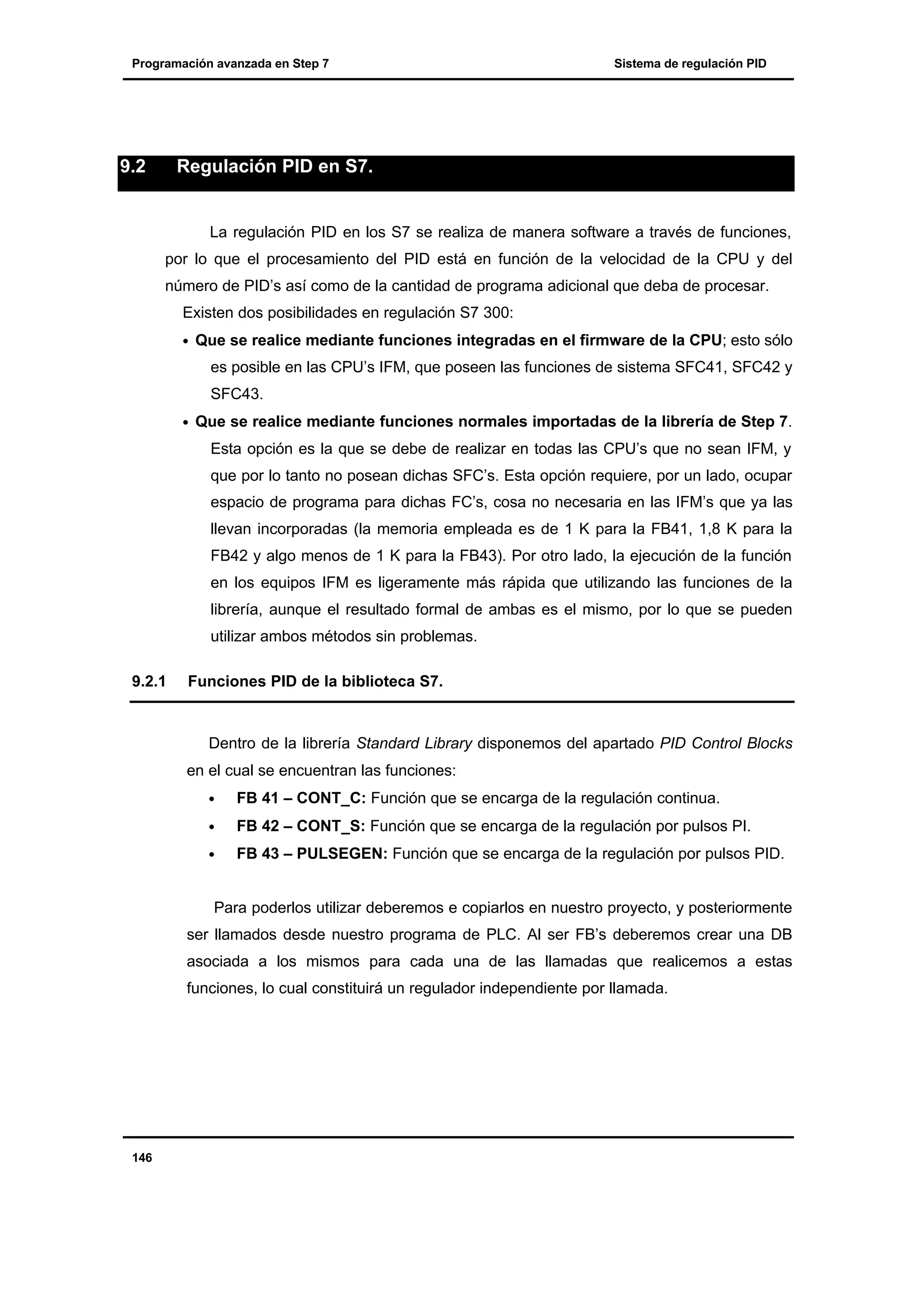 Programación avanzada en Step 7

9.2

Sistema de regulación PID

Regulación PID en S7.

La regulación PID en los S7 se realiza de manera software a través de funciones,
por lo que el procesamiento del PID está en función de la velocidad de la CPU y del
número de PID’s así como de la cantidad de programa adicional que deba de procesar.
Existen dos posibilidades en regulación S7 300:
•

Que se realice mediante funciones integradas en el firmware de la CPU; esto sólo
es posible en las CPU’s IFM, que poseen las funciones de sistema SFC41, SFC42 y
SFC43.

•

Que se realice mediante funciones normales importadas de la librería de Step 7.
Esta opción es la que se debe de realizar en todas las CPU’s que no sean IFM, y
que por lo tanto no posean dichas SFC’s. Esta opción requiere, por un lado, ocupar
espacio de programa para dichas FC’s, cosa no necesaria en las IFM’s que ya las
llevan incorporadas (la memoria empleada es de 1 K para la FB41, 1,8 K para la
FB42 y algo menos de 1 K para la FB43). Por otro lado, la ejecución de la función
en los equipos IFM es ligeramente más rápida que utilizando las funciones de la
librería, aunque el resultado formal de ambas es el mismo, por lo que se pueden
utilizar ambos métodos sin problemas.

9.2.1

Funciones PID de la biblioteca S7.

Dentro de la librería Standard Library disponemos del apartado PID Control Blocks
en el cual se encuentran las funciones:
•

FB 41 – CONT_C: Función que se encarga de la regulación continua.

•

FB 42 – CONT_S: Función que se encarga de la regulación por pulsos PI.

•

FB 43 – PULSEGEN: Función que se encarga de la regulación por pulsos PID.

Para poderlos utilizar deberemos e copiarlos en nuestro proyecto, y posteriormente
ser llamados desde nuestro programa de PLC. Al ser FB’s deberemos crear una DB
asociada a los mismos para cada una de las llamadas que realicemos a estas
funciones, lo cual constituirá un regulador independiente por llamada.

146

 