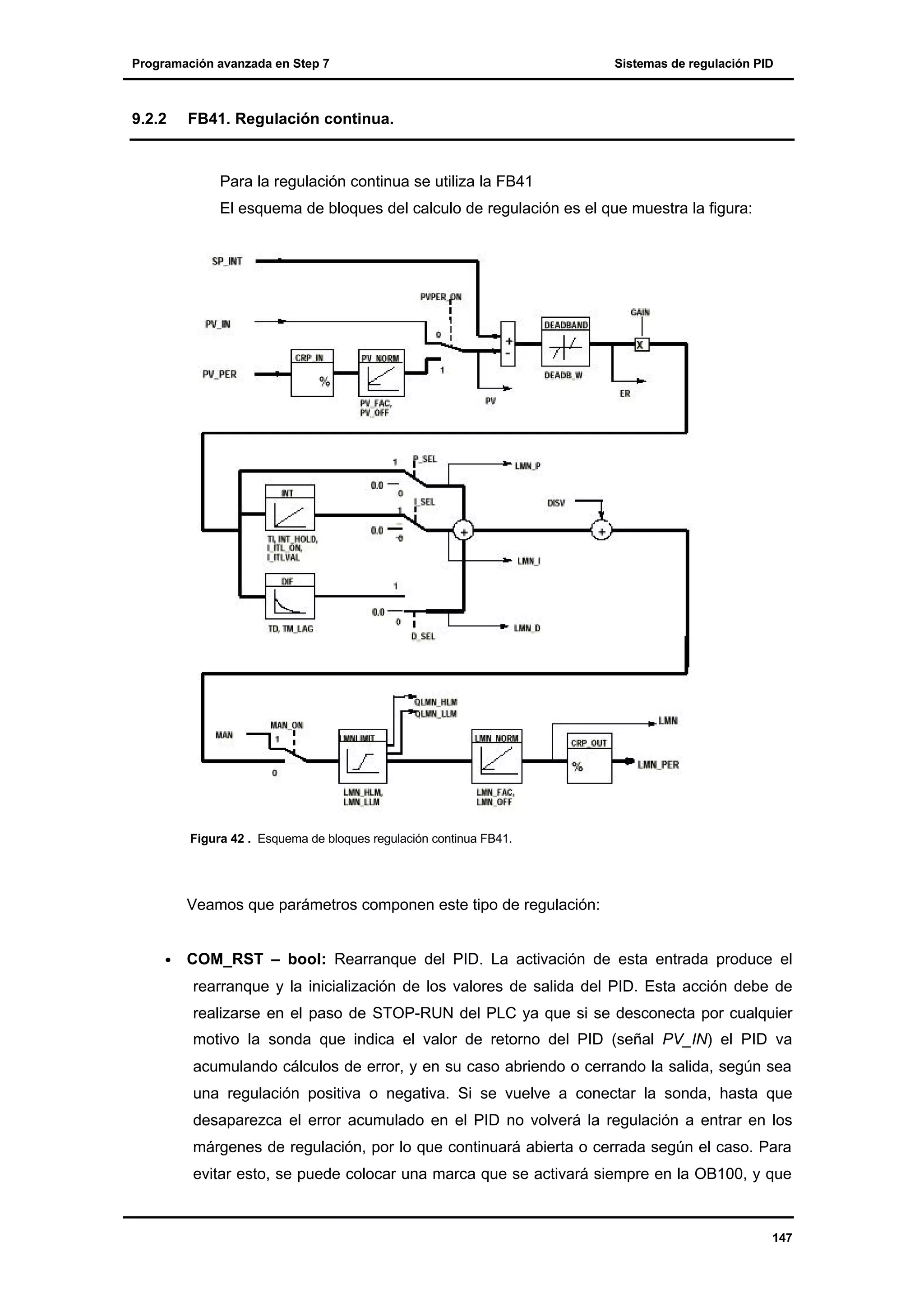 Programación avanzada en Step 7

9.2.2

Sistemas de regulación PID

FB41. Regulación continua.

Para la regulación continua se utiliza la FB41
El esquema de bloques del calculo de regulación es el que muestra la figura:

Figura 42 . Esquema de bloques regulación continua FB41.

Veamos que parámetros componen este tipo de regulación:
•

COM_RST – bool: Rearranque del PID. La activación de esta entrada produce el
rearranque y la inicialización de los valores de salida del PID. Esta acción debe de
realizarse en el paso de STOP-RUN del PLC ya que si se desconecta por cualquier
motivo la sonda que indica el valor de retorno del PID (señal PV_IN) el PID va
acumulando cálculos de error, y en su caso abriendo o cerrando la salida, según sea
una regulación positiva o negativa. Si se vuelve a conectar la sonda, hasta que
desaparezca el error acumulado en el PID no volverá la regulación a entrar en los
márgenes de regulación, por lo que continuará abierta o cerrada según el caso. Para
evitar esto, se puede colocar una marca que se activará siempre en la OB100, y que

147

 