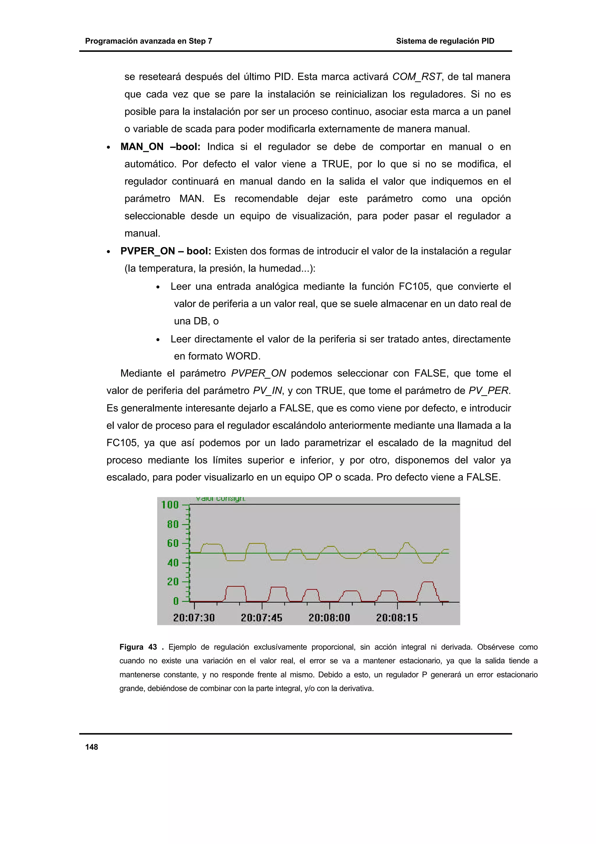 Programación avanzada en Step 7

Sistema de regulación PID

se reseteará después del último PID. Esta marca activará COM_RST, de tal manera
que cada vez que se pare la instalación se reinicializan los reguladores. Si no es
posible para la instalación por ser un proceso continuo, asociar esta marca a un panel
o variable de scada para poder modificarla externamente de manera manual.
•

MAN_ON –bool: Indica si el regulador se debe de comportar en manual o en
automático. Por defecto el valor viene a TRUE, por lo que si no se modifica, el
regulador continuará en manual dando en la salida el valor que indiquemos en el
parámetro MAN. Es recomendable dejar este parámetro como una opción
seleccionable desde un equipo de visualización, para poder pasar el regulador a
manual.

•

PVPER_ON – bool: Existen dos formas de introducir el valor de la instalación a regular
(la temperatura, la presión, la humedad...):
•

Leer una entrada analógica mediante la función FC105, que convierte el
valor de periferia a un valor real, que se suele almacenar en un dato real de
una DB, o

•

Leer directamente el valor de la periferia si ser tratado antes, directamente
en formato WORD.

Mediante el parámetro PVPER_ON podemos seleccionar con FALSE, que tome el
valor de periferia del parámetro PV_IN, y con TRUE, que tome el parámetro de PV_PER.
Es generalmente interesante dejarlo a FALSE, que es como viene por defecto, e introducir
el valor de proceso para el regulador escalándolo anteriormente mediante una llamada a la
FC105, ya que así podemos por un lado parametrizar el escalado de la magnitud del
proceso mediante los límites superior e inferior, y por otro, disponemos del valor ya
escalado, para poder visualizarlo en un equipo OP o scada. Pro defecto viene a FALSE.

Figura 43 . Ejemplo de regulación exclusívamente proporcional, sin acción integral ni derivada. Obsérvese como
cuando no existe una variación en el valor real, el error se va a mantener estacionario, ya que la salida tiende a
mantenerse constante, y no responde frente al mismo. Debido a esto, un regulador P generará un error estacionario
grande, debiéndose de combinar con la parte integral, y/o con la derivativa.

148

 