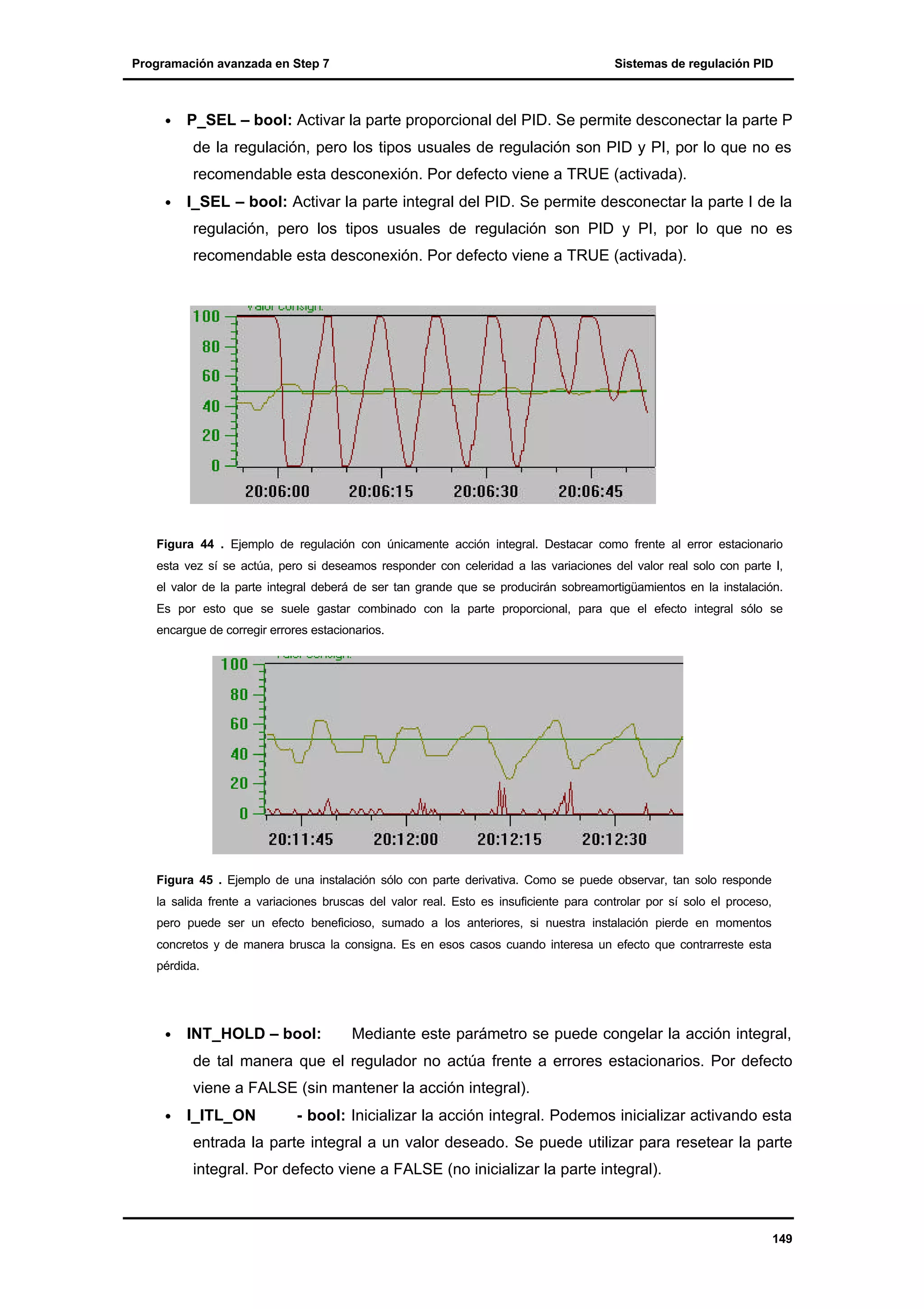 Programación avanzada en Step 7

•

Sistemas de regulación PID

P_SEL – bool: Activar la parte proporcional del PID. Se permite desconectar la parte P
de la regulación, pero los tipos usuales de regulación son PID y PI, por lo que no es
recomendable esta desconexión. Por defecto viene a TRUE (activada).

•

I_SEL – bool: Activar la parte integral del PID. Se permite desconectar la parte I de la
regulación, pero los tipos usuales de regulación son PID y PI, por lo que no es
recomendable esta desconexión. Por defecto viene a TRUE (activada).

Figura 44 . Ejemplo de regulación con únicamente acción integral. Destacar como frente al error estacionario
esta vez sí se actúa, pero si deseamos responder con celeridad a las variaciones del valor real solo con parte I,
el valor de la parte integral deberá de ser tan grande que se producirán sobreamortigüamientos en la instalación.
Es por esto que se suele gastar combinado con la parte proporcional, para que el efecto integral sólo se
encargue de corregir errores estacionarios.

Figura 45 . Ejemplo de una instalación sólo con parte derivativa. Como se puede observar, tan solo responde
la salida frente a variaciones bruscas del valor real. Esto es insuficiente para controlar por sí solo el proceso,
pero puede ser un efecto beneficioso, sumado a los anteriores, si nuestra instalación pierde en momentos
concretos y de manera brusca la consigna. Es en esos casos cuando interesa un efecto que contrarreste esta
pérdida.

•

INT_HOLD – bool:

Mediante este parámetro se puede congelar la acción integral,

de tal manera que el regulador no actúa frente a errores estacionarios. Por defecto
viene a FALSE (sin mantener la acción integral).
•

I_ITL_ON

- bool: Inicializar la acción integral. Podemos inicializar activando esta

entrada la parte integral a un valor deseado. Se puede utilizar para resetear la parte
integral. Por defecto viene a FALSE (no inicializar la parte integral).

149

 