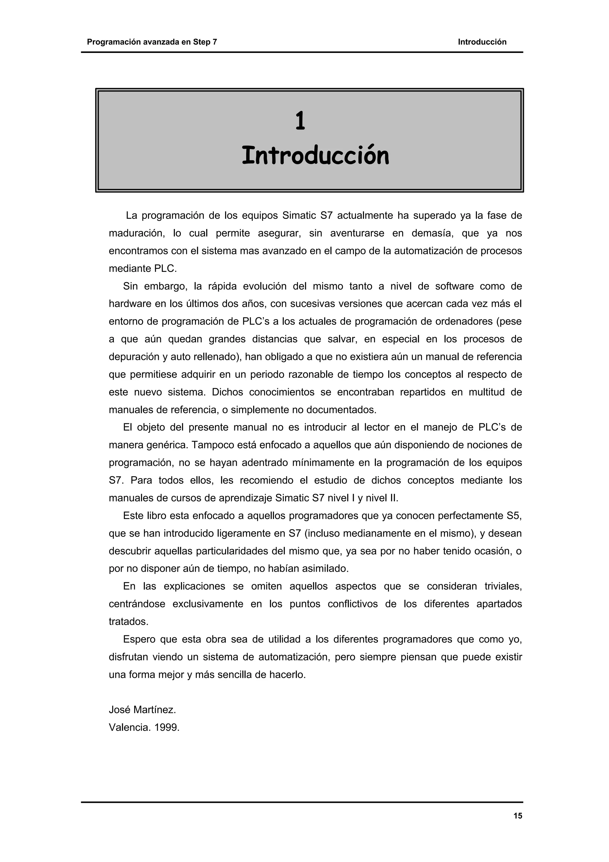 Programación avanzada en Step 7

Introducción

1
Introducción
La programación de los equipos Simatic S7 actualmente ha superado ya la fase de
maduración, lo cual permite asegurar, sin aventurarse en demasía, que ya nos
encontramos con el sistema mas avanzado en el campo de la automatización de procesos
mediante PLC.
Sin embargo, la rápida evolución del mismo tanto a nivel de software como de
hardware en los últimos dos años, con sucesivas versiones que acercan cada vez más el
entorno de programación de PLC’s a los actuales de programación de ordenadores (pese
a que aún quedan grandes distancias que salvar, en especial en los procesos de
depuración y auto rellenado), han obligado a que no existiera aún un manual de referencia
que permitiese adquirir en un periodo razonable de tiempo los conceptos al respecto de
este nuevo sistema. Dichos conocimientos se encontraban repartidos en multitud de
manuales de referencia, o simplemente no documentados.
El objeto del presente manual no es introducir al lector en el manejo de PLC’s de
manera genérica. Tampoco está enfocado a aquellos que aún disponiendo de nociones de
programación, no se hayan adentrado mínimamente en la programación de los equipos
S7. Para todos ellos, les recomiendo el estudio de dichos conceptos mediante los
manuales de cursos de aprendizaje Simatic S7 nivel I y nivel II.
Este libro esta enfocado a aquellos programadores que ya conocen perfectamente S5,
que se han introducido ligeramente en S7 (incluso medianamente en el mismo), y desean
descubrir aquellas particularidades del mismo que, ya sea por no haber tenido ocasión, o
por no disponer aún de tiempo, no habían asimilado.
En las explicaciones se omiten aquellos aspectos que se consideran triviales,
centrándose exclusivamente en los puntos conflictivos de los diferentes apartados
tratados.
Espero que esta obra sea de utilidad a los diferentes programadores que como yo,
disfrutan viendo un sistema de automatización, pero siempre piensan que puede existir
una forma mejor y más sencilla de hacerlo.
José Martínez.
Valencia. 1999.

15

 