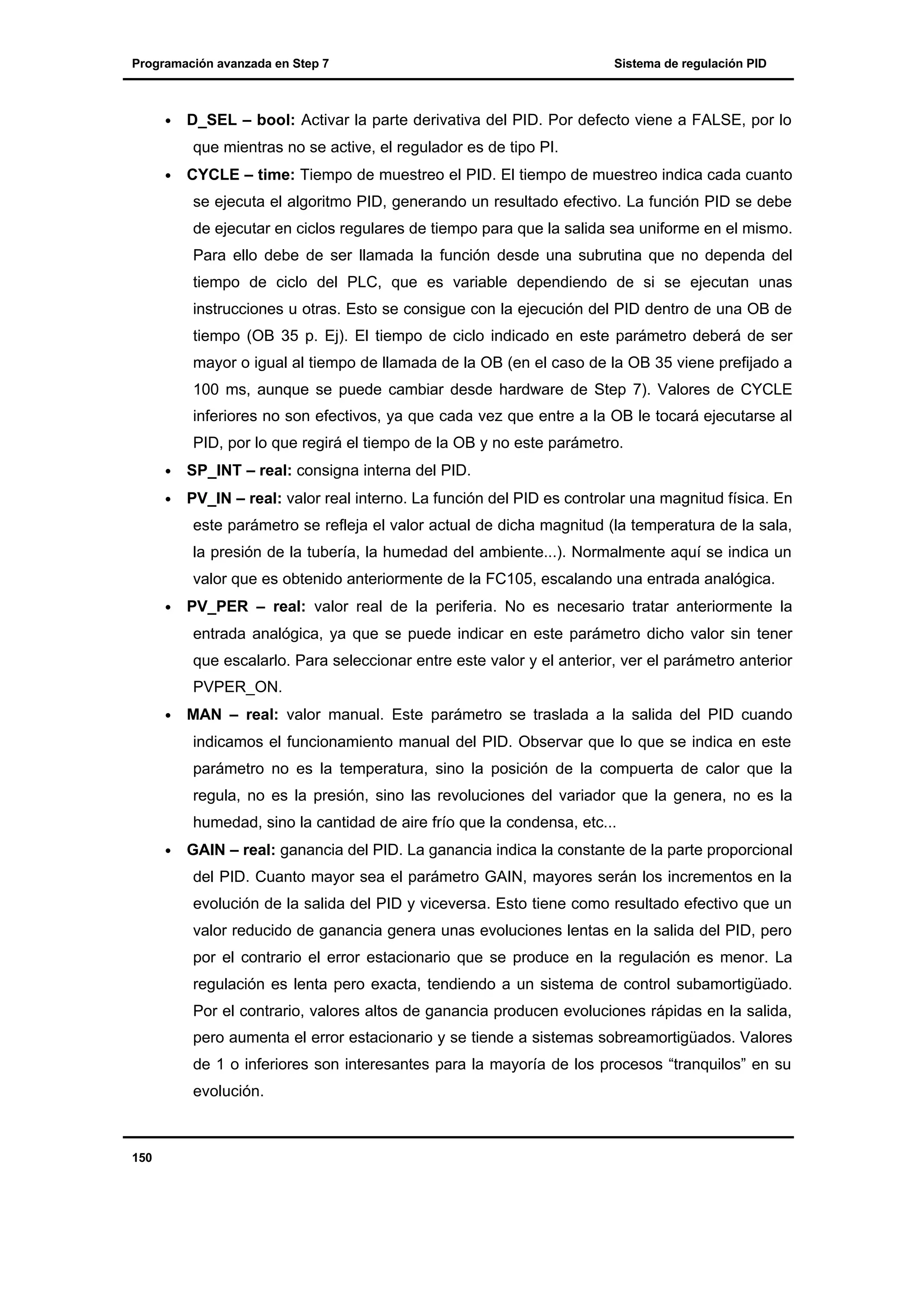Programación avanzada en Step 7

•

Sistema de regulación PID

D_SEL – bool: Activar la parte derivativa del PID. Por defecto viene a FALSE, por lo
que mientras no se active, el regulador es de tipo PI.

•

CYCLE – time: Tiempo de muestreo el PID. El tiempo de muestreo indica cada cuanto
se ejecuta el algoritmo PID, generando un resultado efectivo. La función PID se debe
de ejecutar en ciclos regulares de tiempo para que la salida sea uniforme en el mismo.
Para ello debe de ser llamada la función desde una subrutina que no dependa del
tiempo de ciclo del PLC, que es variable dependiendo de si se ejecutan unas
instrucciones u otras. Esto se consigue con la ejecución del PID dentro de una OB de
tiempo (OB 35 p. Ej). El tiempo de ciclo indicado en este parámetro deberá de ser
mayor o igual al tiempo de llamada de la OB (en el caso de la OB 35 viene prefijado a
100 ms, aunque se puede cambiar desde hardware de Step 7). Valores de CYCLE
inferiores no son efectivos, ya que cada vez que entre a la OB le tocará ejecutarse al
PID, por lo que regirá el tiempo de la OB y no este parámetro.

•

SP_INT – real: consigna interna del PID.

•

PV_IN – real: valor real interno. La función del PID es controlar una magnitud física. En
este parámetro se refleja el valor actual de dicha magnitud (la temperatura de la sala,
la presión de la tubería, la humedad del ambiente...). Normalmente aquí se indica un
valor que es obtenido anteriormente de la FC105, escalando una entrada analógica.

•

PV_PER – real: valor real de la periferia. No es necesario tratar anteriormente la
entrada analógica, ya que se puede indicar en este parámetro dicho valor sin tener
que escalarlo. Para seleccionar entre este valor y el anterior, ver el parámetro anterior
PVPER_ON.

•

MAN – real: valor manual. Este parámetro se traslada a la salida del PID cuando
indicamos el funcionamiento manual del PID. Observar que lo que se indica en este
parámetro no es la temperatura, sino la posición de la compuerta de calor que la
regula, no es la presión, sino las revoluciones del variador que la genera, no es la
humedad, sino la cantidad de aire frío que la condensa, etc...

•

GAIN – real: ganancia del PID. La ganancia indica la constante de la parte proporcional
del PID. Cuanto mayor sea el parámetro GAIN, mayores serán los incrementos en la
evolución de la salida del PID y viceversa. Esto tiene como resultado efectivo que un
valor reducido de ganancia genera unas evoluciones lentas en la salida del PID, pero
por el contrario el error estacionario que se produce en la regulación es menor. La
regulación es lenta pero exacta, tendiendo a un sistema de control subamortigüado.
Por el contrario, valores altos de ganancia producen evoluciones rápidas en la salida,
pero aumenta el error estacionario y se tiende a sistemas sobreamortigüados. Valores
de 1 o inferiores son interesantes para la mayoría de los procesos “tranquilos” en su
evolución.

150

 