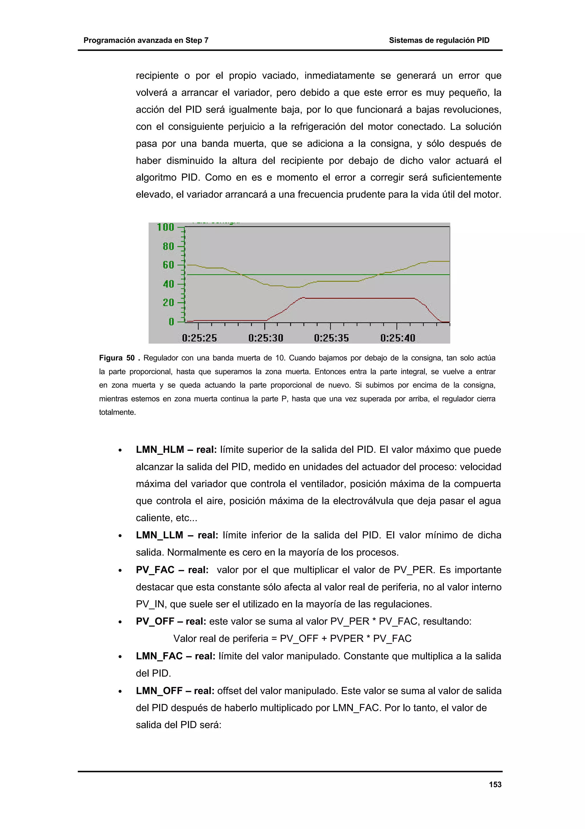 Programación avanzada en Step 7

Sistemas de regulación PID

recipiente o por el propio vaciado, inmediatamente se generará un error que
volverá a arrancar el variador, pero debido a que este error es muy pequeño, la
acción del PID será igualmente baja, por lo que funcionará a bajas revoluciones,
con el consiguiente perjuicio a la refrigeración del motor conectado. La solución
pasa por una banda muerta, que se adiciona a la consigna, y sólo después de
haber disminuido la altura del recipiente por debajo de dicho valor actuará el
algoritmo PID. Como en es e momento el error a corregir será suficientemente
elevado, el variador arrancará a una frecuencia prudente para la vida útil del motor.

Figura 50 . Regulador con una banda muerta de 10. Cuando bajamos por debajo de la consigna, tan solo actúa
la parte proporcional, hasta que superamos la zona muerta. Entonces entra la parte integral, se vuelve a entrar
en zona muerta y se queda actuando la parte proporcional de nuevo. Si subimos por encima de la consigna,
mientras estemos en zona muerta continua la parte P, hasta que una vez superada por arriba, el regulador cierra
totalmente.

•

LMN_HLM – real: límite superior de la salida del PID. El valor máximo que puede
alcanzar la salida del PID, medido en unidades del actuador del proceso: velocidad
máxima del variador que controla el ventilador, posición máxima de la compuerta
que controla el aire, posición máxima de la electroválvula que deja pasar el agua
caliente, etc...

•

LMN_LLM – real: límite inferior de la salida del PID. El valor mínimo de dicha
salida. Normalmente es cero en la mayoría de los procesos.

•

PV_FAC – real: valor por el que multiplicar el valor de PV_PER. Es importante
destacar que esta constante sólo afecta al valor real de periferia, no al valor interno
PV_IN, que suele ser el utilizado en la mayoría de las regulaciones.

•

PV_OFF – real: este valor se suma al valor PV_PER * PV_FAC, resultando:
Valor real de periferia = PV_OFF + PVPER * PV_FAC

•

LMN_FAC – real: límite del valor manipulado. Constante que multiplica a la salida
del PID.

•

LMN_OFF – real: offset del valor manipulado. Este valor se suma al valor de salida
del PID después de haberlo multiplicado por LMN_FAC. Por lo tanto, el valor de
salida del PID será:

153

 