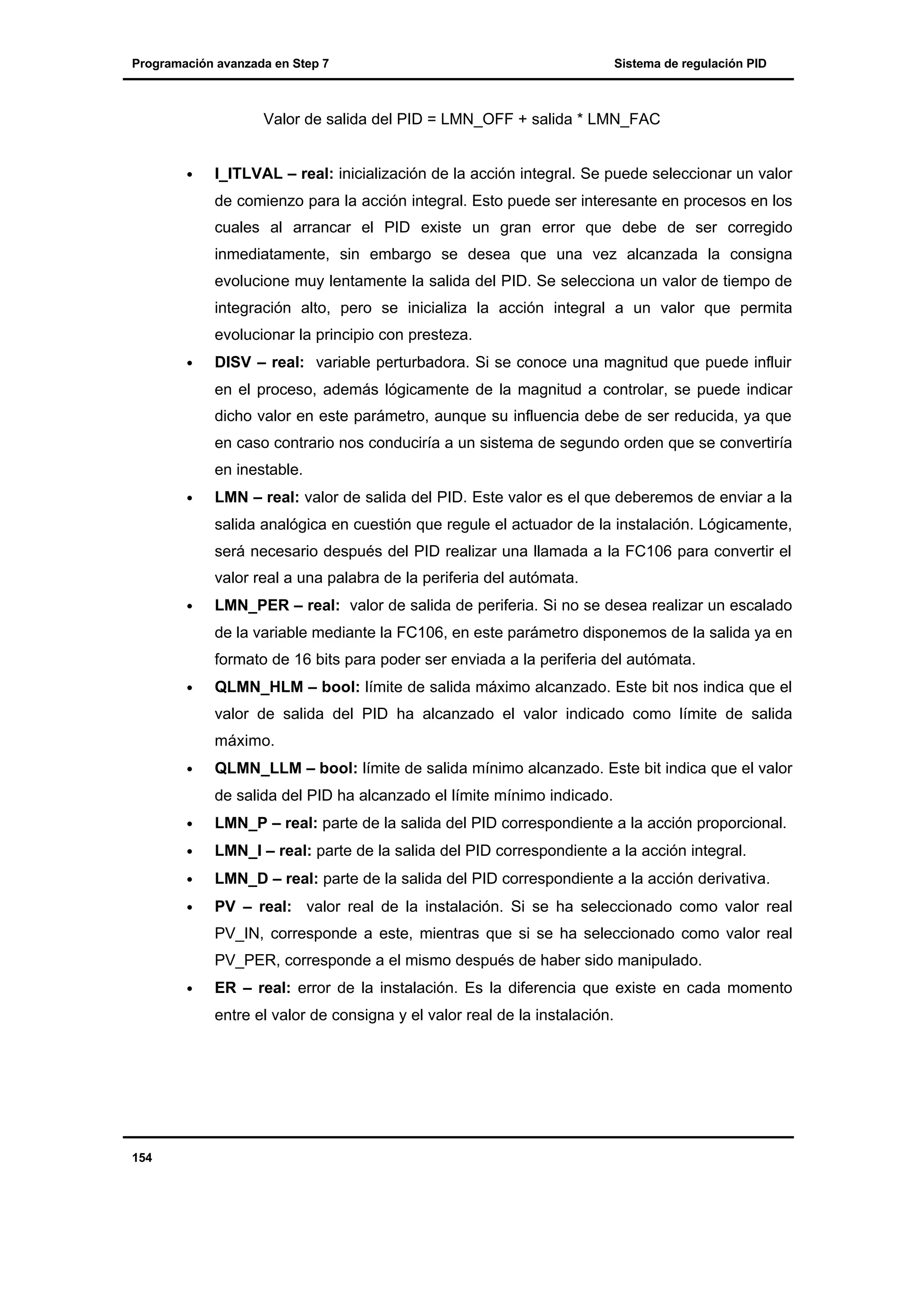 Programación avanzada en Step 7

Sistema de regulación PID

Valor de salida del PID = LMN_OFF + salida * LMN_FAC
•

I_ITLVAL – real: inicialización de la acción integral. Se puede seleccionar un valor
de comienzo para la acción integral. Esto puede ser interesante en procesos en los
cuales al arrancar el PID existe un gran error que debe de ser corregido
inmediatamente, sin embargo se desea que una vez alcanzada la consigna
evolucione muy lentamente la salida del PID. Se selecciona un valor de tiempo de
integración alto, pero se inicializa la acción integral a un valor que permita
evolucionar la principio con presteza.

•

DISV – real: variable perturbadora. Si se conoce una magnitud que puede influir
en el proceso, además lógicamente de la magnitud a controlar, se puede indicar
dicho valor en este parámetro, aunque su influencia debe de ser reducida, ya que
en caso contrario nos conduciría a un sistema de segundo orden que se convertiría
en inestable.

•

LMN – real: valor de salida del PID. Este valor es el que deberemos de enviar a la
salida analógica en cuestión que regule el actuador de la instalación. Lógicamente,
será necesario después del PID realizar una llamada a la FC106 para convertir el
valor real a una palabra de la periferia del autómata.

•

LMN_PER – real: valor de salida de periferia. Si no se desea realizar un escalado
de la variable mediante la FC106, en este parámetro disponemos de la salida ya en
formato de 16 bits para poder ser enviada a la periferia del autómata.

•

QLMN_HLM – bool: límite de salida máximo alcanzado. Este bit nos indica que el
valor de salida del PID ha alcanzado el valor indicado como límite de salida
máximo.

•

QLMN_LLM – bool: límite de salida mínimo alcanzado. Este bit indica que el valor
de salida del PID ha alcanzado el límite mínimo indicado.

•

LMN_P – real: parte de la salida del PID correspondiente a la acción proporcional.

•

LMN_I – real: parte de la salida del PID correspondiente a la acción integral.

•

LMN_D – real: parte de la salida del PID correspondiente a la acción derivativa.

•

PV – real: valor real de la instalación. Si se ha seleccionado como valor real
PV_IN, corresponde a este, mientras que si se ha seleccionado como valor real
PV_PER, corresponde a el mismo después de haber sido manipulado.

•

ER – real: error de la instalación. Es la diferencia que existe en cada momento
entre el valor de consigna y el valor real de la instalación.

154

 
