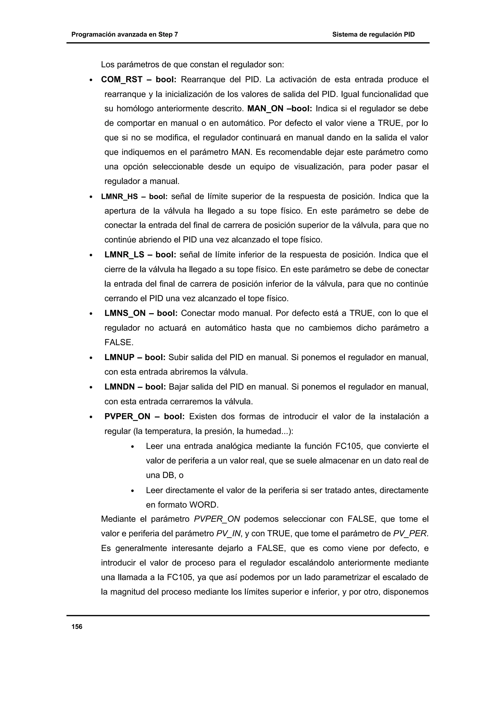 Programación avanzada en Step 7

Sistema de regulación PID

Los parámetros de que constan el regulador son:
•

COM_RST – bool: Rearranque del PID. La activación de esta entrada produce el
rearranque y la inicialización de los valores de salida del PID. Igual funcionalidad que
su homólogo anteriormente descrito. MAN_ON –bool: Indica si el regulador se debe
de comportar en manual o en automático. Por defecto el valor viene a TRUE, por lo
que si no se modifica, el regulador continuará en manual dando en la salida el valor
que indiquemos en el parámetro MAN. Es recomendable dejar este parámetro como
una opción seleccionable desde un equipo de visualización, para poder pasar el
regulador a manual.

•

LMNR_HS – bool: señal de límite superior de la respuesta de posición. Indica que la

apertura de la válvula ha llegado a su tope físico. En este parámetro se debe de
conectar la entrada del final de carrera de posición superior de la válvula, para que no
continúe abriendo el PID una vez alcanzado el tope físico.
•

LMNR_LS – bool: señal de límite inferior de la respuesta de posición. Indica que el
cierre de la válvula ha llegado a su tope físico. En este parámetro se debe de conectar
la entrada del final de carrera de posición inferior de la válvula, para que no continúe
cerrando el PID una vez alcanzado el tope físico.

•

LMNS_ON – bool: Conectar modo manual. Por defecto está a TRUE, con lo que el
regulador no actuará en automático hasta que no cambiemos dicho parámetro a
FALSE.

•

LMNUP – bool: Subir salida del PID en manual. Si ponemos el regulador en manual,
con esta entrada abriremos la válvula.

•

LMNDN – bool: Bajar salida del PID en manual. Si ponemos el regulador en manual,
con esta entrada cerraremos la válvula.

•

PVPER_ON – bool: Existen dos formas de introducir el valor de la instalación a
regular (la temperatura, la presión, la humedad...):
•

Leer una entrada analógica mediante la función FC105, que convierte el
valor de periferia a un valor real, que se suele almacenar en un dato real de
una DB, o

•

Leer directamente el valor de la periferia si ser tratado antes, directamente
en formato WORD.

Mediante el parámetro PVPER_ON podemos seleccionar con FALSE, que tome el
valor e periferia del parámetro PV_IN, y con TRUE, que tome el parámetro de PV_PER.
Es generalmente interesante dejarlo a FALSE, que es como viene por defecto, e
introducir el valor de proceso para el regulador escalándolo anteriormente mediante
una llamada a la FC105, ya que así podemos por un lado parametrizar el escalado de
la magnitud del proceso mediante los límites superior e inferior, y por otro, disponemos

156

 
