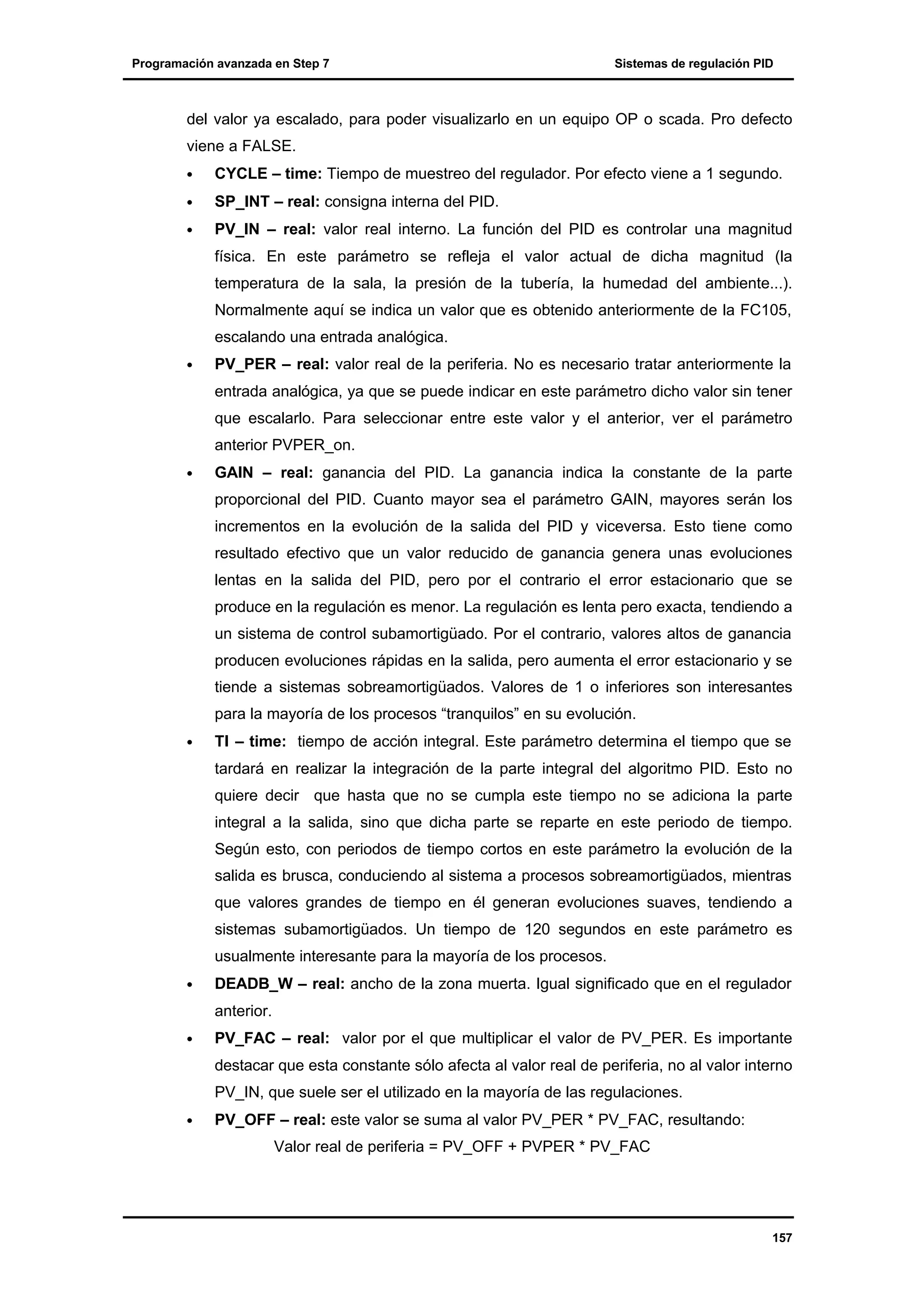 Programación avanzada en Step 7

Sistemas de regulación PID

del valor ya escalado, para poder visualizarlo en un equipo OP o scada. Pro defecto
viene a FALSE.
•

CYCLE – time: Tiempo de muestreo del regulador. Por efecto viene a 1 segundo.

•

SP_INT – real: consigna interna del PID.

•

PV_IN – real: valor real interno. La función del PID es controlar una magnitud
física. En este parámetro se refleja el valor actual de dicha magnitud (la
temperatura de la sala, la presión de la tubería, la humedad del ambiente...).
Normalmente aquí se indica un valor que es obtenido anteriormente de la FC105,
escalando una entrada analógica.

•

PV_PER – real: valor real de la periferia. No es necesario tratar anteriormente la
entrada analógica, ya que se puede indicar en este parámetro dicho valor sin tener
que escalarlo. Para seleccionar entre este valor y el anterior, ver el parámetro
anterior PVPER_on.

•

GAIN – real: ganancia del PID. La ganancia indica la constante de la parte
proporcional del PID. Cuanto mayor sea el parámetro GAIN, mayores serán los
incrementos en la evolución de la salida del PID y viceversa. Esto tiene como
resultado efectivo que un valor reducido de ganancia genera unas evoluciones
lentas en la salida del PID, pero por el contrario el error estacionario que se
produce en la regulación es menor. La regulación es lenta pero exacta, tendiendo a
un sistema de control subamortigüado. Por el contrario, valores altos de ganancia
producen evoluciones rápidas en la salida, pero aumenta el error estacionario y se
tiende a sistemas sobreamortigüados. Valores de 1 o inferiores son interesantes
para la mayoría de los procesos “tranquilos” en su evolución.

•

TI – time: tiempo de acción integral. Este parámetro determina el tiempo que se
tardará en realizar la integración de la parte integral del algoritmo PID. Esto no
quiere decir que hasta que no se cumpla este tiempo no se adiciona la parte
integral a la salida, sino que dicha parte se reparte en este periodo de tiempo.
Según esto, con periodos de tiempo cortos en este parámetro la evolución de la
salida es brusca, conduciendo al sistema a procesos sobreamortigüados, mientras
que valores grandes de tiempo en él generan evoluciones suaves, tendiendo a
sistemas subamortigüados. Un tiempo de 120 segundos en este parámetro es
usualmente interesante para la mayoría de los procesos.

•

DEADB_W – real: ancho de la zona muerta. Igual significado que en el regulador
anterior.

•

PV_FAC – real: valor por el que multiplicar el valor de PV_PER. Es importante
destacar que esta constante sólo afecta al valor real de periferia, no al valor interno
PV_IN, que suele ser el utilizado en la mayoría de las regulaciones.

•

PV_OFF – real: este valor se suma al valor PV_PER * PV_FAC, resultando:
Valor real de periferia = PV_OFF + PVPER * PV_FAC

157

 