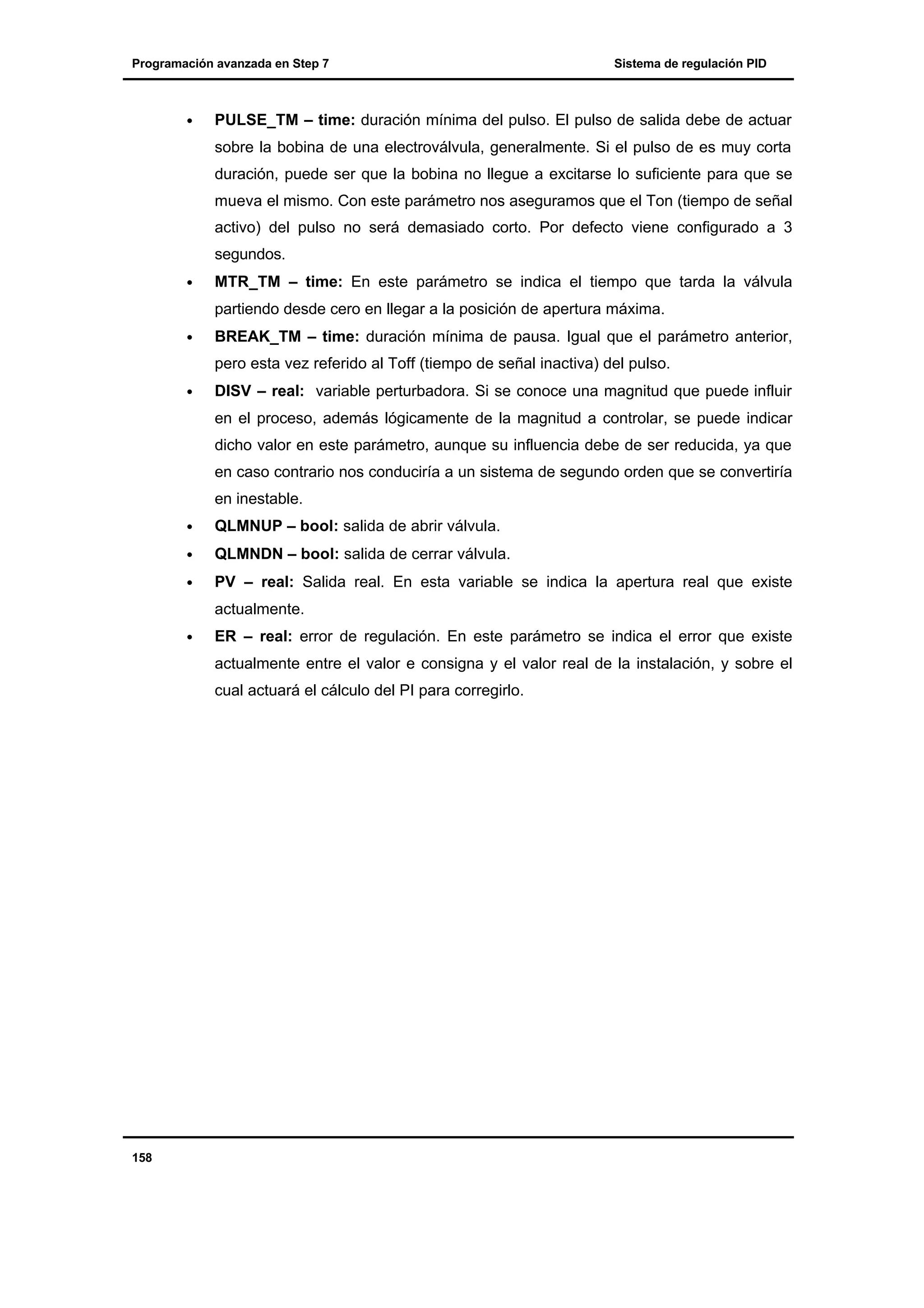 Programación avanzada en Step 7

•

Sistema de regulación PID

PULSE_TM – time: duración mínima del pulso. El pulso de salida debe de actuar
sobre la bobina de una electroválvula, generalmente. Si el pulso de es muy corta
duración, puede ser que la bobina no llegue a excitarse lo suficiente para que se
mueva el mismo. Con este parámetro nos aseguramos que el Ton (tiempo de señal
activo) del pulso no será demasiado corto. Por defecto viene configurado a 3
segundos.

•

MTR_TM – time: En este parámetro se indica el tiempo que tarda la válvula
partiendo desde cero en llegar a la posición de apertura máxima.

•

BREAK_TM – time: duración mínima de pausa. Igual que el parámetro anterior,
pero esta vez referido al Toff (tiempo de señal inactiva) del pulso.

•

DISV – real: variable perturbadora. Si se conoce una magnitud que puede influir
en el proceso, además lógicamente de la magnitud a controlar, se puede indicar
dicho valor en este parámetro, aunque su influencia debe de ser reducida, ya que
en caso contrario nos conduciría a un sistema de segundo orden que se convertiría
en inestable.

•

QLMNUP – bool: salida de abrir válvula.

•

QLMNDN – bool: salida de cerrar válvula.

•

PV – real: Salida real. En esta variable se indica la apertura real que existe
actualmente.

•

ER – real: error de regulación. En este parámetro se indica el error que existe
actualmente entre el valor e consigna y el valor real de la instalación, y sobre el
cual actuará el cálculo del PI para corregirlo.

158

 