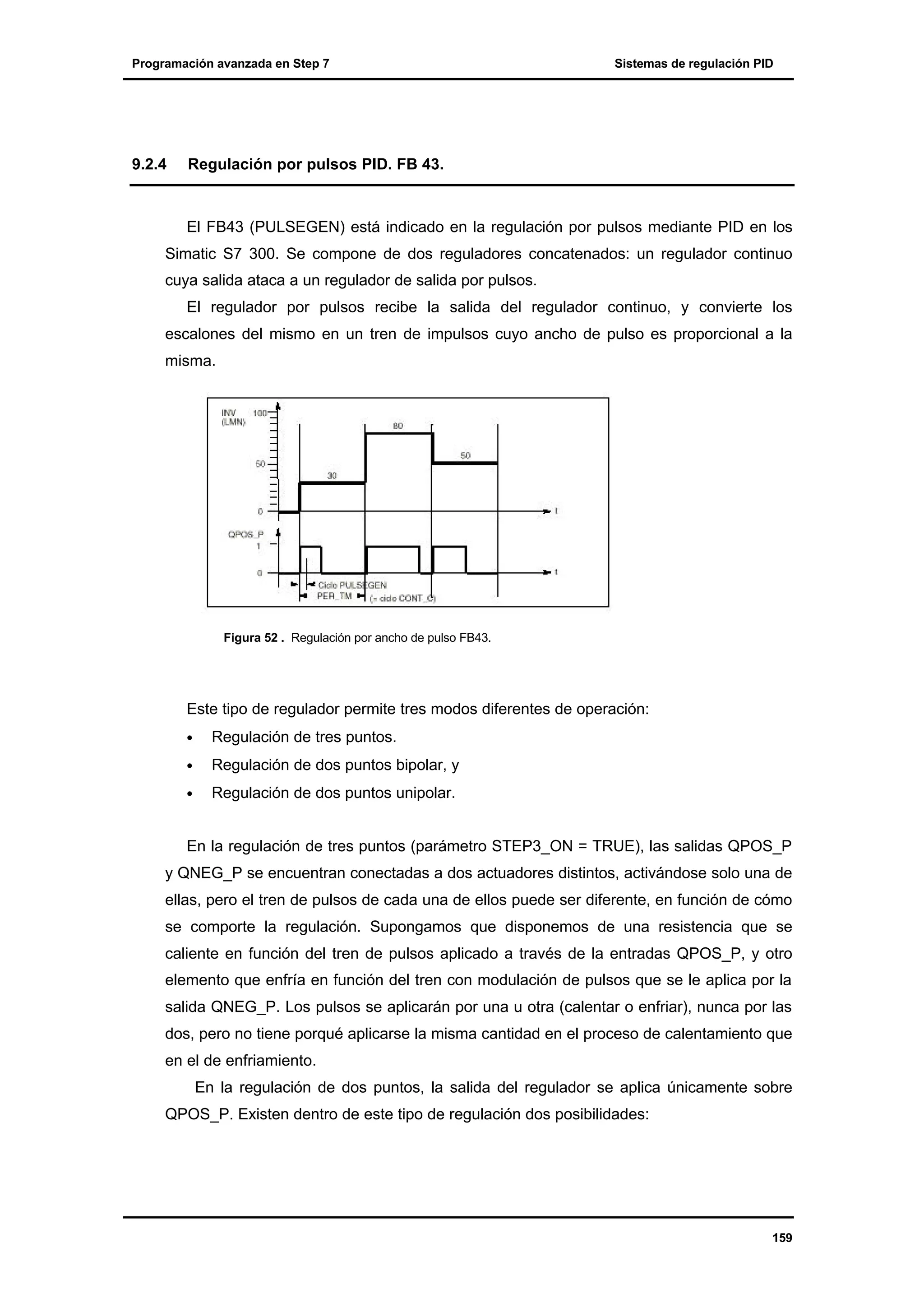 Programación avanzada en Step 7

9.2.4

Sistemas de regulación PID

Regulación por pulsos PID. FB 43.

El FB43 (PULSEGEN) está indicado en la regulación por pulsos mediante PID en los
Simatic S7 300. Se compone de dos reguladores concatenados: un regulador continuo
cuya salida ataca a un regulador de salida por pulsos.
El regulador por pulsos recibe la salida del regulador continuo, y convierte los
escalones del mismo en un tren de impulsos cuyo ancho de pulso es proporcional a la
misma.

Figura 52 . Regulación por ancho de pulso FB43.

Este tipo de regulador permite tres modos diferentes de operación:
•

Regulación de tres puntos.

•

Regulación de dos puntos bipolar, y

•

Regulación de dos puntos unipolar.

En la regulación de tres puntos (parámetro STEP3_ON = TRUE), las salidas QPOS_P
y QNEG_P se encuentran conectadas a dos actuadores distintos, activándose solo una de
ellas, pero el tren de pulsos de cada una de ellos puede ser diferente, en función de cómo
se comporte la regulación. Supongamos que disponemos de una resistencia que se
caliente en función del tren de pulsos aplicado a través de la entradas QPOS_P, y otro
elemento que enfría en función del tren con modulación de pulsos que se le aplica por la
salida QNEG_P. Los pulsos se aplicarán por una u otra (calentar o enfriar), nunca por las
dos, pero no tiene porqué aplicarse la misma cantidad en el proceso de calentamiento que
en el de enfriamiento.
En la regulación de dos puntos, la salida del regulador se aplica únicamente sobre
QPOS_P. Existen dentro de este tipo de regulación dos posibilidades:

159

 