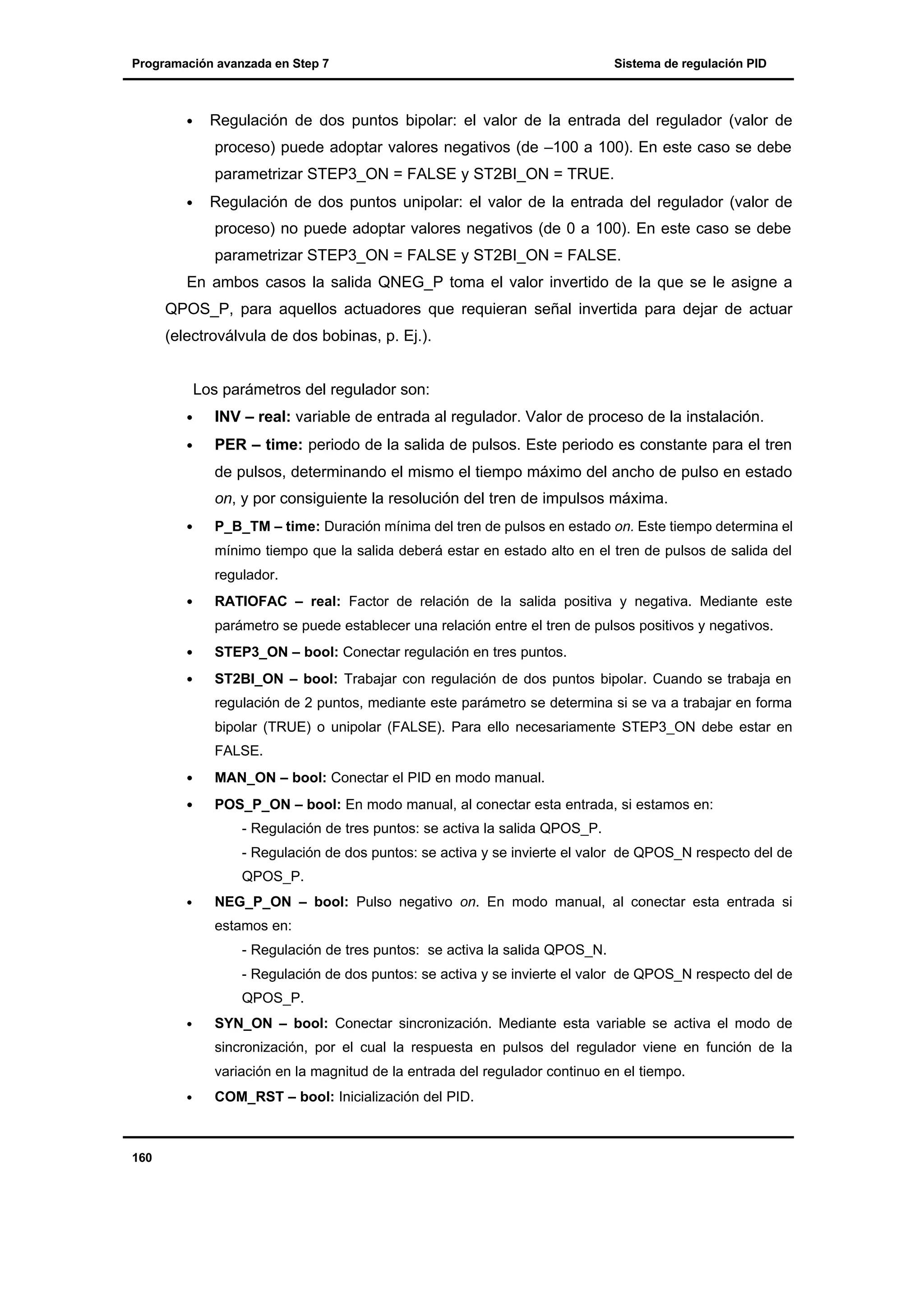 Programación avanzada en Step 7

•

Sistema de regulación PID

Regulación de dos puntos bipolar: el valor de la entrada del regulador (valor de
proceso) puede adoptar valores negativos (de –100 a 100). En este caso se debe
parametrizar STEP3_ON = FALSE y ST2BI_ON = TRUE.

•

Regulación de dos puntos unipolar: el valor de la entrada del regulador (valor de
proceso) no puede adoptar valores negativos (de 0 a 100). En este caso se debe
parametrizar STEP3_ON = FALSE y ST2BI_ON = FALSE.

En ambos casos la salida QNEG_P toma el valor invertido de la que se le asigne a
QPOS_P, para aquellos actuadores que requieran señal invertida para dejar de actuar
(electroválvula de dos bobinas, p. Ej.).

Los parámetros del regulador son:
•

INV – real: variable de entrada al regulador. Valor de proceso de la instalación.

•

PER – time: periodo de la salida de pulsos. Este periodo es constante para el tren
de pulsos, determinando el mismo el tiempo máximo del ancho de pulso en estado
on, y por consiguiente la resolución del tren de impulsos máxima.

•

P_B_TM – time: Duración mínima del tren de pulsos en estado on. Este tiempo determina el
mínimo tiempo que la salida deberá estar en estado alto en el tren de pulsos de salida del
regulador.

•

RATIOFAC – real: Factor de relación de la salida positiva y negativa. Mediante este
parámetro se puede establecer una relación entre el tren de pulsos positivos y negativos.

•

STEP3_ON – bool: Conectar regulación en tres puntos.

•

ST2BI_ON – bool: Trabajar con regulación de dos puntos bipolar. Cuando se trabaja en
regulación de 2 puntos, mediante este parámetro se determina si se va a trabajar en forma
bipolar (TRUE) o unipolar (FALSE). Para ello necesariamente STEP3_ON debe estar en
FALSE.

•

MAN_ON – bool: Conectar el PID en modo manual.

•

POS_P_ON – bool: En modo manual, al conectar esta entrada, si estamos en:
- Regulación de tres puntos: se activa la salida QPOS_P.
- Regulación de dos puntos: se activa y se invierte el valor de QPOS_N respecto del de
QPOS_P.

•

NEG_P_ON – bool: Pulso negativo on. En modo manual, al conectar esta entrada si
estamos en:
- Regulación de tres puntos: se activa la salida QPOS_N.
- Regulación de dos puntos: se activa y se invierte el valor de QPOS_N respecto del de
QPOS_P.

•

SYN_ON – bool: Conectar sincronización. Mediante esta variable se activa el modo de
sincronización, por el cual la respuesta en pulsos del regulador viene en función de la
variación en la magnitud de la entrada del regulador continuo en el tiempo.

•

160

COM_RST – bool: Inicialización del PID.

 