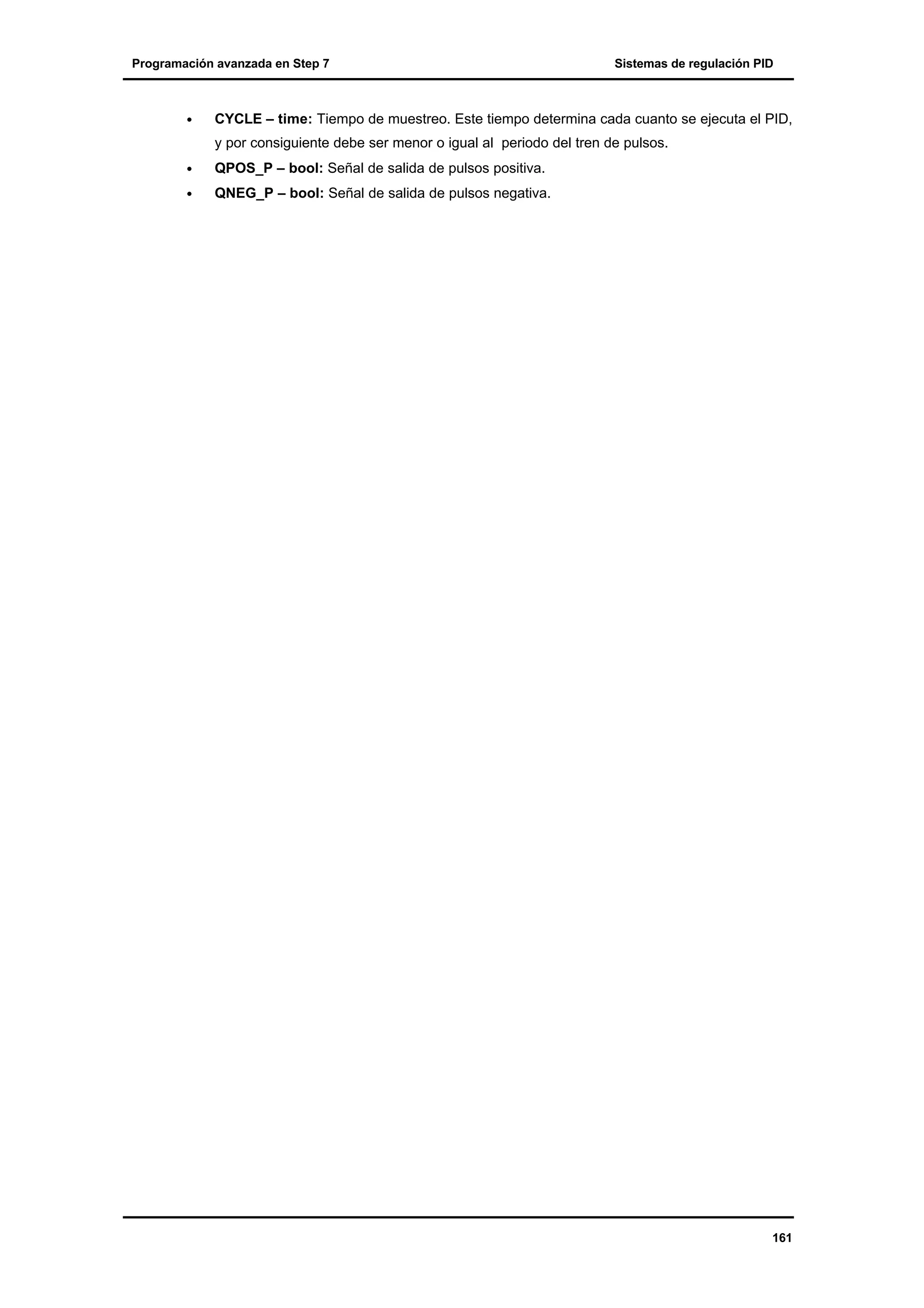 Programación avanzada en Step 7

•

Sistemas de regulación PID

CYCLE – time: Tiempo de muestreo. Este tiempo determina cada cuanto se ejecuta el PID,
y por consiguiente debe ser menor o igual al periodo del tren de pulsos.

•

QPOS_P – bool: Señal de salida de pulsos positiva.

•

QNEG_P – bool: Señal de salida de pulsos negativa.

161

 