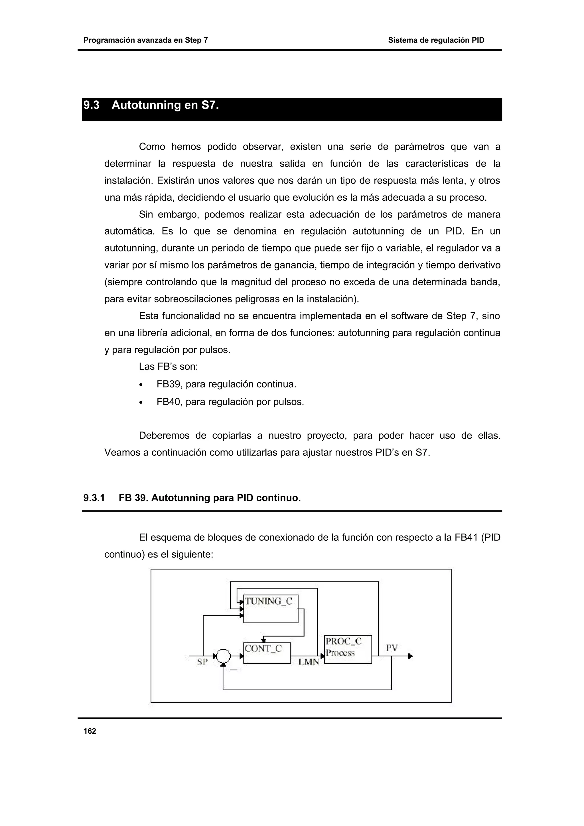Programación avanzada en Step 7

9.3

Sistema de regulación PID

Autotunning en S7.

Como hemos podido observar, existen una serie de parámetros que van a
determinar la respuesta de nuestra salida en función de las características de la
instalación. Existirán unos valores que nos darán un tipo de respuesta más lenta, y otros
una más rápida, decidiendo el usuario que evolución es la más adecuada a su proceso.
Sin embargo, podemos realizar esta adecuación de los parámetros de manera
automática. Es lo que se denomina en regulación autotunning de un PID. En un
autotunning, durante un periodo de tiempo que puede ser fijo o variable, el regulador va a
variar por sí mismo los parámetros de ganancia, tiempo de integración y tiempo derivativo
(siempre controlando que la magnitud del proceso no exceda de una determinada banda,
para evitar sobreoscilaciones peligrosas en la instalación).
Esta funcionalidad no se encuentra implementada en el software de Step 7, sino
en una librería adicional, en forma de dos funciones: autotunning para regulación continua
y para regulación por pulsos.
Las FB’s son:
•

FB39, para regulación continua.

•

FB40, para regulación por pulsos.

Deberemos de copiarlas a nuestro proyecto, para poder hacer uso de ellas.
Veamos a continuación como utilizarlas para ajustar nuestros PID’s en S7.

9.3.1

FB 39. Autotunning para PID continuo.

El esquema de bloques de conexionado de la función con respecto a la FB41 (PID
continuo) es el siguiente:

162

 