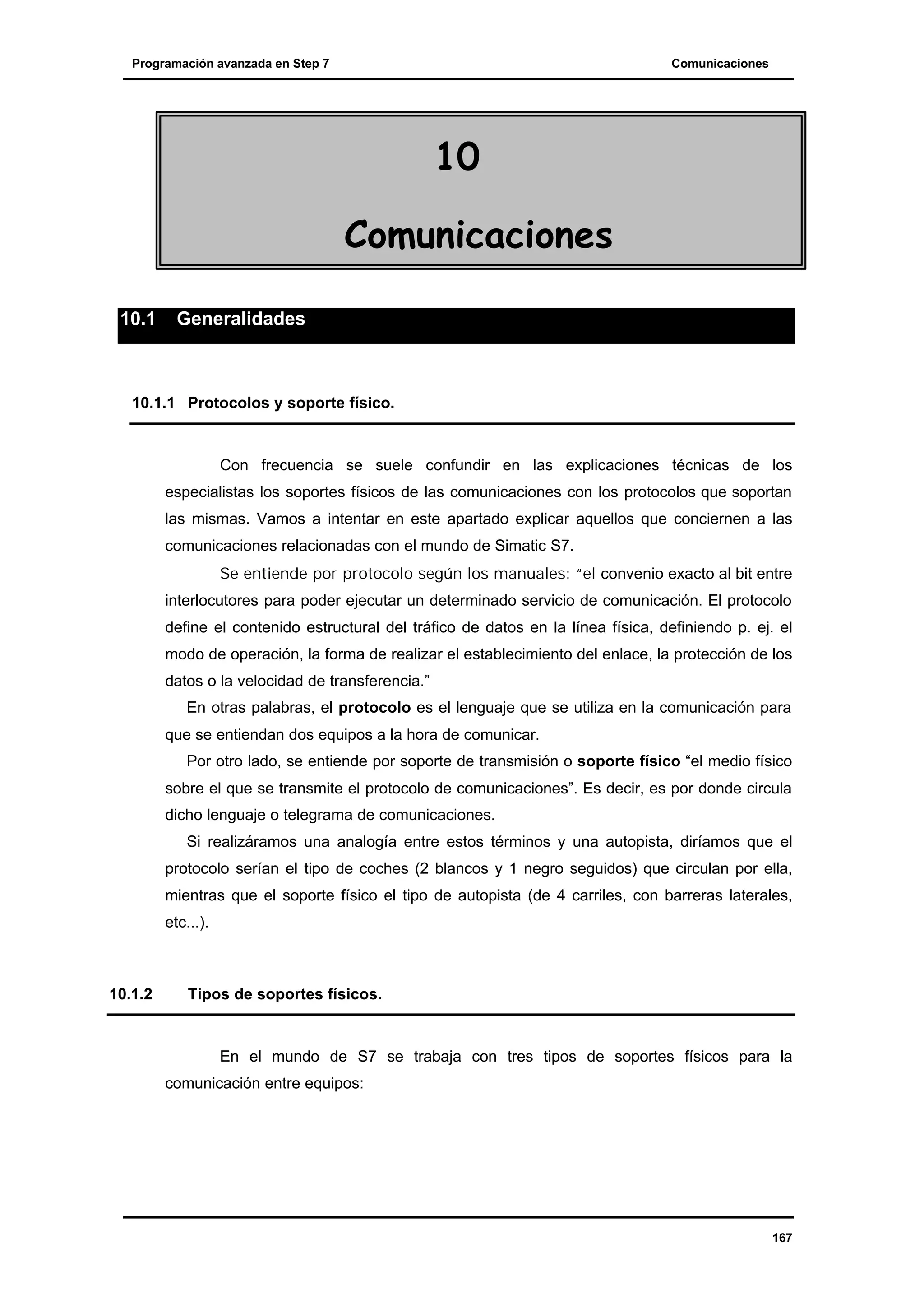 Programación avanzada en Step 7

Comunicaciones

10
Comunicaciones
10.1

Generalidades

10.1.1 Protocolos y soporte físico.

Con frecuencia se suele confundir en las explicaciones técnicas de los
especialistas los soportes físicos de las comunicaciones con los protocolos que soportan
las mismas. Vamos a intentar en este apartado explicar aquellos que conciernen a las
comunicaciones relacionadas con el mundo de Simatic S7.
Se entiende por protocolo según los manuales: “el convenio exacto al bit entre
interlocutores para poder ejecutar un determinado servicio de comunicación. El protocolo
define el contenido estructural del tráfico de datos en la línea física, definiendo p. ej. el
modo de operación, la forma de realizar el establecimiento del enlace, la protección de los
datos o la velocidad de transferencia.”
En otras palabras, el protocolo es el lenguaje que se utiliza en la comunicación para
que se entiendan dos equipos a la hora de comunicar.
Por otro lado, se entiende por soporte de transmisión o soporte físico “el medio físico
sobre el que se transmite el protocolo de comunicaciones”. Es decir, es por donde circula
dicho lenguaje o telegrama de comunicaciones.
Si realizáramos una analogía entre estos términos y una autopista, diríamos que el
protocolo serían el tipo de coches (2 blancos y 1 negro seguidos) que circulan por ella,
mientras que el soporte físico el tipo de autopista (de 4 carriles, con barreras laterales,
etc...).

10.1.2

Tipos de soportes físicos.

En el mundo de S7 se trabaja con tres tipos de soportes físicos para la
comunicación entre equipos:

167

 