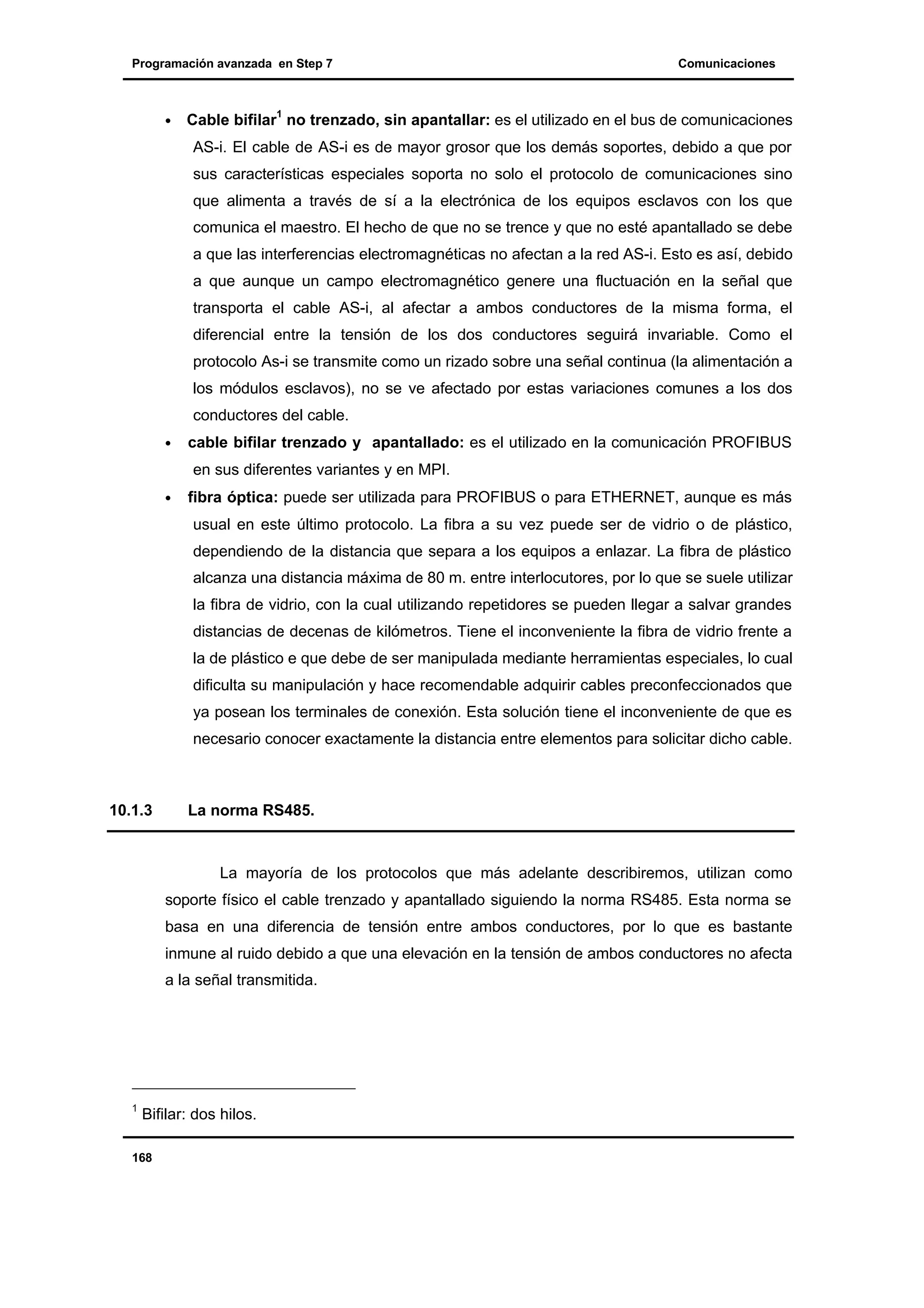 Programación avanzada en Step 7

•

Comunicaciones

Cable bifilar1 no trenzado, sin apantallar: es el utilizado en el bus de comunicaciones
AS-i. El cable de AS-i es de mayor grosor que los demás soportes, debido a que por
sus características especiales soporta no solo el protocolo de comunicaciones sino
que alimenta a través de sí a la electrónica de los equipos esclavos con los que
comunica el maestro. El hecho de que no se trence y que no esté apantallado se debe
a que las interferencias electromagnéticas no afectan a la red AS-i. Esto es así, debido
a que aunque un campo electromagnético genere una fluctuación en la señal que
transporta el cable AS-i, al afectar a ambos conductores de la misma forma, el
diferencial entre la tensión de los dos conductores seguirá invariable. Como el
protocolo As-i se transmite como un rizado sobre una señal continua (la alimentación a
los módulos esclavos), no se ve afectado por estas variaciones comunes a los dos
conductores del cable.

•

cable bifilar trenzado y apantallado: es el utilizado en la comunicación PROFIBUS
en sus diferentes variantes y en MPI.

•

fibra óptica: puede ser utilizada para PROFIBUS o para ETHERNET, aunque es más
usual en este último protocolo. La fibra a su vez puede ser de vidrio o de plástico,
dependiendo de la distancia que separa a los equipos a enlazar. La fibra de plástico
alcanza una distancia máxima de 80 m. entre interlocutores, por lo que se suele utilizar
la fibra de vidrio, con la cual utilizando repetidores se pueden llegar a salvar grandes
distancias de decenas de kilómetros. Tiene el inconveniente la fibra de vidrio frente a
la de plástico e que debe de ser manipulada mediante herramientas especiales, lo cual
dificulta su manipulación y hace recomendable adquirir cables preconfeccionados que
ya posean los terminales de conexión. Esta solución tiene el inconveniente de que es
necesario conocer exactamente la distancia entre elementos para solicitar dicho cable.

10.1.3

La norma RS485.

La mayoría de los protocolos que más adelante describiremos, utilizan como
soporte físico el cable trenzado y apantallado siguiendo la norma RS485. Esta norma se
basa en una diferencia de tensión entre ambos conductores, por lo que es bastante
inmune al ruido debido a que una elevación en la tensión de ambos conductores no afecta
a la señal transmitida.

1

Bifilar: dos hilos.

168

 