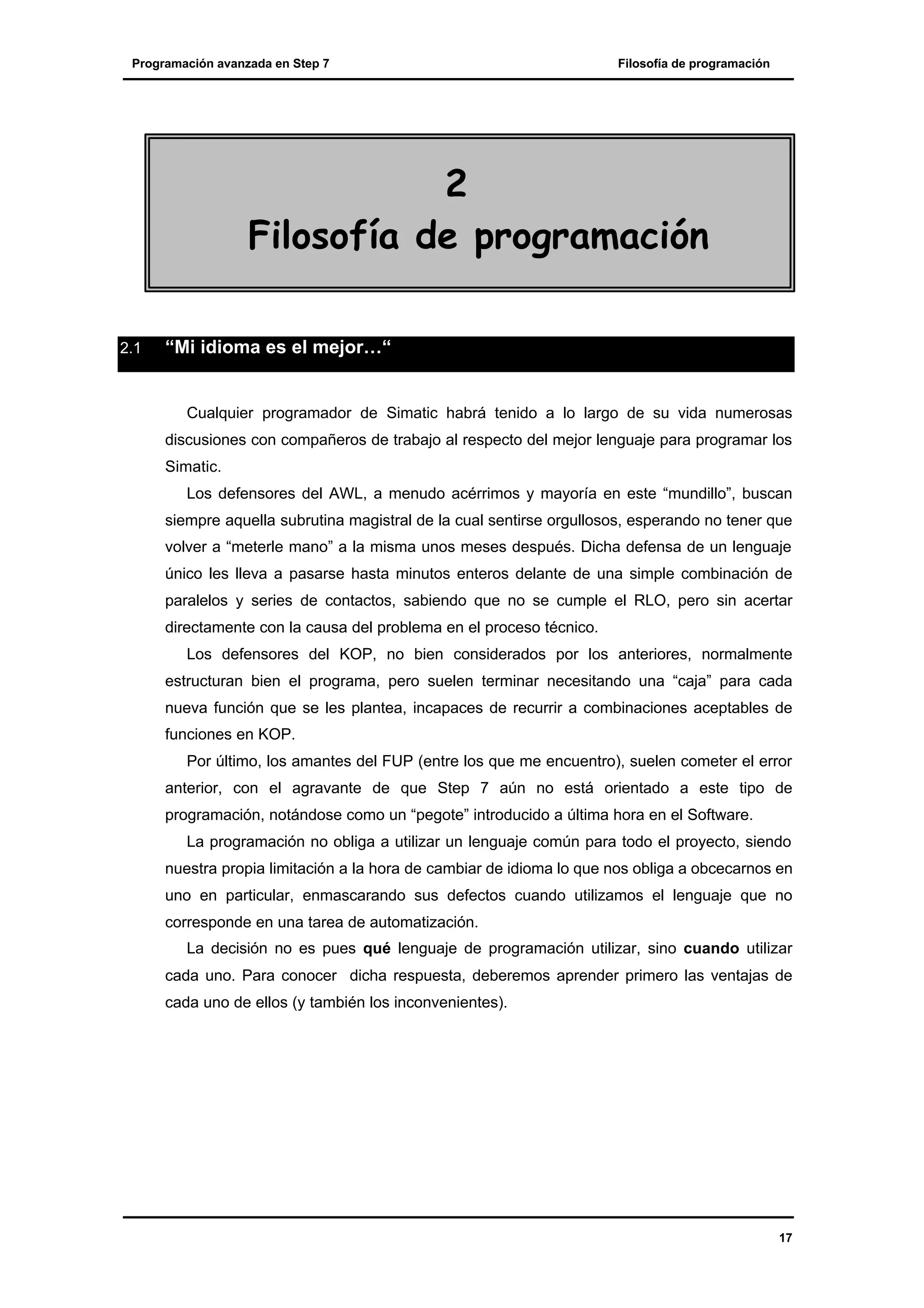 Programación avanzada en Step 7

Filosofía de programación

2
Filosofía de programación
2.1

“Mi idioma es el mejor…“

Cualquier programador de Simatic habrá tenido a lo largo de su vida numerosas
discusiones con compañeros de trabajo al respecto del mejor lenguaje para programar los
Simatic.
Los defensores del AWL, a menudo acérrimos y mayoría en este “mundillo”, buscan
siempre aquella subrutina magistral de la cual sentirse orgullosos, esperando no tener que
volver a “meterle mano” a la misma unos meses después. Dicha defensa de un lenguaje
único les lleva a pasarse hasta minutos enteros delante de una simple combinación de
paralelos y series de contactos, sabiendo que no se cumple el RLO, pero sin acertar
directamente con la causa del problema en el proceso técnico.
Los defensores del KOP, no bien considerados por los anteriores, normalmente
estructuran bien el programa, pero suelen terminar necesitando una “caja” para cada
nueva función que se les plantea, incapaces de recurrir a combinaciones aceptables de
funciones en KOP.
Por último, los amantes del FUP (entre los que me encuentro), suelen cometer el error
anterior, con el agravante de que Step 7 aún no está orientado a este tipo de
programación, notándose como un “pegote” introducido a última hora en el Software.
La programación no obliga a utilizar un lenguaje común para todo el proyecto, siendo
nuestra propia limitación a la hora de cambiar de idioma lo que nos obliga a obcecarnos en
uno en particular, enmascarando sus defectos cuando utilizamos el lenguaje que no
corresponde en una tarea de automatización.
La decisión no es pues qué lenguaje de programación utilizar, sino cuando utilizar
cada uno. Para conocer dicha respuesta, deberemos aprender primero las ventajas de
cada uno de ellos (y también los inconvenientes).

17

 
