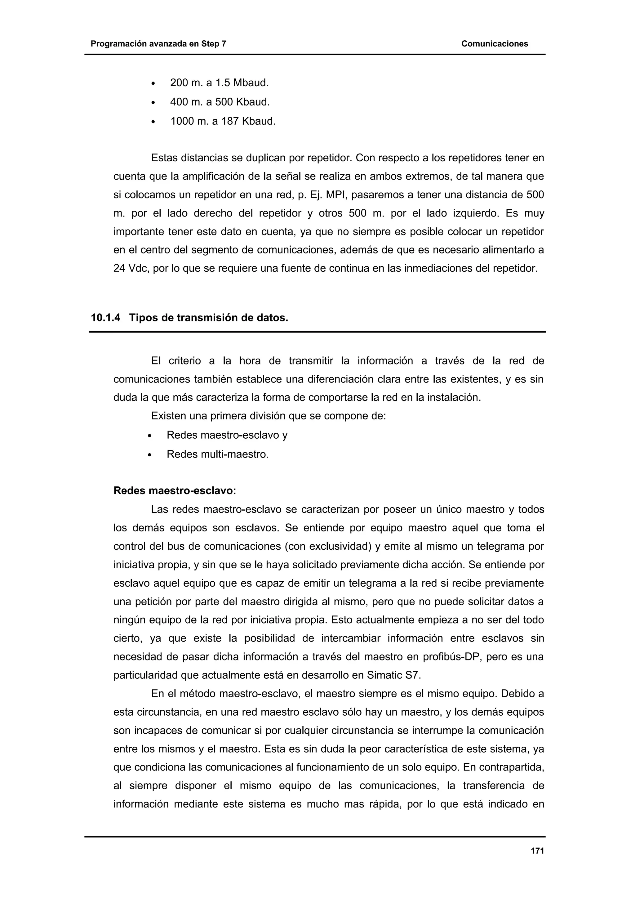 Programación avanzada en Step 7

•

200 m. a 1.5 Mbaud.

•

400 m. a 500 Kbaud.

•

Comunicaciones

1000 m. a 187 Kbaud.

Estas distancias se duplican por repetidor. Con respecto a los repetidores tener en
cuenta que la amplificación de la señal se realiza en ambos extremos, de tal manera que
si colocamos un repetidor en una red, p. Ej. MPI, pasaremos a tener una distancia de 500
m. por el lado derecho del repetidor y otros 500 m. por el lado izquierdo. Es muy
importante tener este dato en cuenta, ya que no siempre es posible colocar un repetidor
en el centro del segmento de comunicaciones, además de que es necesario alimentarlo a
24 Vdc, por lo que se requiere una fuente de continua en las inmediaciones del repetidor.

10.1.4 Tipos de transmisión de datos.

El criterio a la hora de transmitir la información a través de la red de
comunicaciones también establece una diferenciación clara entre las existentes, y es sin
duda la que más caracteriza la forma de comportarse la red en la instalación.
Existen una primera división que se compone de:
•

Redes maestro-esclavo y

•

Redes multi-maestro.

Redes maestro-esclavo:
Las redes maestro-esclavo se caracterizan por poseer un único maestro y todos
los demás equipos son esclavos. Se entiende por equipo maestro aquel que toma el
control del bus de comunicaciones (con exclusividad) y emite al mismo un telegrama por
iniciativa propia, y sin que se le haya solicitado previamente dicha acción. Se entiende por
esclavo aquel equipo que es capaz de emitir un telegrama a la red si recibe previamente
una petición por parte del maestro dirigida al mismo, pero que no puede solicitar datos a
ningún equipo de la red por iniciativa propia. Esto actualmente empieza a no ser del todo
cierto, ya que existe la posibilidad de intercambiar información entre esclavos sin
necesidad de pasar dicha información a través del maestro en profibús-DP, pero es una
particularidad que actualmente está en desarrollo en Simatic S7.
En el método maestro-esclavo, el maestro siempre es el mismo equipo. Debido a
esta circunstancia, en una red maestro esclavo sólo hay un maestro, y los demás equipos
son incapaces de comunicar si por cualquier circunstancia se interrumpe la comunicación
entre los mismos y el maestro. Esta es sin duda la peor característica de este sistema, ya
que condiciona las comunicaciones al funcionamiento de un solo equipo. En contrapartida,
al siempre disponer el mismo equipo de las comunicaciones, la transferencia de
información mediante este sistema es mucho mas rápida, por lo que está indicado en

171

 