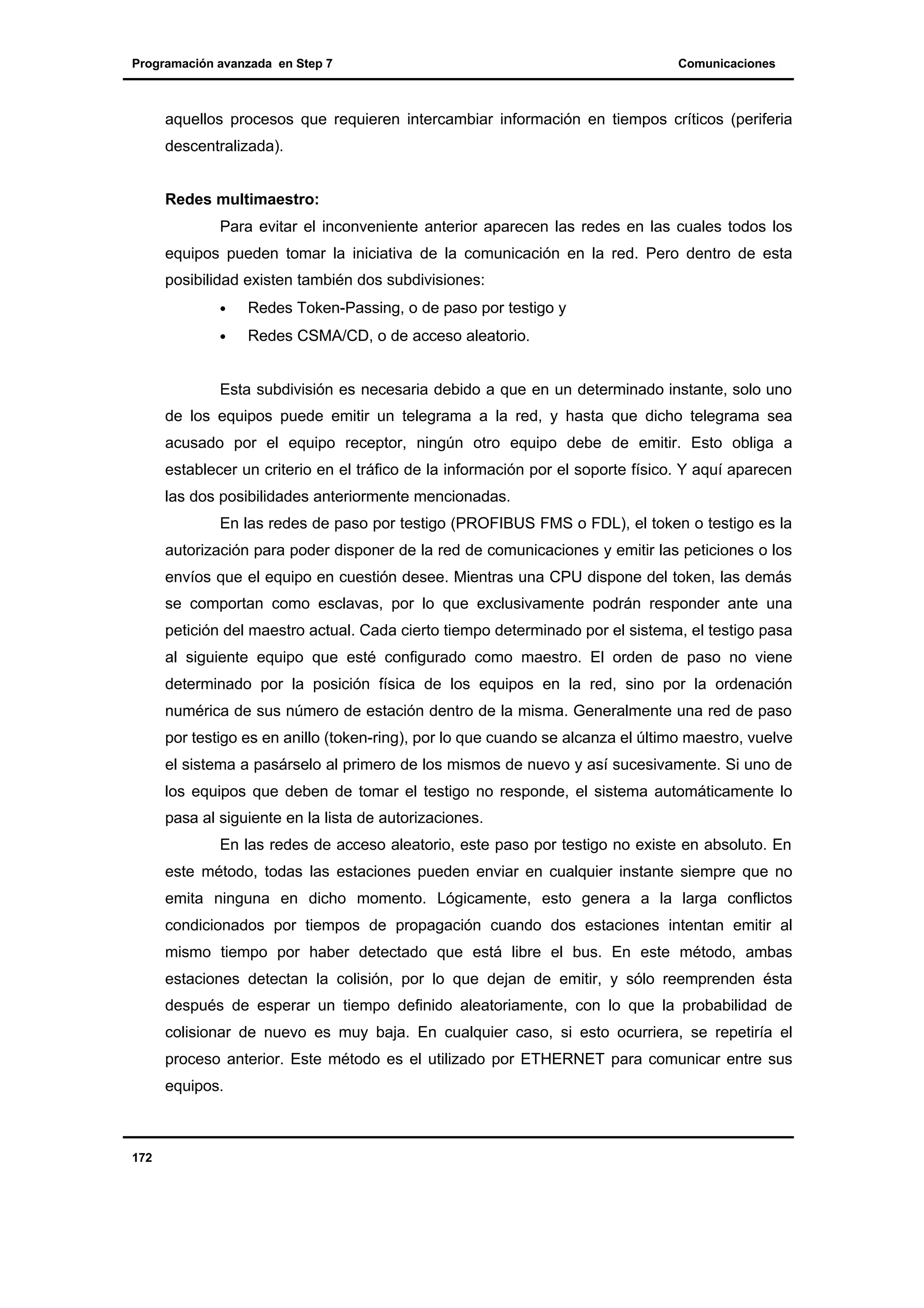 Programación avanzada en Step 7

Comunicaciones

aquellos procesos que requieren intercambiar información en tiempos críticos (periferia
descentralizada).
Redes multimaestro:
Para evitar el inconveniente anterior aparecen las redes en las cuales todos los
equipos pueden tomar la iniciativa de la comunicación en la red. Pero dentro de esta
posibilidad existen también dos subdivisiones:
•

Redes Token-Passing, o de paso por testigo y

•

Redes CSMA/CD, o de acceso aleatorio.

Esta subdivisión es necesaria debido a que en un determinado instante, solo uno
de los equipos puede emitir un telegrama a la red, y hasta que dicho telegrama sea
acusado por el equipo receptor, ningún otro equipo debe de emitir. Esto obliga a
establecer un criterio en el tráfico de la información por el soporte físico. Y aquí aparecen
las dos posibilidades anteriormente mencionadas.
En las redes de paso por testigo (PROFIBUS FMS o FDL), el token o testigo es la
autorización para poder disponer de la red de comunicaciones y emitir las peticiones o los
envíos que el equipo en cuestión desee. Mientras una CPU dispone del token, las demás
se comportan como esclavas, por lo que exclusivamente podrán responder ante una
petición del maestro actual. Cada cierto tiempo determinado por el sistema, el testigo pasa
al siguiente equipo que esté configurado como maestro. El orden de paso no viene
determinado por la posición física de los equipos en la red, sino por la ordenación
numérica de sus número de estación dentro de la misma. Generalmente una red de paso
por testigo es en anillo (token-ring), por lo que cuando se alcanza el último maestro, vuelve
el sistema a pasárselo al primero de los mismos de nuevo y así sucesivamente. Si uno de
los equipos que deben de tomar el testigo no responde, el sistema automáticamente lo
pasa al siguiente en la lista de autorizaciones.
En las redes de acceso aleatorio, este paso por testigo no existe en absoluto. En
este método, todas las estaciones pueden enviar en cualquier instante siempre que no
emita ninguna en dicho momento. Lógicamente, esto genera a la larga conflictos
condicionados por tiempos de propagación cuando dos estaciones intentan emitir al
mismo tiempo por haber detectado que está libre el bus. En este método, ambas
estaciones detectan la colisión, por lo que dejan de emitir, y sólo reemprenden ésta
después de esperar un tiempo definido aleatoriamente, con lo que la probabilidad de
colisionar de nuevo es muy baja. En cualquier caso, si esto ocurriera, se repetiría el
proceso anterior. Este método es el utilizado por ETHERNET para comunicar entre sus
equipos.

172

 