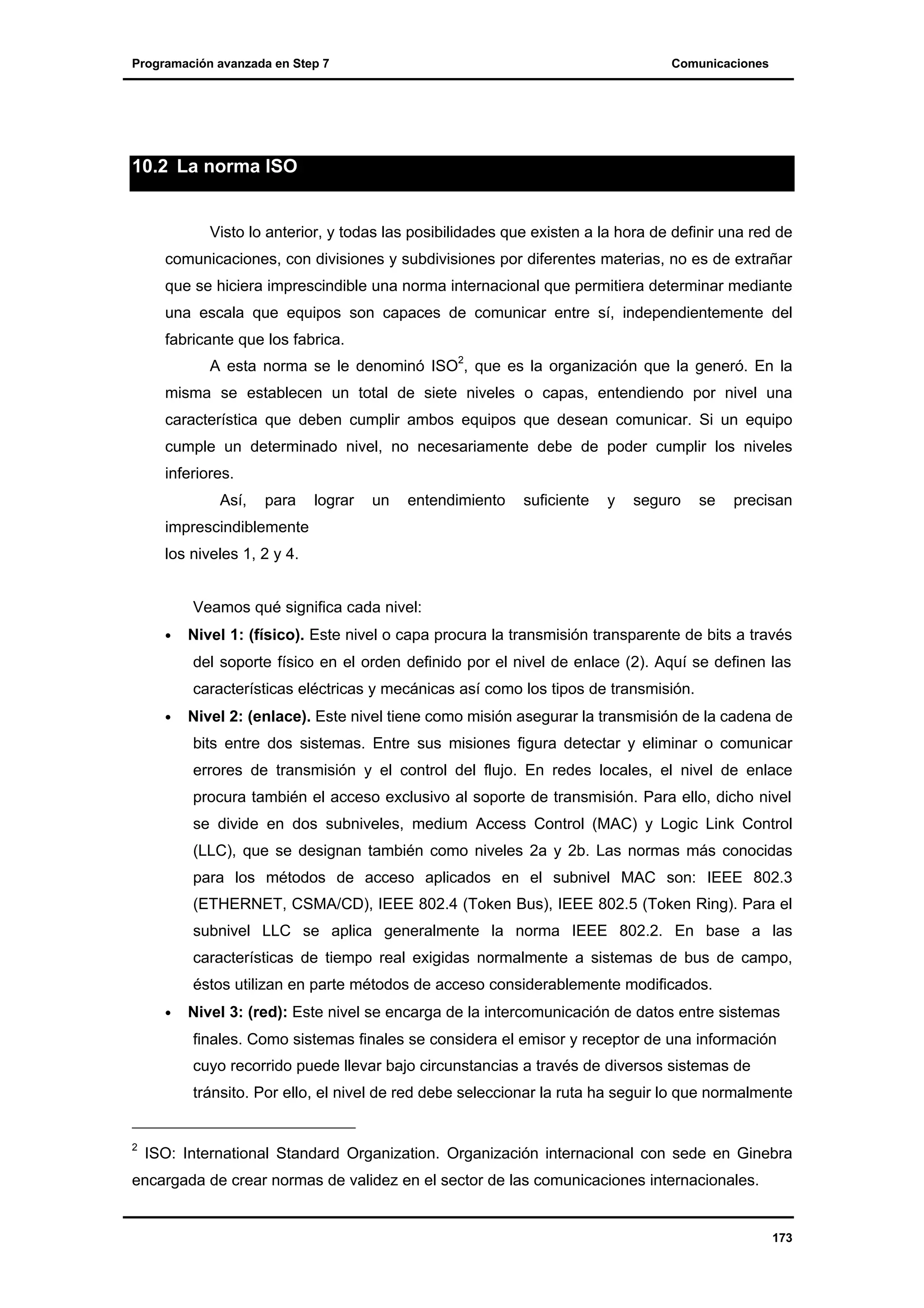 Programación avanzada en Step 7

Comunicaciones

10.2 La norma ISO

Visto lo anterior, y todas las posibilidades que existen a la hora de definir una red de
comunicaciones, con divisiones y subdivisiones por diferentes materias, no es de extrañar
que se hiciera imprescindible una norma internacional que permitiera determinar mediante
una escala que equipos son capaces de comunicar entre sí, independientemente del
fabricante que los fabrica.
A esta norma se le denominó ISO2, que es la organización que la generó. En la
misma se establecen un total de siete niveles o capas, entendiendo por nivel una
característica que deben cumplir ambos equipos que desean comunicar. Si un equipo
cumple un determinado nivel, no necesariamente debe de poder cumplir los niveles
inferiores.
Así,

para

lograr

un

entendimiento

suficiente

y

seguro

se

precisan

imprescindiblemente
los niveles 1, 2 y 4.
Veamos qué significa cada nivel:
•

Nivel 1: (físico). Este nivel o capa procura la transmisión transparente de bits a través
del soporte físico en el orden definido por el nivel de enlace (2). Aquí se definen las
características eléctricas y mecánicas así como los tipos de transmisión.

•

Nivel 2: (enlace). Este nivel tiene como misión asegurar la transmisión de la cadena de
bits entre dos sistemas. Entre sus misiones figura detectar y eliminar o comunicar
errores de transmisión y el control del flujo. En redes locales, el nivel de enlace
procura también el acceso exclusivo al soporte de transmisión. Para ello, dicho nivel
se divide en dos subniveles, medium Access Control (MAC) y Logic Link Control
(LLC), que se designan también como niveles 2a y 2b. Las normas más conocidas
para los métodos de acceso aplicados en el subnivel MAC son: IEEE 802.3
(ETHERNET, CSMA/CD), IEEE 802.4 (Token Bus), IEEE 802.5 (Token Ring). Para el
subnivel LLC se aplica generalmente la norma IEEE 802.2. En base a las
características de tiempo real exigidas normalmente a sistemas de bus de campo,
éstos utilizan en parte métodos de acceso considerablemente modificados.

•

Nivel 3: (red): Este nivel se encarga de la intercomunicación de datos entre sistemas
finales. Como sistemas finales se considera el emisor y receptor de una información
cuyo recorrido puede llevar bajo circunstancias a través de diversos sistemas de
tránsito. Por ello, el nivel de red debe seleccionar la ruta ha seguir lo que normalmente

2

ISO: International Standard Organization. Organización internacional con sede en Ginebra

encargada de crear normas de validez en el sector de las comunicaciones internacionales.

173

 