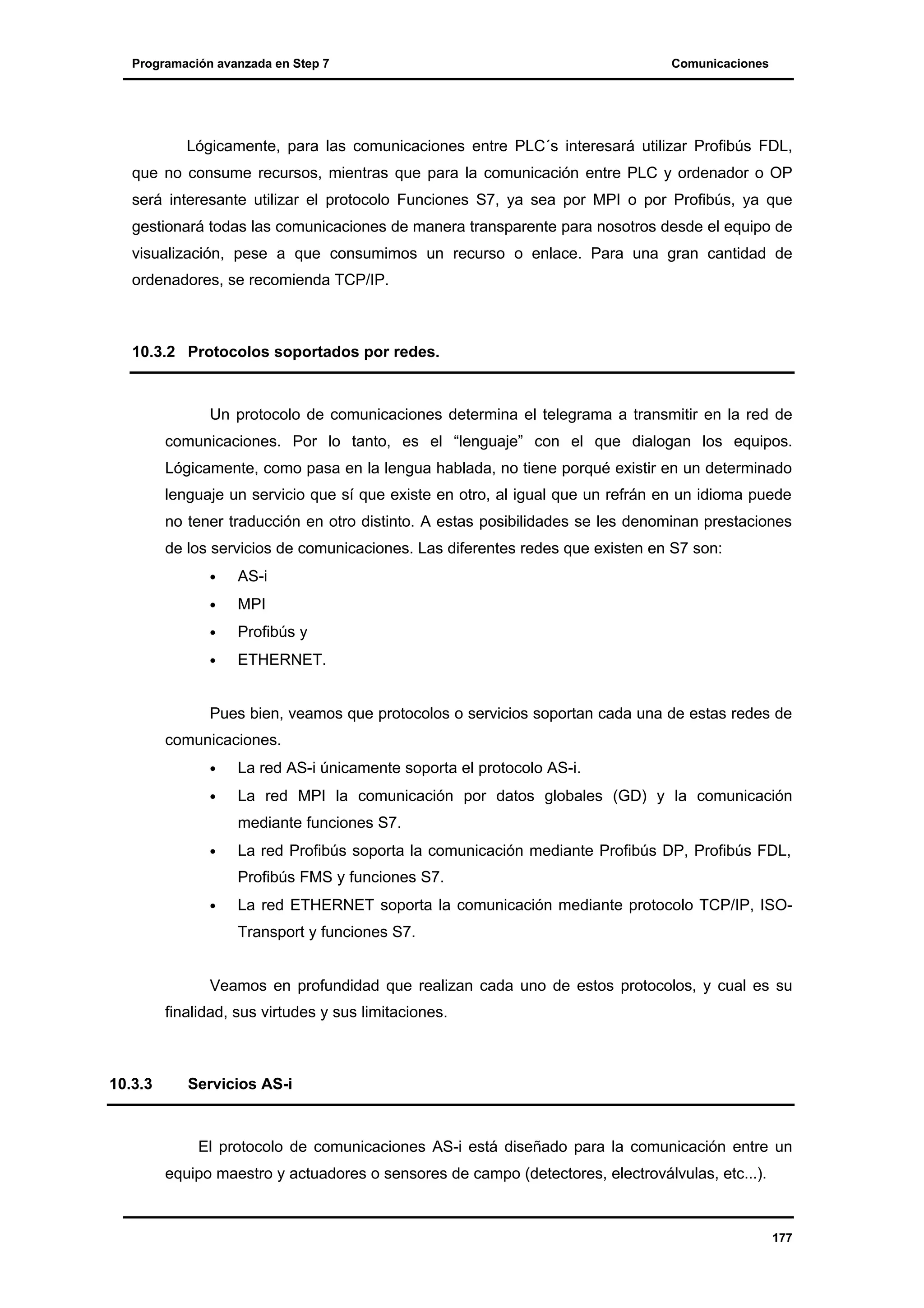 Programación avanzada en Step 7

Comunicaciones

Lógicamente, para las comunicaciones entre PLC´s interesará utilizar Profibús FDL,
que no consume recursos, mientras que para la comunicación entre PLC y ordenador o OP
será interesante utilizar el protocolo Funciones S7, ya sea por MPI o por Profibús, ya que
gestionará todas las comunicaciones de manera transparente para nosotros desde el equipo de
visualización, pese a que consumimos un recurso o enlace. Para una gran cantidad de
ordenadores, se recomienda TCP/IP.

10.3.2 Protocolos soportados por redes.

Un protocolo de comunicaciones determina el telegrama a transmitir en la red de
comunicaciones. Por lo tanto, es el “lenguaje” con el que dialogan los equipos.
Lógicamente, como pasa en la lengua hablada, no tiene porqué existir en un determinado
lenguaje un servicio que sí que existe en otro, al igual que un refrán en un idioma puede
no tener traducción en otro distinto. A estas posibilidades se les denominan prestaciones
de los servicios de comunicaciones. Las diferentes redes que existen en S7 son:
•

AS-i

•

MPI

•

Profibús y

•

ETHERNET.

Pues bien, veamos que protocolos o servicios soportan cada una de estas redes de
comunicaciones.
•

La red AS-i únicamente soporta el protocolo AS-i.

•

La red MPI la comunicación por datos globales (GD) y la comunicación
mediante funciones S7.

•

La red Profibús soporta la comunicación mediante Profibús DP, Profibús FDL,
Profibús FMS y funciones S7.

•

La red ETHERNET soporta la comunicación mediante protocolo TCP/IP, ISOTransport y funciones S7.

Veamos en profundidad que realizan cada uno de estos protocolos, y cual es su
finalidad, sus virtudes y sus limitaciones.

10.3.3

Servicios AS-i

El protocolo de comunicaciones AS-i está diseñado para la comunicación entre un
equipo maestro y actuadores o sensores de campo (detectores, electroválvulas, etc...).

177

 