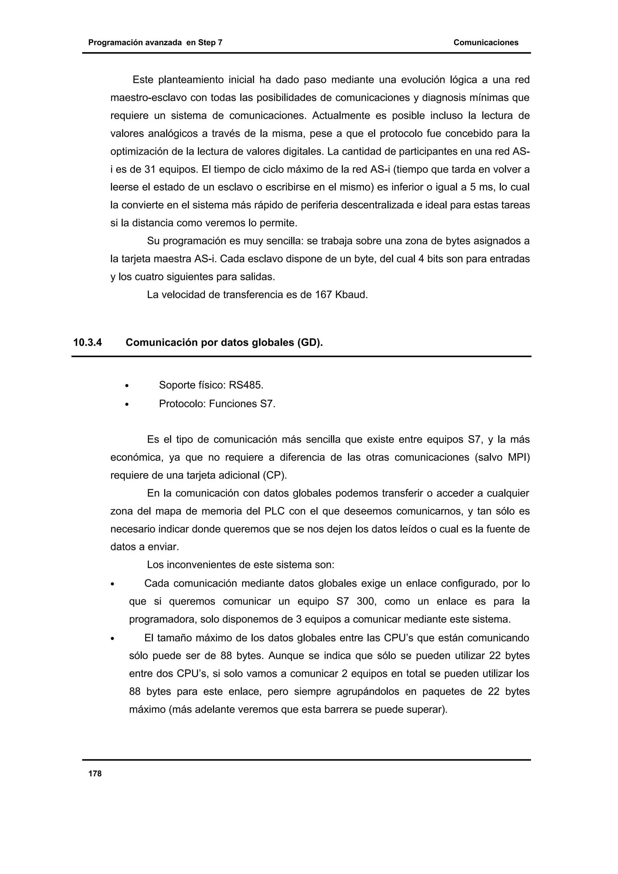 Programación avanzada en Step 7

Comunicaciones

Este planteamiento inicial ha dado paso mediante una evolución lógica a una red
maestro-esclavo con todas las posibilidades de comunicaciones y diagnosis mínimas que
requiere un sistema de comunicaciones. Actualmente es posible incluso la lectura de
valores analógicos a través de la misma, pese a que el protocolo fue concebido para la
optimización de la lectura de valores digitales. La cantidad de participantes en una red ASi es de 31 equipos. El tiempo de ciclo máximo de la red AS-i (tiempo que tarda en volver a
leerse el estado de un esclavo o escribirse en el mismo) es inferior o igual a 5 ms, lo cual
la convierte en el sistema más rápido de periferia descentralizada e ideal para estas tareas
si la distancia como veremos lo permite.
Su programación es muy sencilla: se trabaja sobre una zona de bytes asignados a
la tarjeta maestra AS-i. Cada esclavo dispone de un byte, del cual 4 bits son para entradas
y los cuatro siguientes para salidas.
La velocidad de transferencia es de 167 Kbaud.

10.3.4

Comunicación por datos globales (GD).

•

Soporte físico: RS485.

•

Protocolo: Funciones S7.
Es el tipo de comunicación más sencilla que existe entre equipos S7, y la más

económica, ya que no requiere a diferencia de las otras comunicaciones (salvo MPI)
requiere de una tarjeta adicional (CP).
En la comunicación con datos globales podemos transferir o acceder a cualquier
zona del mapa de memoria del PLC con el que deseemos comunicarnos, y tan sólo es
necesario indicar donde queremos que se nos dejen los datos leídos o cual es la fuente de
datos a enviar.
Los inconvenientes de este sistema son:
•

Cada comunicación mediante datos globales exige un enlace configurado, por lo
que si queremos comunicar un equipo S7 300, como un enlace es para la
programadora, solo disponemos de 3 equipos a comunicar mediante este sistema.

•

El tamaño máximo de los datos globales entre las CPU’s que están comunicando
sólo puede ser de 88 bytes. Aunque se indica que sólo se pueden utilizar 22 bytes
entre dos CPU’s, si solo vamos a comunicar 2 equipos en total se pueden utilizar los
88 bytes para este enlace, pero siempre agrupándolos en paquetes de 22 bytes
máximo (más adelante veremos que esta barrera se puede superar).

178

 