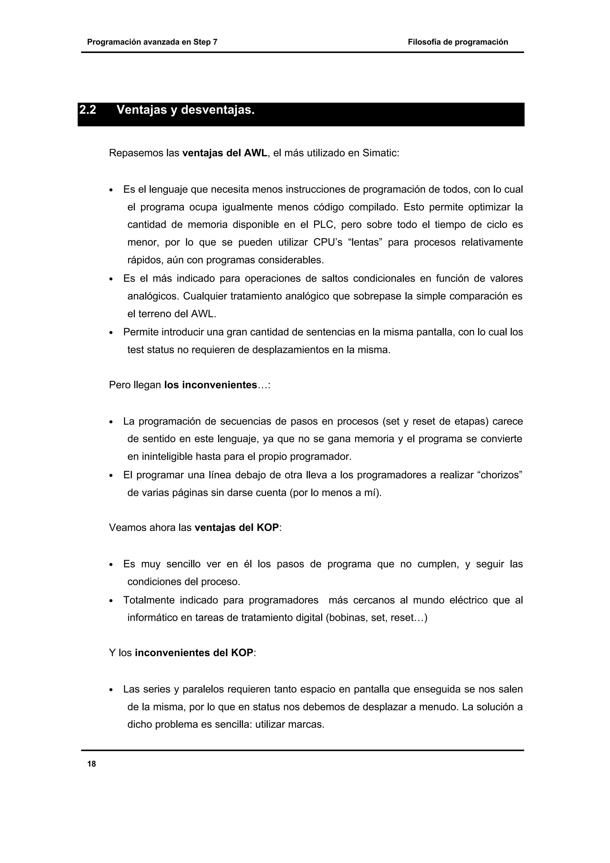 Programación avanzada en Step 7

2.2

Filosofía de programación

Ventajas y desventajas.

Repasemos las ventajas del AWL, el más utilizado en Simatic:
•

Es el lenguaje que necesita menos instrucciones de programación de todos, con lo cual
el programa ocupa igualmente menos código compilado. Esto permite optimizar la
cantidad de memoria disponible en el PLC, pero sobre todo el tiempo de ciclo es
menor, por lo que se pueden utilizar CPU’s “lentas” para procesos relativamente
rápidos, aún con programas considerables.

•

Es el más indicado para operaciones de saltos condicionales en función de valores
analógicos. Cualquier tratamiento analógico que sobrepase la simple comparación es
el terreno del AWL.

•

Permite introducir una gran cantidad de sentencias en la misma pantalla, con lo cual los
test status no requieren de desplazamientos en la misma.

Pero llegan los inconvenientes…:
•

La programación de secuencias de pasos en procesos (set y reset de etapas) carece
de sentido en este lenguaje, ya que no se gana memoria y el programa se convierte
en ininteligible hasta para el propio programador.

•

El programar una línea debajo de otra lleva a los programadores a realizar “chorizos”
de varias páginas sin darse cuenta (por lo menos a mí).

Veamos ahora las ventajas del KOP:
•

Es muy sencillo ver en él los pasos de programa que no cumplen, y seguir las
condiciones del proceso.

•

Totalmente indicado para programadores más cercanos al mundo eléctrico que al
informático en tareas de tratamiento digital (bobinas, set, reset…)

Y los inconvenientes del KOP:
•

Las series y paralelos requieren tanto espacio en pantalla que enseguida se nos salen
de la misma, por lo que en status nos debemos de desplazar a menudo. La solución a
dicho problema es sencilla: utilizar marcas.

18

 