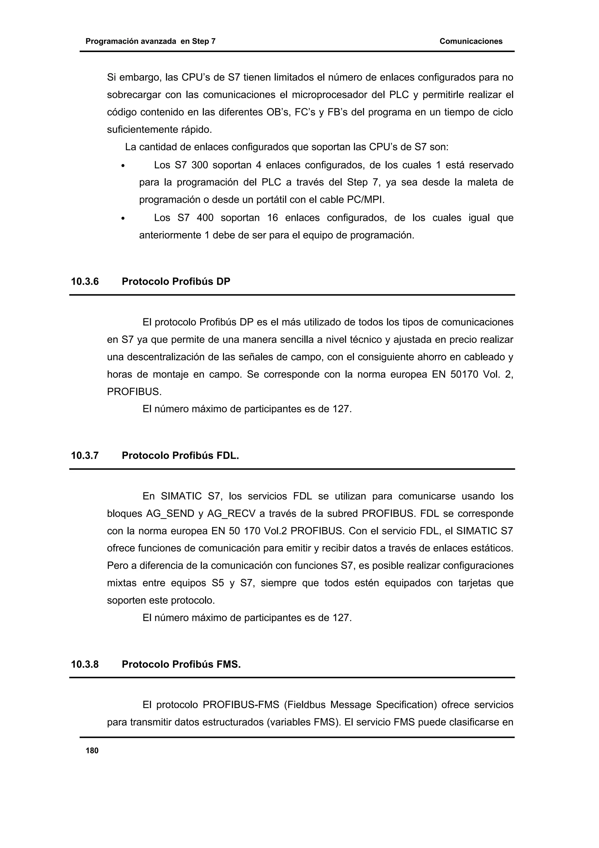 Programación avanzada en Step 7

Comunicaciones

Si embargo, las CPU’s de S7 tienen limitados el número de enlaces configurados para no
sobrecargar con las comunicaciones el microprocesador del PLC y permitirle realizar el
código contenido en las diferentes OB’s, FC’s y FB’s del programa en un tiempo de ciclo
suficientemente rápido.
La cantidad de enlaces configurados que soportan las CPU’s de S7 son:
•

Los S7 300 soportan 4 enlaces configurados, de los cuales 1 está reservado
para la programación del PLC a través del Step 7, ya sea desde la maleta de
programación o desde un portátil con el cable PC/MPI.

•

Los S7 400 soportan 16 enlaces configurados, de los cuales igual que
anteriormente 1 debe de ser para el equipo de programación.

10.3.6

Protocolo Profibús DP

El protocolo Profibús DP es el más utilizado de todos los tipos de comunicaciones
en S7 ya que permite de una manera sencilla a nivel técnico y ajustada en precio realizar
una descentralización de las señales de campo, con el consiguiente ahorro en cableado y
horas de montaje en campo. Se corresponde con la norma europea EN 50170 Vol. 2,
PROFIBUS.
El número máximo de participantes es de 127.

10.3.7

Protocolo Profibús FDL.

En SIMATIC S7, los servicios FDL se utilizan para comunicarse usando los
bloques AG_SEND y AG_RECV a través de la subred PROFIBUS. FDL se corresponde
con la norma europea EN 50 170 Vol.2 PROFIBUS. Con el servicio FDL, el SIMATIC S7
ofrece funciones de comunicación para emitir y recibir datos a través de enlaces estáticos.
Pero a diferencia de la comunicación con funciones S7, es posible realizar configuraciones
mixtas entre equipos S5 y S7, siempre que todos estén equipados con tarjetas que
soporten este protocolo.
El número máximo de participantes es de 127.

10.3.8

Protocolo Profibús FMS.

El protocolo PROFIBUS-FMS (Fieldbus Message Specification) ofrece servicios
para transmitir datos estructurados (variables FMS). El servicio FMS puede clasificarse en
180

 