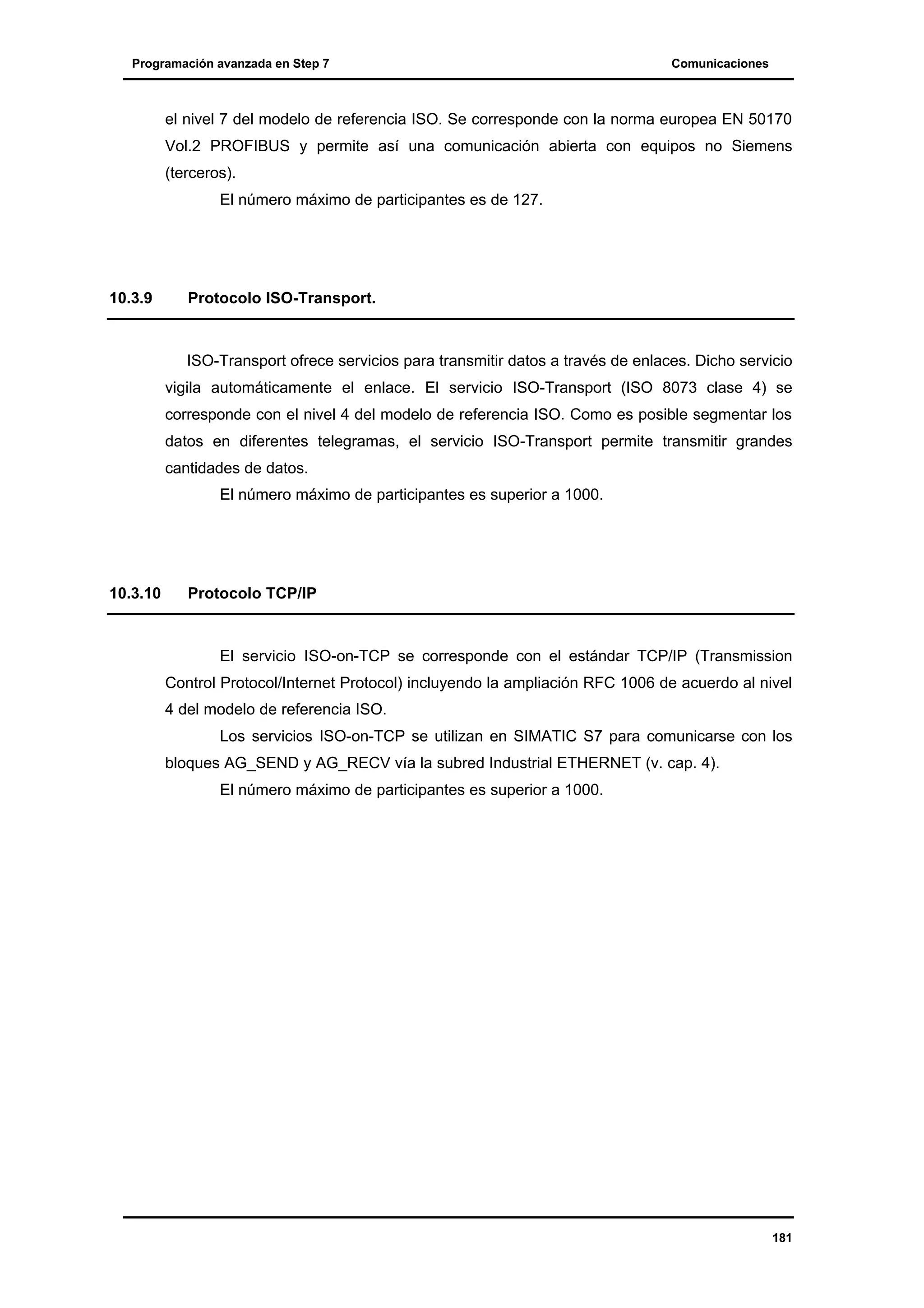 Programación avanzada en Step 7

Comunicaciones

el nivel 7 del modelo de referencia ISO. Se corresponde con la norma europea EN 50170
Vol.2 PROFIBUS y permite así una comunicación abierta con equipos no Siemens
(terceros).
El número máximo de participantes es de 127.

10.3.9

Protocolo ISO-Transport.

ISO-Transport ofrece servicios para transmitir datos a través de enlaces. Dicho servicio
vigila automáticamente el enlace. El servicio ISO-Transport (ISO 8073 clase 4) se
corresponde con el nivel 4 del modelo de referencia ISO. Como es posible segmentar los
datos en diferentes telegramas, el servicio ISO-Transport permite transmitir grandes
cantidades de datos.
El número máximo de participantes es superior a 1000.

10.3.10

Protocolo TCP/IP

El servicio ISO-on-TCP se corresponde con el estándar TCP/IP (Transmission
Control Protocol/Internet Protocol) incluyendo la ampliación RFC 1006 de acuerdo al nivel
4 del modelo de referencia ISO.
Los servicios ISO-on-TCP se utilizan en SIMATIC S7 para comunicarse con los
bloques AG_SEND y AG_RECV vía la subred Industrial ETHERNET (v. cap. 4).
El número máximo de participantes es superior a 1000.

181

 