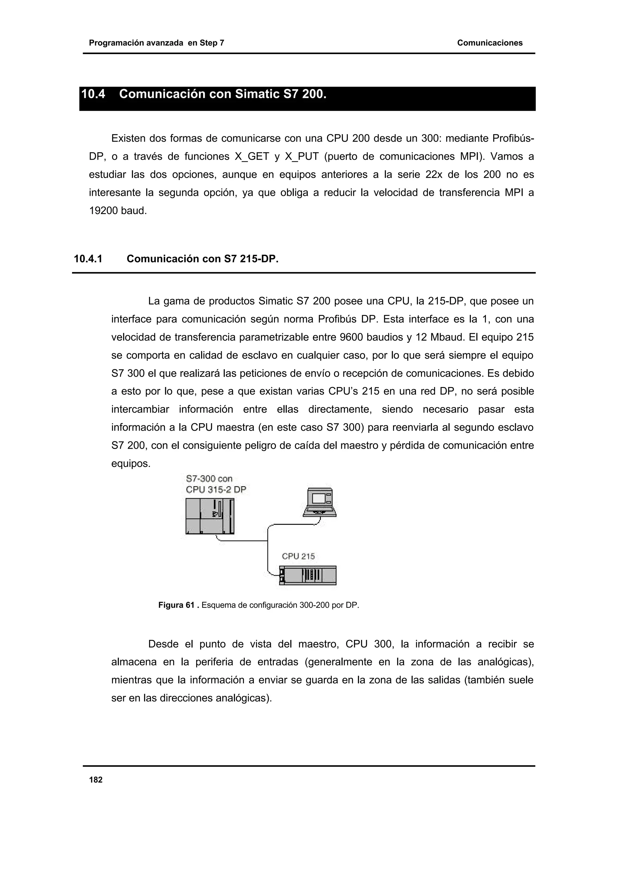 Programación avanzada en Step 7

10.4

Comunicaciones

Comunicación con Simatic S7 200.

Existen dos formas de comunicarse con una CPU 200 desde un 300: mediante ProfibúsDP, o a través de funciones X_GET y X_PUT (puerto de comunicaciones MPI). Vamos a
estudiar las dos opciones, aunque en equipos anteriores a la serie 22x de los 200 no es
interesante la segunda opción, ya que obliga a reducir la velocidad de transferencia MPI a
19200 baud.

10.4.1

Comunicación con S7 215-DP.

La gama de productos Simatic S7 200 posee una CPU, la 215-DP, que posee un
interface para comunicación según norma Profibús DP. Esta interface es la 1, con una
velocidad de transferencia parametrizable entre 9600 baudios y 12 Mbaud. El equipo 215
se comporta en calidad de esclavo en cualquier caso, por lo que será siempre el equipo
S7 300 el que realizará las peticiones de envío o recepción de comunicaciones. Es debido
a esto por lo que, pese a que existan varias CPU’s 215 en una red DP, no será posible
intercambiar información entre ellas directamente, siendo necesario pasar esta
información a la CPU maestra (en este caso S7 300) para reenviarla al segundo esclavo
S7 200, con el consiguiente peligro de caída del maestro y pérdida de comunicación entre
equipos.

Figura 61 . Esquema de configuración 300-200 por DP.

Desde el punto de vista del maestro, CPU 300, la información a recibir se
almacena en la periferia de entradas (generalmente en la zona de las analógicas),
mientras que la información a enviar se guarda en la zona de las salidas (también suele
ser en las direcciones analógicas).

182

 
